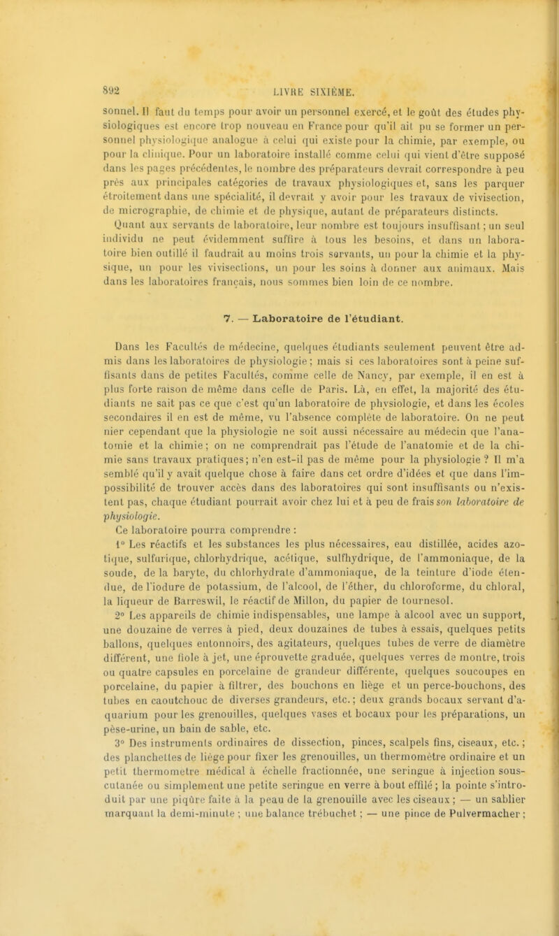 sonnel. Il faut du temps pour avoir un personnel exercé, et le goût des éludes phy- siologiques est encore trop nouveau en France pour qu'il ait pu se former un per- sonnel physiologi(iuc analogue à celui qui existe pour la chimie, par exemple, ou pour la clinique. Pour un laboratoire installé comme celui qui vient d'être supposé dans les pages précédenles, le nombre des préparateurs devrait correspondre à peu près aux principales catégories de travaux physiologiques et, sans les parquer étroitement dans une spécialité, il devrait y avoir pour les travaux de vivisection, de micrographie, de chimie et de physique, autant de préparateurs distincts. Quant aux servants de laboratoire, leur nombre est toujours insuffisant; un seul individu ne peut évidemment suffire à tous les besoins, et dans un labora- toire bien outillé il faudrait au moins trois servants, un pour la chimie et la phy- sique, un pour les vivisections, un pour les soins à donner aux animaux. Mais dans les laboratoires français, nous sommes bien loin de ce nombre. 7. — Laboratoire de l'étudiant. Dans les Facultés de médecine, quelques étudiants seulement peuvent être ad- mis dans les laboratoires de physiologie; mais si ces laboratoires sont à peine suf- fisants dans de petites Facultés, comme celle de Nancy, par exemple, il en est à plus forte raison de même dans celle de Paris. Là, en effet, la majorité des étu- diants ne sait pas ce que c'est qu'un laboratoire de physiologie, et dans les écoles secondaires il en est de même, vu l'absence complète de laboratoire. On ne peut nier cependant que la physiologie ne soit aussi nécessaire au médecin que l'ana- tomie et la chimie ; on ne comprendrait pas l'étude de l'anatomie et de la chi- mie sans travaux pratiques; n'en est-il pas de même pour la physiologie ? Il m'a semblé qu'il y avait quelque chose à faire dans cet ordre d'idées et que dans l'im- possibilité de trouver accès dans des laboratoires qui sont insuffisants ou n'exis- tent pas, chaque étudiant pourrait avoir chez lui et à peu de frais so/i laboratoire de •physiologie. Ce laboratoire pourra comprendre : 1° Les réactifs et les substances les plus nécessaires, eau distillée, acides azo- tique, sulfurique, chlorhydrique, acétique, sulfhydrique, de l'ammoniaque, de la soude, de la baryte, du chlorhydrate d'ammoniaque, delà teinture d'iode éten- due, de l'iodure de potassium, de l'alcool, de Téther, du chloroforme, du chloral, la liqueur de Barreswil, le réactif de Millon, du papier de tournesol. 2* Les appareils de chimie indispensables, une lampe à alcool avec un support, une douzaine de verres à pied, deux douzaines de tubes à essais, quelques petits ballons, quelques entonnoirs, des agitateurs, quelques tubes de verre de diamètre différent, une fiole à jet, une éprouvette graduée, quelques verres de montre, trois ou quatre capsules en porcelaine de grandeur différente, quelques soucoupes en porcelaine, du papier à filtrer, des bouchons en liège et un perce-bouchons, des tubes en caoutchouc de diverses grandeurs, etc.; deux grands bocaux servant d'a- quarium pour les grenouilles, quelques vases et bocaux pour les préparations, un pèse-urine, un bain de sable, etc. 3° Des instruments ordinaires de dissection, pinces, scalpels fins, ciseaux, etc. ; des planchettes de liège pour fixer les grenouilles, un thermomètre ordinaire et un petit thermomètre médical à échelle fraclionnée, une seringue à injection sous- cutanée ou simplement une petite seringue en verre à bout effilé ; la pointe s'intro- duit par une piqûre faite à la peau de la grenouille avec les ciseaux ; — un sablier marquant la demi-minute ; une balance trébuchet ; — une pince de Pulvermacher ;