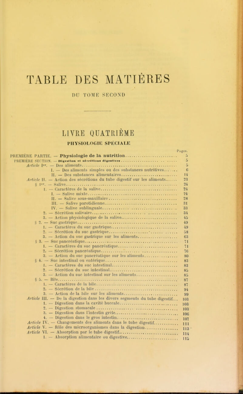 DU TOME SECOND LIVRE QUATRIEME PIlYSIOLOGIi: SPIXIALE Pages. PRI=:MIKUE partie. — Physiologie de la nutrition T) l'HEMlÈRE SKCTIUN. — nigemlon «t sécrétion* (tlgestlvea 5 Article I^r. — Des aliments 5 I. — Des alimeuts simples ou des substances nutritives G II. — Des substances alimentaires 14 Article II. — Action des sécrétions du tube digestif sur les aliments 23 g [«T. _ Salive 24 1. — Caractères de la salive 24 I. — Salive mixte 24 II. — Salive sous-maxillaire 28 III. — Salive parotidienue 31 IV. — Salive sublinguale 33 2. — Sécrétion salivaire 34 3. — Action physiologique de la salive 45 S 2. — Suc gastrique 49 1. — Caractères du suc gastrique 49 2. — Sécrétion du suc gastrique • 58 3. — Action du suc gastrique sur les aliments 63 ?i 3. — Suc pancréatique 71 1. — Caractères du suc pancréatique 71 2. — Sécrétion pancréatique 76 3. — Action du suc pancréatique sur les aliments 80 § 4. — Suc intestinal ou cntériquc 83 1. — Caractères du suc intestinal 83 2. — Sécrétion du suc intestinal 85 3. — Action du suc intestinal sur les aliments 85 § 5. — Bile 87 1. — Caractères de la bile 87 2. — Sécrétion de la bile 94 3. — Action de la bile sur les aliments 99 Article III. — De la digestion dans les divers segments du tube digestif... 103 1. — Digestion dans la cavité buccale 103 2. — Digestion stomacale IO3 3. — Digestion dans l'intestin grêle lOg 4. — Digestion dans le gros intestin jq-j Article IV. — Changements des aliments dans le tube digestif 111 Article V. — Rôle des microorganismes dans la digestion 113 Article VI. — Absorption par le tube digestif 1. — Absorption alimentaire ou digestive