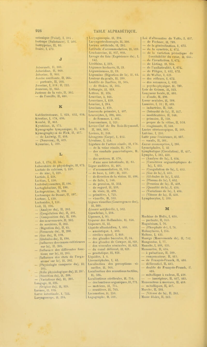 sotoaique (l'oint), I, 3'.i è . Isotrope (Substance), I, 600. Isolrypsiue, II, 83. Ivoire, 1, 473. J J;i|joraudi, II, SM. Jaboridine, II, SGO. Jaburine, II, 80u. Jambe oscillante. II, — portante, II, J04. J.-coriue, I, 318; II, iii. Jeunesse, II, 843. Justesse de la voix, II, Mi. — de l'oreille, II, 480. K Katélectrotonus, I, 624, 632, 654. Kératine, 1, 178, 490. Kombé, II, 861. Kyestéiue, 11, 173. Kymographe tympanique, II, 418. Kyniographv in de Fick, 11, 417. — de Ludwig, H. 416. — (Nouveau), II, 419. Kynuriue, 1, 319. L Lai), I, 174 ; II. 55. Laboratoire de physiologie, II, 873. Lactate de calcium, 1, 229. — de zinc, I, 229. Lactide, 1, 228. Lactiue, 1, 130. I,actol>utyrométre, II, 196. Lactoglobuliue, II, 198. Laotoprotéine, 11, 198. Lactoscope de Donné, II, 197. Lactose, I, 130. Lactosides, I, 131. Lait, II, 196. — (Analyse du), 11, 202. — (Coagulation du). II, 2Ul. — (Composition du), 11, 198. — des nouveau-nés, II, '202. — de sorcières, 11,202. — (Digestion du), II, 6b. — (Ferments du). II, 200. _ (Gaz du). 11, 198. — (Globules du). II, 198. — (lutlue-ice des causes extérieures sur le), II, 205. — (Influence des différentes fonc- tions sur le), 11, 2113. — (Influence des états de l'orga- nisme sur le). 11, 202. — (Physiologie comparée du). II; 205. — (Rôle physiologique du). H, 20?. — (Sécrétion du), 11, 208. — (Variations du), II, 201. Langage, II, 325. — (Origine du), II, 328. Larmes, 11. 193. Larve intestinale, I, 722. Laryngoscope, II, 291. L:ir% ngoscojtie, 11, 294. I.aryngostioboscopie, II, 300. Larynx artiliciels, II, 292. Latitude d'accommodation, 11,510. Laudauosine, H, 857, 860. Lavage du foie (Expérience du), I. 142. Lécilhine, 1, 219. Légumes herbacés. II, 21. Légumineuses, II, 19. Lcgumine (Digestion de la;, 11, 01. Lenteur du piiuls, II, 399. Lentille de Snelleii, II, 505. — de Stokes, 11, 505. Léthargie, 11, 818. Li'ttres, II, 32'K Leuccine, I, 101. Leuceines, I, 159. Leucine, I, 284. Leucines, I, 159. Leucocyte primaire, I, 407. Leucocytes, I, 398, 466. — de Sommer, I, 402. Lencomaïnes, I, 321. Lcvior-CIef diî Du Bois-Ki-ymonJ, II, 888, 889. Leviers, II, 249. Lévogyres (Corps), 1, 112. Lévulose, 1, 154. Ligature de l'artéro rénale, II, 178. — de la veine rénale, 11, 178. — des conduits pancréatiques. II, 72. — des uretères, II, 178. d'une anse intestinale, II, 83. Ligue auditive, H, 40S. — d'accommodation. II, 511. — de base, 1, 546 ; II, 559. - de direction de la vision, 11. 498. — de faîte, 1, 546. — de pression, II, 332. — de regard, II, 559. de visée. II, 499. — primitive, l, 723. — visuelle, II, 553. Lignes visuelles (Convergence des), II, 560. Limace artificielle, I, 502. Lipochiine, 1, 216. Lipomes, 1, 95. Liqueur des Hollandais, II. 856. Liqueurs, II, 22. Li(]uide allantoidien, I, iOO. — amniotique, l, 400. — cérébro-spinal, 1,400. — des glandes buccales, II, 34. — des glaudes de Cowper. 11,821. — des vésicules séminales, 11, 821. — du canal déférent, II, 821. — prostati(]ue, 11, 821. Liquides, 1. 4. Lissencéphales, l, 42. Localisation des perceptions vi- suelles, 11, 564. Localisation des sensations tactiles, II, 586. Localisations cérébrales, II, 754. — (lesfonctions organiques, II, 771. — motrices, II, 75 k — seusitives, II, 765. Locomotion, II, 238. Logographe, II, 308. Loi d'alternative de Volta, I. 637 — de Fcchner, 11, 789. — de la généralisation, I, 672. — de la symétrie, 1, 672. — de la variation périodique d lexcitabilité du cœur, 11, 6lii — de l'irradiation. 1, 672. — de Listing, II, 551. — de l'unilaléralité, I, 672. — de Plluger, I, 632, 672. — de Waller, I, 021. — des réflexes, I, 672. — des secousses, 1, 632. — psycho-physique. Il, 789. Lois de Grimm, II, 323. Lou;.'ueur focale, 11, 493. — d'onde, 11, 290. Lueur oculaire, 11, 508. Lumière, I, 31 ; II, 488. — inductrice, II, 548. — (Intensité de la), II, 517. — modificatrice, II, 548. — primaire. II, 548. — propre de la rétine, II, 518. — réagissante, 11, 5 48. Lustre stéréoscopique, II, 569. Luti'ine, I, 210. Lutte pour l'exislence, II, 867. — vocale, II, 301. Luxus consomption, I, 266. Lyencéphales, I, 42 Lymphatique (Circulation), II, 437. Lymphe, L 383, 450. — (.\nalyse de la), I, 434. — (Caractères orgauoleptiques di- la), I, 453. — (Coagulation de la), 1, 453. — (Gaz de la), 1, 453. — (Gli.bules de la), I, 452. — (Plasma de la), I, 452. — (Pression de la), II, 438. — (Quantité dela),l, 454. — (Variations de la), I, 456. — (Vitesse de la). 11, 438. Lymphocytes, I, 399. M Machine de Hollz, I, 630. — parlante. II, 313. Magnésium, I, 76. — (Phosphate d.-), I, 70. Malonylurce, I, 2)0. Maltose, I, 133. Manège (Mouvements de), II, 7:{2. Manganèse, I, 77. Mannite, I, 109, 135. Manomètre, 11, 414. — à pulsations, II, 389. — compensateur, II, 415. — de François-Franck, II, 416. — dilférentiel, II, 415. — double de François-Franck, II. 410. — métallique à cadran, II, 418. — — inscripleur, 11, 417, Wi. î\lanonietres à mercure, 11, 41i. — métalliques, II, 417. Marche, II, 261. — (Vitesse de la), II. 263. Masse lilaire, II, 212.