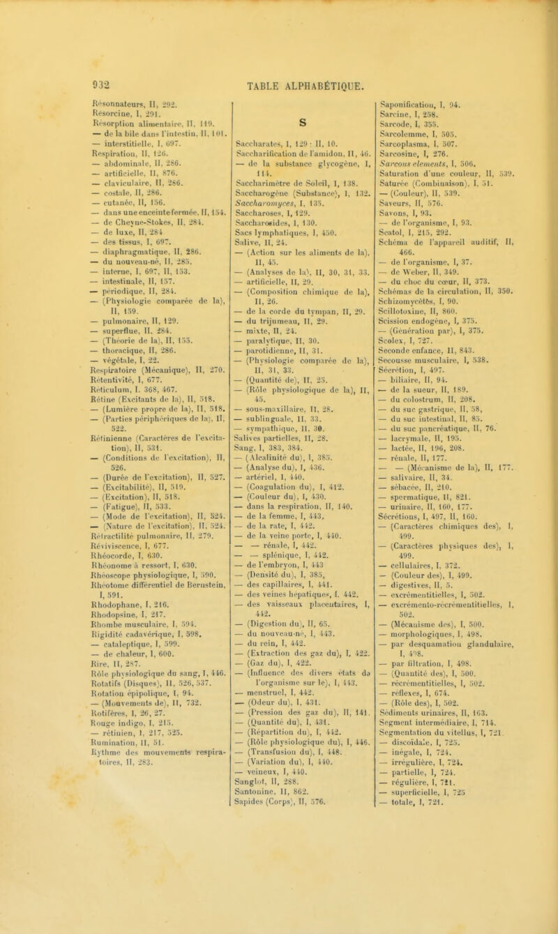 Hf'sonnateur!!, II, Rt^sorciue, 1, 201. Rc'sorption aliiiM-nlaiio. Il, 119. — de la hile dans riiitcstiii, II. 101. — interstitielle, I. 097. Respiration, II, 126. — ahdomiuale, II, 286. — artificielle, II, «70. — claviculaire, II, 286. — costale, II, 286. — cutanée, II, I.ï6. — dans une enceinte fermée. II, 134. — de Cheyiie-Stokes, II, 28i. — de luxe, II, 28i — des tissus, I, 697. — diaphragmatique, II, 286. — du uouveau-né, II, 28.i. — interne, I, 607, II, 153. — intestinale, II, l.)7. — périodique, II, 28 i. — (Physiologie comparée de la), II, 139. — pulmonaire, II, 129. — superflue, II, 284. — (Théorie de la), II, 133. — thoracique, II, 286. — végétale, I, 22. Res|ilratoire (Mécanique), II, 270. Retentivité, I, 677. Reticulum, I. 368, 467. Rétine (Excitants de la), II, 318. — (Lumière propre de la), II, 518. — (Parties périphériques de la). II, 322. £étiuienne (Caractères de l'excita- tion), II, 331. — (Conditions de l'excitation). 11, 526. — (Durée de l'excitation). II, 327. — (Excitabilité), II, 319. — (ExciUition). II, 518. — (Fatigue), II, 333. — (Mode de l'excitation), II, 524. — (Nature de l'excitation), II, 324. Réiractilité pulmonaire, II, 279. Reviviscence, I, 677. Rhéocorde, I, 630. Rhéonome ù ressort, 1. 630. Rhéoscope physiologique, 1, 300. Rhéotonie différentiel de Bernsteiu, I, 591. Rhodophane, I, 216. Rhodopsiue, I, 217. Rliombe musculaire. I, 391. Rigidité cadavérique, I, 598. — cataleptique, 1, 399. — de chaleur, I, 600. Rire, II, 2S7. Réle plnsiologique du sang, 1, 446. Rotatifs(nisques}, II, 326, 337. Rotation épipolique, l, 94. — (Mouvements de), II, 732. Rotifères, 1, 20 , 27. Rouge indigo, I, 213. — rôtluien, I, 217, 323. Rumination, II, 31. Rythme des mouvements respira- toires, II, 283. S Saccharates, I, 129 ; II, 10. Saccharification de l'amidon, II, 40. — de la substance glyeogéne, I, Hi. Saccharimétre de Soleil, 1, 138. Saccharogéiie (Substance), 1, 132. Saccharomyres, I, 133. Saccharoses, 1, 129. Saccharo*ides, 1, 130. Sacs lymphatiques, I, 430. Salive, II, 24. — (Action sur les aliments de la), II, 43. — (Analyses de la*. II, 30, 31, 33. — artificielle, II, 20. — (Composition chimique de la), II, 26. — de la corde du tympan, II, 20. — du trijumeau, II, 29. — mixte, II, 24. — paralytique, II, 30. — parotidienne, II, 31. — (Physiologie comp.irée de la), II, 31, 33. — (Quantité de), II, 23. — (Rôle physiologique de la), II, 43. — sous-maxillaire, II, 28, — sublinguale, II, 33. — sympatliique, II, 30. Salives partielles, II, 28. Sang. 1, 383, 384. — (Alcalinité du), I, 383. — (Analyse du), I, 436. — artériel, 1, iiO. — (Coagulation du), I, 412. — (Couleur du), I, 430. — dans la respiration. II, 140. — de la femme, I, 413, — de la rate, I, 442. — de la veine porte, I, 440. — — rénale, I, 442. — — splénique, I, 4i2. — de l'embryon, 1, 143 — (Densité du), I, 385, — des capillaires, 1, 441. — des veines hépatiques, I. 442. — des vaisseaux placentaii'es, I, 4i2. — (Digestion du). 11, 63. — du nouveau ni', I, 443. — du rein, I, 442. — (Extraction des gaz du), I, 422. — (Gaz du), I, 422. — (Influence des divers états da l'organisme sur le), 1, ii3. — menstruel, I, 442. — (Odeur du), I, 431. — (Pression des gaz du). II, 141. — (Quantité du), I, 431. — (Répartition du), I, 4S-2. — (Rôle physiologique du), I, 446. — (Transfusion du), I, 448. — (Variation du), 1, 44-0. — veineux, I, 410. Sanglot, II, 2S8. Santouine. II, 862. Sapides (Corps), II, 376. Saponification, I, 04. Sarcine, I, 238. Sarcode, I, 355. Sarcolemme, I, 303. Sarcoplasma, 1. 307. Sarcosine, I, 276. Sai'coHS l'ieineiits, I, 306. Saturation d'une couleur, II, 339. Saturée (Combinaison), I, 31. — (Couleur), H, 339. Saveurs, II, 370. Savons, I, 93. — de l'organisme, I, 93. Scatol, I, 213, 292. Schéma de l'appareil auditif, II, 466. — de l'organisme, I, 37. — de Weber, 11, 349. — du choc du cœur, II, 373. Schémas de la circulation, 11, 330. Schizomycètfts, I, 90. Scillotoxiue, II, 860. Scission endogène, 1, 373. -— (Geuératiou par), I, 373. Scolex, 1, 727. Seconde enfance, II, 843. Secousse musculaire, I, 538. Sécrétion, I, 497. — biliaire, II, 94. — de la sueur, II, 189. — du colostrum, II, 208. — du suc gastrique. II, 38, — du suc intestinal, 11, 83. — du suc pancréatique, II, 76. — lacrymale, 11, 193. — lactée, II, 196, 208. — rénale. 11, 177. — — (Mécanisme de la), 11, 177. — salivaire. II, 34. — sébacée, II, 210. — spermatique, II, 821. — uriuaire, II, 100, 177. Sécrétious, I, 407, II, 160. — (Caractères chimiques des), I, 409. — (Caractères physiques des), 1, 409. — cellulaires, I, 372. — (Couleur des), I, 499. — digestives. II, 3. — cxcrémeiititielles, I, 302. — excréineulo-récrémeutitielles, I, 502. — (Mécanisme dos), I, 500. — morphologiques, I, 498. — par desquamation glandulaire, I, 4'i8. — par liltration, I, 498. — (Quantité des), I, 300. — récrémeutitielles, I, 302. — réflexes, I, 674. — (Rôle des), I, ,302. Sédiments urinaires, U, l(i3. Segment intermédiaire, I, 714. Segmentation du vitellus, I, 721. — discoïdale, I, 723. — inégale, I, 724. — irrégulière, I, 724. — partielle, I, 724. — régulière, I, 7îl. — superficielle, I, 723 — totale, I, 721.