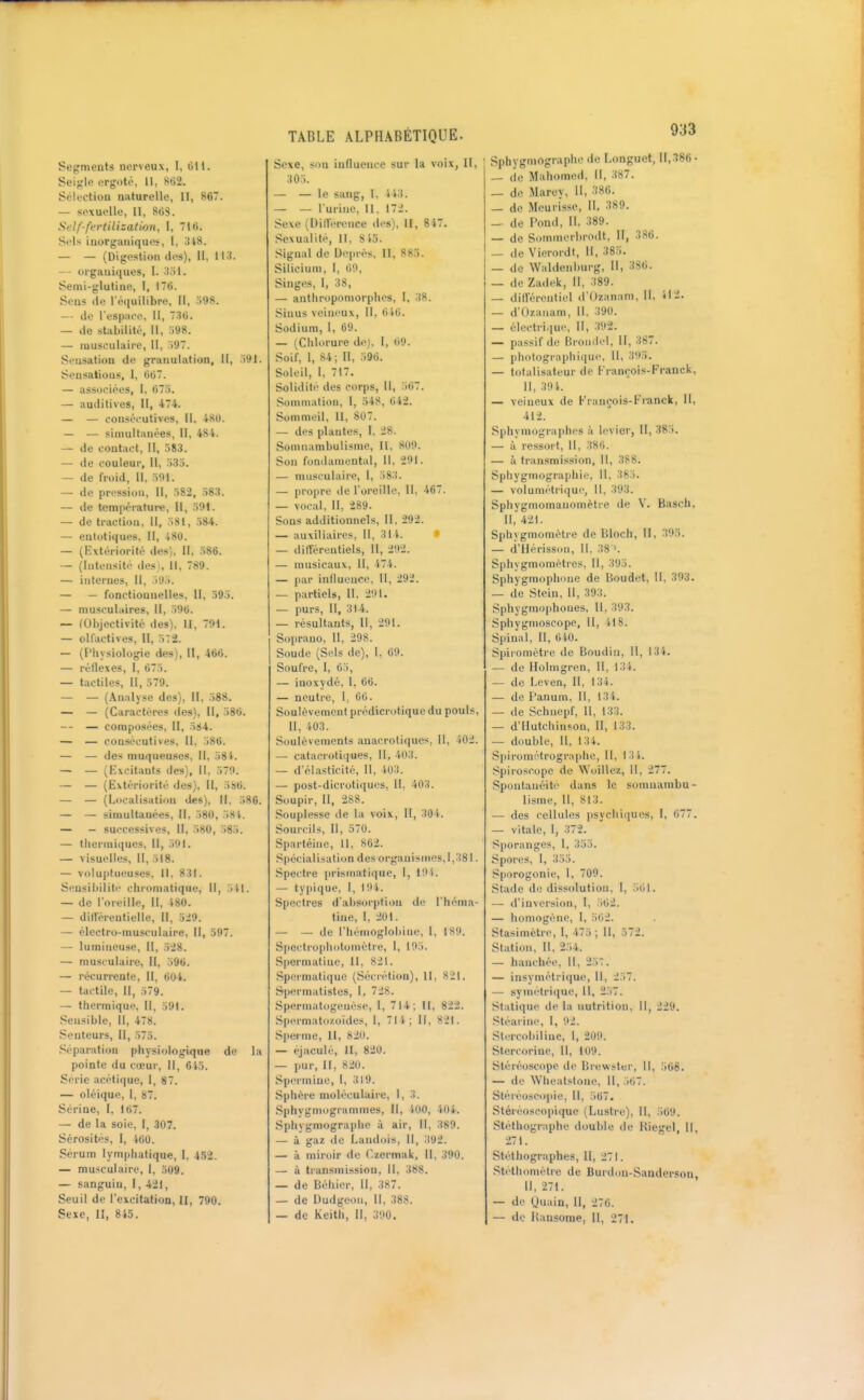 933 Segments nerveux, 1, Oit. Seigle ergoto. tl, Mi. Sélection naturelle, 11, 86. — sexuelle, II, 868. Self-ffrlilization, I, 716. SoU inorganiques, 1, .148. — — (Digestion des). II, 11'), organiques, I. ;i.ll. Senii-glutine, I, 176. Sens de réi|uilibre, II, 598. — de Tespnco, II, .SO. — de stabilité, II, 598. — musculaire, II, .')97. Sensation de granulation, II, .191. Sensations, I, 667. — associées, I, 675. — auditives, II, 474. — — consécutives, II, 480. — — siaiultaiiées, II, 484. — de contact, II, 583. — de couleur, II, 535. — de froid. II, 591. — de pression. II, 582, 583. — de tompérature, 11, 591. — de traction, 11, 581, 584. — entotiqnes, II, 480. — (F^xtériorité des). Il, 586. — (Intensité des). 11, 789. — internes, 11, 595. — — fonctionnelles, II, 595. — musculaires, II, 596. — (Objectivité des). II, 791. — olfactives. H, 52. — (Physiologie des), II, 466. — réflexes, I, 675. — tactiles. II, 579. — — (Analyse des), II, 588. — — (Caractères des), II, 586, — — composées, II, 584. — — consécutives, II, 586. — — des muqueuses. II, 58i. — — (Excitants des), 11, 579. — — (Extériorité des), II, 586. — — (Localisation des), II, .186. — — simultanées. 11, 580, 5S'f. — - successives. II, 580, 585. — thermiques. II, 591. — visuelles, 11, 518. — voluptueuses, 11. 831. Sensibilité chromatique. II, 5M. — de l'oreille, 11, 180. — dill'érentielle, 11, 5:i9. — électro-musculaire. II, 597. — lumineuse, II, 528. — musculaire, II, 596. — récurrente, II, 604. — tactile, II, 579. — thermique. II, 591. Sensible, II, 478. Senteurs, II, 575. .'réparation physiologique de la pointe du cœur. II, 6i5. Série acétique, 1, 87. — oléique, l, 87. Serine, I, 167. —- de la soie, 1, 307. Sérosités, I, 460. Sérum lymphatique, I. 452. — musculaire, I, 509. — sanguin, l, 421, Seuil de l'excitation, II, 790. Sexe, II, 845. Sexe, son influence sur la voix, II, 305. — — le sang, I, 4i3. — — l'urine, II. 172. Sexe (I)illerence des), II, 847. Sexualité, II, 845. Signal de Deprès, II, 885. Silicium, 1, 60, Singes, I, 38, — anthropomorphes, l, 38. Sinus veineux. II, 646. Sodium, 1, 69. — (Ciilorure dej. 1, 69. Soif, 1, 84; II, 596. Soleil, 1, 717. Solidité des corps, U, 567. Sommation, l, 548, 642. Sommeil, II, 807. — des plantes, 1, 28. Somnambulisme, II, 809. Son fondamental, II, 291. — musculaire, 1, 583. — propre tie l'oreille, 11, 467. — vocal, II, 289. Sons additionnels. II, 292. — auxiliaires. 11, 314. ♦ — différentiels. II, 292. — musicaux. 11, 474. — pur influence, 11, 292. — partiels, 11, 291. — purs. II, 314. — résultants, 11, 291. Soprano, II, 298. Soude (Sels de), I, 69. Soufre, l, 65, — inoxydé, 1, 66. — neutre, 1, 60. Soulèvement prédicrotique du pouls, 11, '.03. Soulèvements auacrotiques, 11, 402. — catacrotiques, U, 403. — d'élasticité, 11, 403. — post-dicrotiqu<;s, 11, 403. Soupir, U, 288. Souplesse de la voix, 11, 30i. Sourcils, II, 570. Spartéiiie, U, 862. Spécialisation des organismes, 1,381. Spectre i>rismatique, 1, 19 t. — typique, I, 194. Spectres d'absorption de l'héma- tine, 1, 201. — — de l'hémoglobine, I, 189. Specti'o|)liotométre, l, 195. Spermatine, II, 821. Spermatiquc (Sécrétion), II, 821. Spermatistes, l, 728. Sperinatogenése, l, 714; II, 822. Spermatozoïdes, 1, 71 i; II, 821. Sperme, 11, 820. — (\jaculé, II, 820. — pur, II, 820. Spermine, l, 319. Sphère moléculaire, 1,3. Sphygmogrammes, 11, iOO, 404. Sphygmographe à air. II, 389. — à gaz de Landois, II, 392. — à miroir de (zermak. 11, 390. — à ti-ansinission, U, 388. — de Béhier, II, 387. — de Dudgeou, 11, 388. Sphygmographe de Longuet, n,.'î86- — de Mahomed, 11, 387. _ de Marey, 11, 386. — de Mcurisse, II, 389. _ de Pond, 11, 389. — de Sommerhrodt, II, 386. — de Vierordt, 11, 385. — de Waldenburg, II, 386. — de Zadek, II, 389. — différentiel d'tJzanam, 11, il2. — d'Ozanam, II, 390. — électrique. II, 392. — passif de Bromlel, 11, 387. — photogi-aphique. 11, 395. — totalisateur de François-Franck, II, 39i. — veineux de François-Franck, II, 412. Sphymographes à levier, II, 385. — à ressort. 11, 38t'>. — à transmission, 11, 388. Sphygmographie, 11, 365. — voluniétrique, U, 393. Sphygmomauomètre de V. Basch, 11, 421. Sphygmomètre de Bloch, II, 395. — d'Hérisson, U, 38 '. Sphygmomètres, 11, 395. Sphygmophone de Boudet, II, 393. — de Stein. Il, 393. Sphygm()|ihones, 11, 393. Sphygmoscope, 11, 418. Spinal, II, 640. Spiromètre de Boudin, II, 134. — de Holmgren, 11, 131. — de Leven, 11, 134. — de l'anum. 11, 134. — de Schnepf, U, 133. — d'Ilutchinson, II, 133. — double, 11. 134. Spirométrograiiho, H, 131. .^pii'oscope de Woillez, 11, 277. Spontanéité dans le somnambu- lisme, II, 813. — des cellules psychiiiucs, I, 677. — vitale, 1, 372. Sporanges, 1, 355. Spores, 1, 355. Sporogonie, 1, 709. Stade de dissolution, 1, .561. —- d'inversion, l, 562. — homogène, I, 5ti2. Stasimètre, 1, 475 ; II, 572. Station, II, 254. — hanchée, 11, 257. — insymétri(|ue, 11, 257. — symétrique, U, 257. Statique de la nutrition. Il, 229. Stéarine, 1, 92. Slercobiline, 1, 209. Stercorine, 11, 109. Stéréoscope de Brev^'ster, II, 568. — de Wheatstone, 11, 567. Stéréosco[)ie, 11, .567. Stéréoscopique (Lustre), II, .569. Stéfhographe double de Kiegel, II, 271, Stéthographes, II, 271. Stethomètre de Burdon-Sanderson, U, 271. — de Uuain, II, 270.