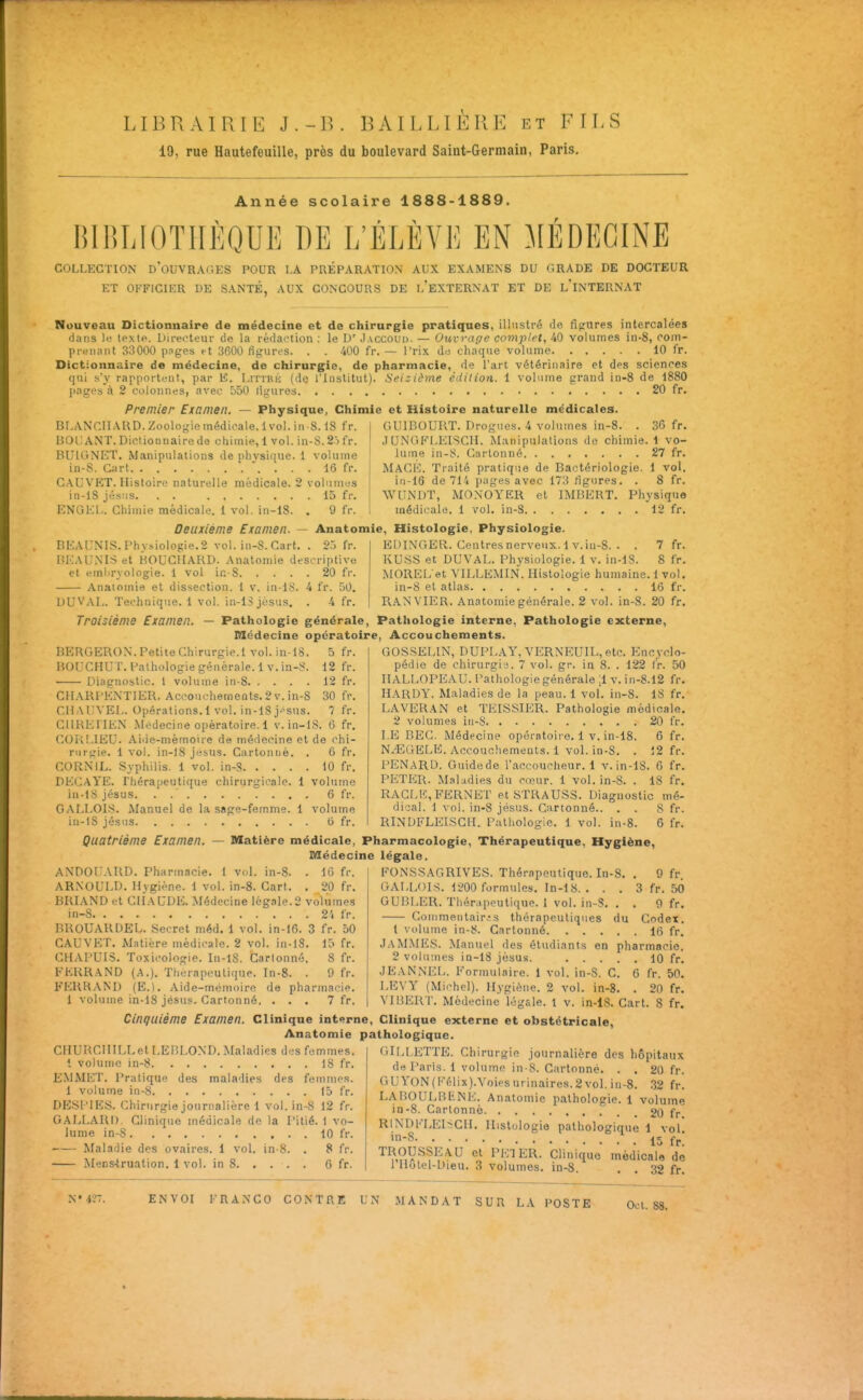 LIBRAIRIE J.-R. BAILLIÈRE et FILS 19, rue Hautefeuille, près du boulevard Saint-Germain, Paris, Année scolaire 1888-1889. niBIilOTIIÈQUE BE L'ÉLÈVE EN MÉDECINE COLLECTION d'oUVRAGES POUR LA PRÉPARATION AUX EXAMENS DU GRADE DE DOCTEUR ET OFFICIER DE SANTÉ, AUX CONCOURS DE l'eXTERNAT ET DE l'iNTERNAT Nouveau Dictionnaire de médecine et de chirurgie pratiques, illustré de fîprures intercalées dans It; texte. Directeur de la rédaction ; le D' Jaccoud. — Ouvrage complet, 40 volumes in-8, com- prtMiaiit 33000 pnges et 3600 fif^ures. . . 400 fr. — Prix du chaque volume 10 fr. Dictionnaire de médecine, de cliirurgic, de pharmacie, de l'art vétérinaire et des sciences qui s'y rapportent, par E. Littre (dQ l'Institut). i>ei:iôme édition. 1 volume grand in-8 de 1880 pages à 2 colonnes, avec 550 ligures 20 fr. Premier Examen. — Physique, Chimie et Histoire naturelle médicales. Br.ANCUAUD.Zoologiemédicale.lvol. in-8.18 fr. 130l, ANT. Dictionnaire de chimie, 1 vol. in-S. 2> fr. BUIGNET. Manipulations de phvsique. 1 volume in-S. Cart . . . 16 fr. C.AUVKT. Histoire naturelle médicale. 2 volunitiS in-lS Jésus. . . 15 fr. ENGEL. Chimie médicale. 1 vol. in-18. . 9 fr. Deuxième Examen. — Anatomie, Histologie, Physiologie GUIBOURT. Drogues. 4 volumes in-8. . 36 fr. JUNGKLEISCII. Manipulations de chimie. 1 vo- lume in-S. Cartonné 27 fr. Mage. Traité pratique de Bactériologie, i vol. iM-16 de 714 pages avec 173 figures, . 8 fr. WUNDT, MONOYER et IMBERT. Physique médicale. 1 vol, in-8 12 fr. BEAUNIS. Phy-violoi;ie.2 vol. in-S. Cart. . 27^ fr. BEAUMS et BOUCHARD. Anatomie descriptive et emlu'vologie. 1 vol ic S 20 fr. Anatomie et dissection. 1 v. in-18. 4 fr. 50. DUVAL. Technique. 1 vol. in-lS Jésus. fr. EDINGER. Ceutresnerveux.l v.iu-8. . . 7fr. KUSS et DUVAL. Physiologie. 1 v, in-18. 8 fr. iMOREL et YILLEMIN. Histologie humaine. 1 vol. in-8 et atlas 16 fr, RANVIER. Anatomie générale. 2 vol. in-S. 20 fr. Troisième Examen. — Pathologie générale, Pathologie interne, Pathologie externe. Médecine opératoire, Accouchements. BERGEROX. Petite Chirurgie.1 vol. in-18. 5 fr. BOrCHUT. Pathologie générale. Iv. in-S. 12 fr. Diagnostic. 1 volume in-8 12 fr. CHARPENTIER. Accouchements. 2 v. in-8 30 fr, CIIAUVEL. Opérations,! vol. in-18 jpsus, 7 fr, GUREIIEN Médecine opératoire. 1 v. in-18. 6 fr, CORLIEU. Aide-mémoire de médecine et de chi- rurgie, 1 vol. in-18 jesus. Cartonné, . 6 fr. CORN IL. Syphilis. 1 vol. in-8 10 fr. DECaYE. Thérapeutique chirurgicale. 1 volume in-lS Jésus. . 6 fr. GALLOI-S. Manuel de la sage-femme. 1 volume in-IS Jésus 6 fr. Quatrième Examen. GOS.SELIN, DUPLAY,YERNEUn.,etc. Encyclo- pédie de chirurgia. 7 vol. gr. in 8. . 122 (r. 50 IIALLOPEAU. Pathologie générale ;i v. in-8.12 fr. Hardy. Maladies de la peau. 1 vol. in-8. IS fr, LAVERAN et TEISSIER. Pathologie médicale. 2 volumes iti-S 20 fr, LE BEC. Médecine opératoire, 1 v, in-18. 6 fr. N^GELE. Accoucliemeuts. 1 vol. in-8. . 12 fr. PENARD. Guidede l'accoucheur. 1 v. in-lS. 6 fr, PETIiR. Maladies du C(cur. 1 vol. in-S. . 18 fr. RACLE, FERNET et STRAUSS. Diagnostic mé- dical. 1 vol. in-8 Jésus. Cartonné.. , . S fr. RINDFLEISCIL Pathologie. 1 vol. in-8. 6 fr. Matière médicale, Pharmacologie, Thérapeutique, Hygiène, Médecine légale. ANDOl'ARD. Pharmacie. 1 vol. in-8. . 16 fr. ARNOULD, Hygiène. 1 vol. in-8. Cart. . 20 fr, BRIAND et Cil AUDE. Médecine légale. 2 volumes in-8 2'i IV. BROUARDEL. Secret méd, 1 vol, in-16. 3 fr. 50 C.A.UVEr, Matière médicale. 2 vol. in-lS. 15 fr, CHAPUIS, Toxicologie. In-l8. Cartonné. 8 fr. FEKRAND (.A.), Thérapeutique. In-8. . 9 fr, FERRAND (E.l. Aide-mémoire de pharmacie. 1 volume in-18 Jésus. Cartonné. ... 7 fr. FONSSAGRIVES. Thérapeutique. In-S. . 9 fr. GALLOIS. 1200 formules. In-18. . . , 3 fr, 50 GUBLER. Tliér.ipeutique. 1 vol. in-S, . , 9 fr. Commeiitair.-s thérapeutiques du Codex, 1 volume in-8. Cartonné 16 fr. JaMMIÎS. Manuel des étudiants en pharmacie, 2 volumes iD-18 Jésus. 10 fr. JEANNEL. Formulaire. I vol. in-S. C, 6 fr. 50. LEVY (Michel). Hygiène. 2 vol, in-8, , 20 fr. VII5ERT. Médecine légale. 1 v. in-lS. Cart. S fr. Cinquième Examen. Clinique interne, Clinique externe et obstétricale, Anatomie pathologique. CHURCHILLetLEBLOND. Maladies des femmes. 1 volume in-8 IS fr. EMMET, Pratique des maladies des femmes. 1 volume in-8 15 fr. DESPIP^S. Chirurgie Journalière 1 vol. in-8 12 fr. GALLARI). Clinique médicale de la Pitié. 1 vo- lume in-S 10 fr. Maladie des ovaires. 1 vol. in-8. , 8 fr. Mens-truation, 1 vol. in 8 6 fr. ('•ILLETTE. Chirurgie Journalière des hôpitaux de Paris. 1 volume in-S. Cartonné. . . 20 fr. GUYON(Kf!lix).Voiesurinaire8.2vol.in-8. 32 fr. LABOULBENE. Anatomie pathologie. 1 volume in-8. Cartonné 20 fr RINDFLE1>CIL Histologie pathologique 1 vol •-8 . 15 fr. TROUSSEAU cl PETER. Clinique médicale de 1 llolel-Dieu. 3 volumes. in-S. . . 32 fr.