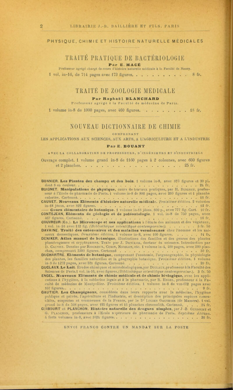 î i LIBRAIRIE J.-B. BAlLLIERE ET FILS. PARIS PHYSIQUE, CHIMIE ET HISTOIRE NATURELLE MÉDICALES TRAITE PllATJQUE DE BACTERIOLOGIE Par E. niACË Professeur agrégé cliargé do cours d'histoire naturelle uicilicale à l;i Faculté de Nancy. 1 vol. i 11-16, de 714 pages avec 173 figures 8 fr. TRAITÉ DE ZOOLOGIE MÉDICALE Par Raphaël BLANCHARD Professeur agrégé à la 1' ac u! t ('■ de médecine de Paris. 1 volume iii-8 de 1000 pages, avec 400 figures 18 fr. NOUVEAU DICTIONNAIllE DE CHIMIE COMPRENANT LES APPLICATIONS AUX SCIENCES, AUX ARTS, A L'AGRICULTURE ET A L'LNDUSTRIE Par E. BOUANT AVEC LA COLLABORATION DE PROFESSEURS, D ' 1 N G É N 1 E U H S ET D'INDUSTRIELS Ouvrage complet. 1 volume grand in-8 de 1160 pages à 2 colonnes, avec 600 figures et 2 planches 25 fr. BONNIER. Les Plantes des champs et des bois. 1 volume in-8, avec 873 figures et 30 pl. dont 8 en couleur 24 fr. BUIGNET. Manipulations de physique, cours de travaux pratiques, par H. Buignet. profes- seur à l'Ecole de pliarmacie de Paris. 1 volume in-8 de 806 pages, avuc 260 figures et 1 planche coloriée. Cartonné 16 fr. CAUVET. Nouveaux Eléments d'histoire naturelle médicale. Troisième édilion. 2 votuincs in-18 jésus, avec 822 figures 12 fr. Cours élémentaire de botanique. 1 volume in-lS Jésus. 800 p., avec 777 fig. Cart. 10 fr. CONTEJEAN, Eléments de géologie et de paléontologie, i vol. in-8 de 759 pages, avec •'i67 ligures. (Cartonné IG fr. COUVREUR (Ed.). Le Microscope et ses applications à rétu<le des animaux et des végétaux, I vol. in 16 avec 112 (ig. (Bibliothèque ^eicnlifique conlempornine) 3 fr. 50 DAVAINE. Traita des entozoaires et des maladies vermineuses chez l'nomme et les ani- maux domestiques. Deuxième édilion. 1 volume in-8, avec 100 figures 14 fr. DENIKER. Atlas manuel de botanique, illustrations des familles et des genres des plantes plianérogamcs et cry|ptou'ames. Texte par J. DENiKiiK, docteur ès sciences. Introduction par D. Gauvet. Dessins par Riocreux, Gusin, Nicolet, etc. 1 volume in-4, 400 pages, avec 200 plan- ches, comprenant 3300 figures. Cartonné 30 fr. DUCHARTRE. Eléments de botanique, comprenant l'anatomie, l'organographie. la physiologie des plantes, les familles naturelles et la géographie bolani-iue. Troisième édition. 1 volume in-S de 1272 pages, avec 571 figures. Cartonné 20 fr. DUCLAUX.Le Lait. Etudes chimiques et microbiologiques,par Duclaux,professeur à la Faculté des Sciences de l'aris.l vol. in-16, avec tignre^.(h'iljliolhéquc scienli/ique contemporaine.). 3 fr. 50 ENGEL. Nouveaux Eléments de chimie médicale et de chimie biologique, avec les appli- cations à l'hygiène, à la médecine légale et à la pliarmacie, par R. Engel, professeur d la Fa- culté de médecine de Montp';llier. Troisième édition. 1 volume in-8 de viii-672 pages avec 107 figures 9 fr. GAUTIER. Les Champignons, considérés dans leurs rapports avec la médecine, l'hygiène publique et privée, l'agriculture et l'industrie, et description des principales espèces comes- tibles, suspectes et vénéneuses de la France, par le D' Lucien Gauthier (de Mamers). 1 vol. grand in-S de 508 pages, avec 195 figures et 16 planches chromolith. Cartonné. ... 24 fr. G'JIBOURT et PLANCHON. Histoire naturelle des drogues simples, par J-B Guibourt et G. l'LA>ciiON, jirofessfîurs à l'E('ole s ipéricure de pharmacie de Paris. Septième édition. 4 forts volumes in-8, avec 1024 figures 36 fr. Cl ENVOI FRANCO CONTRE UN MANDÂT SUR LA POSTE I