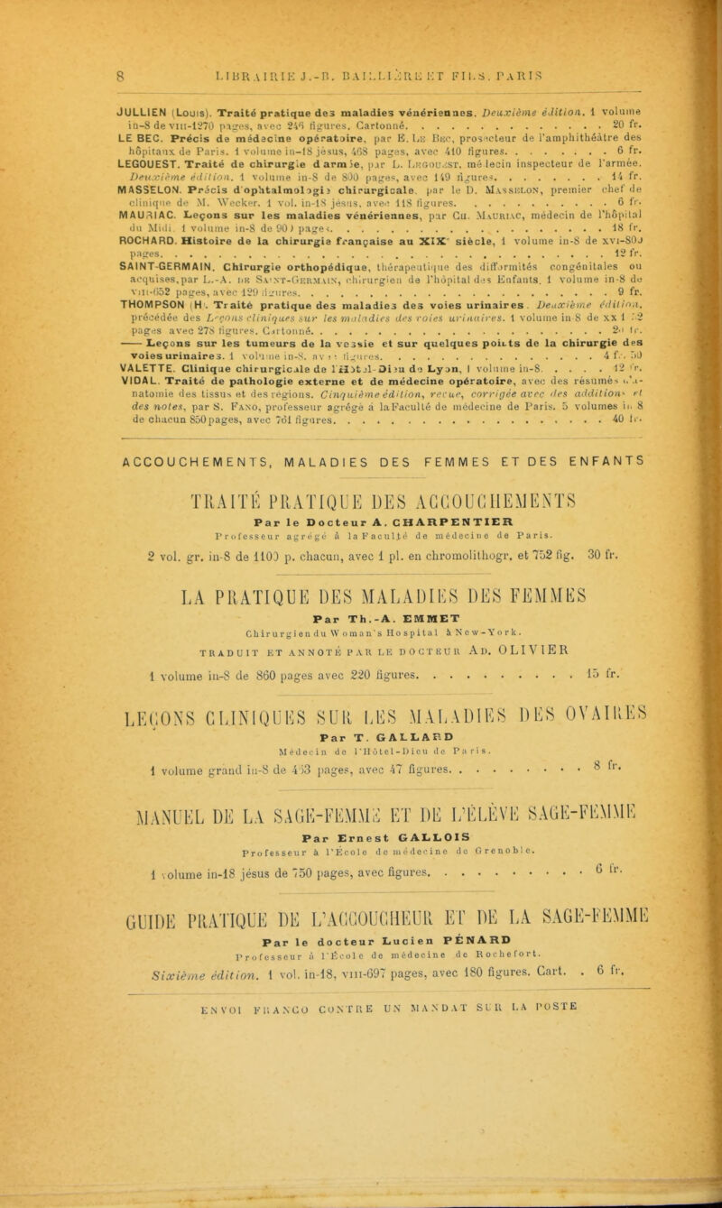 JULLIEN (Louis). Traité pratique de3 maladies vénériennes. Deuxième édition. 1 volume iii-8 de viii-1270 piiri's, avoo 2'»'î figiii-es. Cartonné 20 fr. LE BEC. Précis de médecine opérataire, par B. Lii Bue, pros îcleur de l'amphithéâtre des hôpitaux de Paris, i volume in-lS jésus, 4GS paires, avec 410 figures 6 fr. LEGOUEST. Traité de chirurgie darmSe, i)ar L. I.,i:Gou.:sr, iné lecia inspecteur de l'armée. Deu rii-me édition. 1 volume in-S de SOO pa^'e^, avec 149 njfure< i-'i fr. MASSELON. Précis d'ophtalmologi2 chirurgicale, par lu D. M.vssiclon, premier chef de cliiii([iie de .M. Wecker. 1 vol. in-lS jésus. avee 118 ligures 6 fr. MAURIAC. Leçons sur les maladies vénériennes, par Cu. MaUkiac, médecin de Thôpilnl du Midi. 1 volume in-8 de 90 > pa^^e-; 18 fr, ROCHARO. Histoire de la chirurgie française au XIX' siècle, 1 volume in-S de xvi-SOJ papes 12 iV. SAINT-GERMAIN. Chirurgie orthopédique, Ihérapeuliiiue des dilT.)rinités congénitales ou acquises,par L.-.^. iin S.\'.\T-tii;R.MAiN, chirurgien de l'hôpital des Enfants. 1 volume in-8 de viii-(i52 pages, avec 129 riiriires 9 fr. THOMPSON (H'. Traité pratique des maladies des voies urinaires. Deuxième éditina. précédée des L'oont^ rliniqufs sur les mol tdic^ dt's roirs urinuires. 1 volume in 8 de xx 1 '2 pages avec 27^1 ligures. C il tonné ~'' 'r. Leçons sur les tumeurs de la vessie et sur quelques poii.ts de la chirurgie des voies urinaires. 1 vol'i:iie in-S. av ! •■ li^Mu c-s -i f-'- r)J VALETTE. Clinique chirurgicale de l'ilitjl Diîu d-j Lyan, I volume in-S 12 'r. VIDAL. Traité de pathologie externe et de médecine opératoire, avec des résumés i.'.i- natoinie des tissus et des régions. Cinquième édition, reçue, corrigée avec lien addition^ fl des notes, par S. Faso, professeur agrégé à laFaoullé de médecine de Paris. 5 volumes ii. 8 de chacun 860pages, avec 7ol ligures 40 Ir. ACCOUCHEMENTS, MALADIES DES FEMMES ET DES ENFANTS TRAITÉ PRATIQUE DES ACCOUCHEMENTS Par le Docteur A. CHARPENTIER Professeur agrégé à laFaculti' de médecine de Paris. 2 vol. gr. ia-8 de 1100 p. chacun, avec 1 pl. en chromolilliogr. et 752 fig. 30 fr. LA PRATIQUE DES MALADIES DES FEMMES Par Th.-A. EMBIET Chirurgien du Woraan's llospital àNcw-York. TRADUIT ET ANNOTÉ PAR LE DOCTEUR Ad, OLIVIER 1 volume iu-8 de 860 pages avec 220 figures 15 fr. LEÇONS CLINIQUES SUR LES MAL.\DIES DES OVAIKES Par T. GALLARD MédeL-iu do T 11 ù t c 1 - 1) i e u d e I 1 volume grand iii-8 de 4 33 liages, avec -47 figures. Par T. GALLARD MédeL-iu do 1 ' 11 ù t c 1 - 1) i e u de Paris. 8 fr, MANUEL DE LA SAGE-FEMMl^ ET DE I/ÉLÈVE SAGE-FEMME Par Ernest GALLOIS Professeur à l'École de médecine do Grenoble. 1 volume in-18 jésus de 750 pages, avec figures 0 tr. GUIDE PRATIQUE DE ï/ACGOUCHEUIl Er DE LA SAGE-FEMME Par le docteur Lucien PÉNARD Professeur à l'École de médecine de Rocliefort. Sixième édition. 1 vol. in-18, viii-697 pages, avec 180 figures. Gart. . 6 fi-. LNVOl Kr.A.NCO CO.NTRE UN M .\ .N D A T S l U I. .\ PUSTE