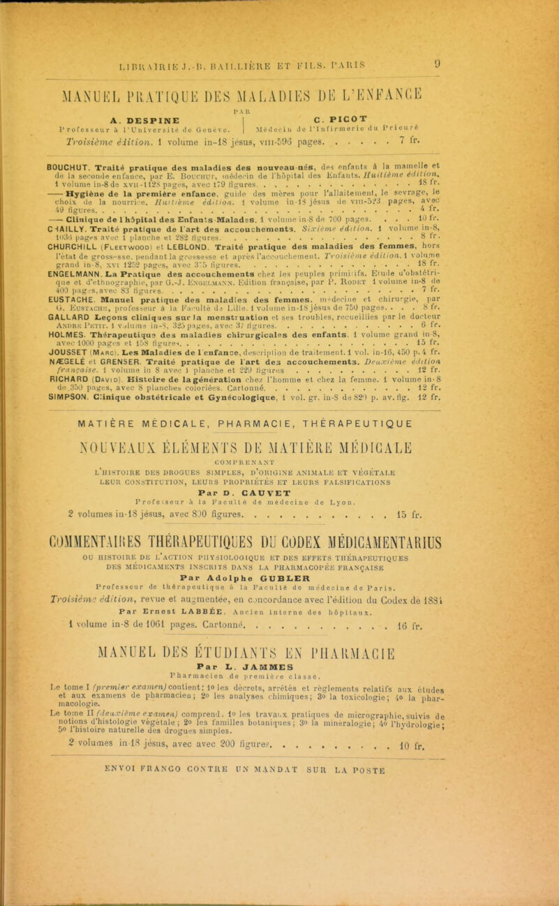 MANUKL PRATIQUE DES MALADIES DE I/ENFANGE r A u A. DESPINE rrofesscur à l'Université itc Genève. C. PICOT Médei-iu Je 1 ' I u fi i-m c r i c du l'i-icurfi l'foisième édition. 1 volume in-18 jésus, viii-59i3 pages ' li*- BOUCHUT. Traité pratique des maladies des nouveau nés, (l«-s fnfants à la mamelle et (le la seooiuie eiit'aiice, par E. BoLciiirr, méclecin de l'hôpital des Kni'AUls. Huitième édition. 1 volume iii-8de xvii-ll2S pages, avec 179 figures 18 tr. Hygiène de la première enfance, guide des mères pour l'allaitement, le sevrage, ie choix lie la nourri e. Huitième édition. 1 volume jésus de vni-D^a pages, avec ■VJ ligures -4 Ir- • Clinique de 1 hôpital des Enfants-Malades. 1 volume in-8 dn 700 pages. ... 10 fr. C HAILLY. Traité pratique de l'art des accouchements. Sixième édition. 1 volume in-8, li»;5') pages nv.'C 1 planche et ^82 li;_'ures 8 Ir. CHURCHILL (Fleetwoodi et LEBLOND. Traité pratique des maladies des femmes, hors l'état de gross-sse. pendant la grossesse et a[ircs rai'cuui'l.eineMt. Troisii'ine édition. \ volu.'ïie gr.md in-8, \vi 1252 pages, avec 3') ligui-es 18 fr. ENGELMANN. La Pratique des accouchements chez les peuples primitifs. Eiude u'obstétri- que et d'ethnographie, par U.-J. Engklma.n.n. Edition française, par 1\ RoDiiT 1 volume in-8 de 41)0 |):ig^s,avec 8'i figures 7 fr. EUSTACHE. Manuel pratique des maladies des femmes, in^^decine et chirurgie, par (i. l^usrACii:;, [notesseur à la Eaeultédi Lille. 1 volume in-18 jésus de 750 pages. . . . 8 fr. GALLARD Leçons cliniques sur la menstruation et ses troubles, recueillies parle docteur Am>ri: ri:riL-. 1 v jluaid in-^, 320 pnges, avoe 3; ligures 6 fr. HOLMES. Thérapeutique des maladies chirurgicales des enfants. 1 volume gr<ind iii 8, avec 1000 pages et ir)8 ligures 15 fr. JOUSSET (Marc). Les Maladies de 1 enfance, desei ipiioii de traitemeii 1.1 vol. in-16, 450 p. 4 fr. N/EGELÉ et GRENSER. Traité pratique de l'art des accouchements. Deu.xiôtne édition fr'ta':aise. l volume in S avec I planche et 22'J ligures 12 fr. RICHARD (David). Kistcire de la génération chez l'homme et chez la femme. 1 volume in-8 d' H.')! pa;;es, avec 8 planches coloriées. Cartonné 12 fr. SIMPSON. Clinique obstétricale et Gynécologique, 1 vol. gr. in-S de 82) p. av. fig. 12 fr. MATIÈRE MÉDICALE, PHARMACIE, THÉRAPEUTIQUE NOUVEAUX ÉLÉMENTS DE MATIÈllE MÉDICALE c 0 M r R K N .\ N T l'histoire DKS drogues simples, d'origine ANIM.\LK et VliGKTALE LEUR CO.N'STITU I ION, LEUliS PROPRIÉTÉS ET LEURS FALSIFICATIONS Par D . CAU VET ProfeiSeur à la I^'acullé it e médecine de Lyon. 2 volumes in-18 jésus, avec 80O figures 13 fr, COMMENTAMES THÉRAPEUTIQUES DU CODEX MÉDlGAMENTARiUS ou HISTOIRE DE l'action PHYSIOLOGIQUE ET DES EFFETS THERAPEUTIQUES DES MÉDICAMENTS INSCRITS DANS LA PHARMACOPEE FRANÇAISE Par Adolphe GUBLER Proressour de thérapeutique à la Faculté de raédooiiie do Paris. Troiiiénv: édition, revue et au,:jiTientée, en cjucordance avec l'édition du Codex de 188i Par Ernest LABBÉE. Ancien interne des hôpitaux. 1 volume in-8 de 1061 pages. Cartonné 16 l'r. MANUEL DES ÉTUDIANTS EN PHARMACIE Par L. JAMMES Pharmacien de iireniiore classe. Le tome I/'/))-em/«)-ej^anien;contient: 10 les décrets, arrêtés et règlements relatifs nux éludes et aux examens de pharmacien; 2o les analyses chimiques; 3o la toxicologie; ',o la phar- macologie, ' Le tome II (deuxième exnmen) comprend. lo les travaux pratiques de micrographie suivis de notions d'histologie végétale; 2o les familles botaniques; 3o la mineraloaic; riivdroloKie- 5o rhisloire naturelle des drogues simples.  ./ o » 2 volumes in lS jésus, avec avec 200 ligure= 10 fr.