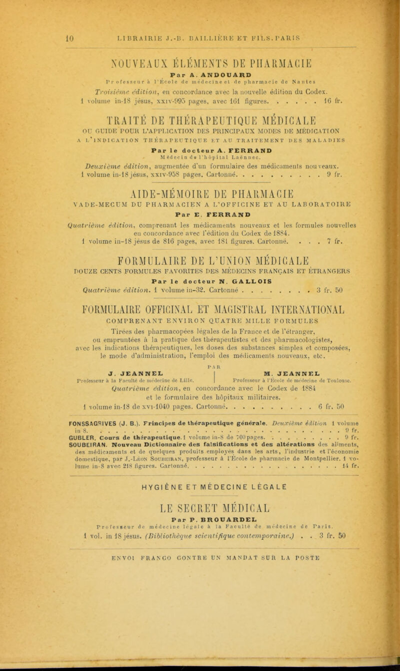 NOUVEAUX ELEMENTS DE PHARMACIE Par A. ANDOUARD rrofcsseurà rKcoIc de inédocincet de pli arma oie de Nantes Troisième édition, en concordance avec la nouvelle édition du Codex. 1 volume in-18 jésus, xxiv-!i95 pages, avec 101 figures 16 fr. TRAITÉ DE THÉRAPEUTIQUE MÉDICALE ou GUIDK POUR L'APPLICATION DES PRINCIPAUX MODES DE MÉDICATION A l'indication thérapeutique et au traitement des maladies Par le docteur A. FERRAND Médecin de 1 ' h 6 p i l a 1 L a ë n ii e c. Deuxième édition, augmentée d'un formulaire des médicaments nouveaux, i volume in-18 jésus, XXIV-9ÔS pages. Cartonné 9 fr. AIDE-MÉMOIRE DE PHARMACIE VADE-MECUM DU PHARMACIEN A I/OFFICINE ET AU LABORATOIRE Par E. FERRAND Quatrième édition, comprenant les médicaments nouveaux et les formules nouvelles en concordance avec l'édition du Codex de 1884. 1 volume in-18 jésus de 816 pages, avec 181 figures. Cartonné. . . . 7 fr. FORMULAIRE DE L'UNION MÉDICALE DOUZE CENTS FORMULES FAVORITES DES MEDECINS FRANÇAIS ET ÉTRANGERS Par le docteur N. GALLOIS Quatrième édition. 1 volume iu-32. Cartonné 3 fr. 50 FORMULAIRE OFFICINAL ET MAGISTRAL INTERNATIONAL COMPRENANT ENVIRON QUATRE MILLE FORMULES Tirées des pharmacopées légales de la France et de l'étranger, ou empruntées à la pratique des thérapeutistes et des pharmacologistes, avec les indications thérapeutiques, les doses des substances simples et composées, le mode d'administration, l'emploi des médicaments nouveaux, etc. PAR J. JEANNEL I M. JEANNKL. professeur à la Knculto do iiii'dccinc de IJlIc. | Professeur à l'Ecole de mcclcrine de Toulouse. Quatrième édition, en concordance avec le Codex de 1884 et le formulaire des hôpitaux militaires. 1 volume in-18 de xvi-1040 pages. Cartonné 6 fr. 50 FONSSAGRIVES (J. B.). Principes de thérapeutique générale. Deuxième édition 1 volume in s 9 fr. GUBLER. Cours de thérapeutique. 1 volume in-8 de OOpnges 9 fr. SOUBEIRAN. Nouveau Dictionnaire des falsiflcations et des altérations des aliments, des médicaments et de quelques produits employés dans les arts, l'industrie et l'économie domestique, par .J.-Lkon Soubeiran, professeur à l'Ecole de pharmacie de Montpellier. 1 vo- lume in-8 avec 218 iigures. Cartonné 1-4 fr. HYGIÈNE ET MÉDECINE LÉGALE LE SECRET MEDICAL Par P. BROUARDEL <1 c c i n c 1 (• a I c a la I a c u 11 o de m 1 vol. in 18 jésus. (Bibliothèque scientifique contemporaine i) . . 3 fr. 50 Par P. BROUARDEL Professeur do m é «1 c c i n c 1 c a I c a la I a c u 11 o de m i- d e c i n e de Paris.