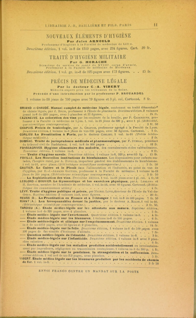 NOUVEAUX ÉLÉMENTS D'HYGIÈNE Par Jules ARNOUL.D Professeur d'hygiène à la Faculté de médecine de Lille. Deuxième édition. 1 voL in-8 de 13t30 pages, avec 234 figures. Gart. 20 fr. TRAITÉ D'HYGIÈNE MILITAIRE Par G. MORACHE Directeur du service de santé du XVIII» corps d'armée, Professeur à la l-'aculté de médecine de Bordeaux. Deuxième édition, i vol. gr. in-8 de 925 pages avec 173 figures. . . 15 fr. PRÉCIS DE MÉDECINE LÉGALE Par le docteur C.-A. VIBERT Médecin expert prés les tribunaux de la Seine. Précédé d'une introduction par le professeur P. BROUARDEL 1 volume in-18 jésus de 700 pages avec 79 figures et 3 pl. col. Cartonné, 8 fr. BRIAND et CHAUDE. Manuel complet de médecine légale, contenant un traité élémentaire de chimie légale, par J. Bouis, professeur à l'École de pharmacie. Dixième édition.2 volumes grand in-8 de 1200 pages, avec 5 planches et 37 figures 24 fr. CAZENEUVE. La coloration des vins par les couleurs de la houille, par P. Cazeneuve, pro- fesseur à la Faculté >:e médecine de Lyon. 1. vol. in lS jésus de 320 p., avec! pl. (Bibliothè. que xcit'nli/ique contemporaine) 3 fr. 50 CHAPUiS. Précis de toxicologie, par A. Chapuis, professeur agrégé à la Faculté de Lyon. Deuxième é iition. i volume in-S jésus de vni-766 pages, avec 50 figures. Cartonné. . 8 fr. CORLIEU. La Prostitution à Paris, par le docteur Corlieu. 1 vol. in-16 (Petite biblio- thèqiw médicale.) 2 fr. DUBRAC. Traité de jurisprudence médicale et pharmaceutique, par F. Dubhac, président du trihiinal civil de Barbézieux. 1 vol. in-8 de 800 pages 12 fr. FO.NSSAGRIVES. Hygiène alimentaire des malades, des convalescents et des valétudinaires. Troisième éditioa. 1 volume in-8 9 fr. Traité d'hygiène navale. Deuxième édition. 1 volume jn-8, 920 p. avecl'iD fig. . 15 fr. FOVILLE. Les Nouvelles institutions de bienfaisance. Les dispensaires pour enfants ma- lades, l'hospice rural, par A. Fovillë, inspecteur général des établissements de bienfaisance. 1 vol. in-16, avo<' -^Isins. (Bihliollièque scientifique contemporaine.) 3 fr. 50 GAUTIER. Le Cuivre et le Plomb dans l'alimentation et l'industrie, au point de vue de riiygiène, par K.-J.-Ar.mand Gautier, professeur à la Faculté de médecine. 1 volume in-18 jèsus de 310 pages. (BihUotheque scientifique contemporain''.) 3 fr. 50 La Sophistication des vins. Troisième édition. 1 vol. in-lS jésus avec 1 pl. col. -i fr. 50 LEBLOND et BOUVIER. La Gymnastique et les exercices physiques, par A. Lkblond et II. BouviKR, membre de l'Académie de médecine. 1 vol. in-16, avec 80 ligures. Cartonné. {Biblio- thèque lies ronnaissansi's utiles.) 4 fr. LÉVY. Traité d'hygiène publique et privée, par Michel Lkvy,directeur de l'Êoole du Val-de- Grâ'-e. Sixième édition- 2 volumes iri-8, avec figures 20 fr. REUSS D.j. La Prostitution en France et à l'étranger. 1 vol. in-8 de 000 pages. 7 fr. 50 RIANT ( A.). Les Irresponsables devant la justice, par le docteur A. Riant.1 vol in-16. ^Bibliothèque scient i/iqu/' contemporaine.) 3 fr. 50. TAROIEU (A.). Etude médico-légale sur le3 attentats aux mœurs. Septième éilition. 1 volume in-8 do 320 pages, avec 4 planches 5 fr. Étude médico-légale sur l'avortement. Quatrième édition, i volume in-S. . . 4 fr. Etude médico-légale sur les blessures. 1 volume in-S de 500 pages 6 fr. Étude médico-légale et clinique sur l'empoisonnement. Z^CKX/ème dtù'U'o/i. 1 volume in-8 do xii-1072 pages, avei'53 liguies et 2 plinch.çs 14 fr. Etude médico-légale sur la folie. Deuxième édition, 1 volume in-S de 500 pages avec 106 pagps do fac-similés d'écritures d'aliénés 7 fr. Question médico-légale de l'identité. Deuictème ^(ii<«on. 1 volume in-8. . . . 3 fr. Étude médico-légale sur l'infanticide. Deuxième édition. 1 volume in-8 avec 3 plan- ches coloriées 6 fr. Etude médico-légale sur les maladies produites accidentellement ou involontaire- ment par imprudence, négligonco ou transmission contaL'ieuse. 1 volume in-8 de 300 p. 4 fr. Etude médico-légale sur la pendaison, la strangulation et la suffocation. Deu- xième éilition. 1 vol in-8 do X!I-3j2 pages, avec planches 5 f,. VIBERT. Etude médico-légale sur les blessures produites par les accidents de chemin de fer. 1 vol. in-8 3 50