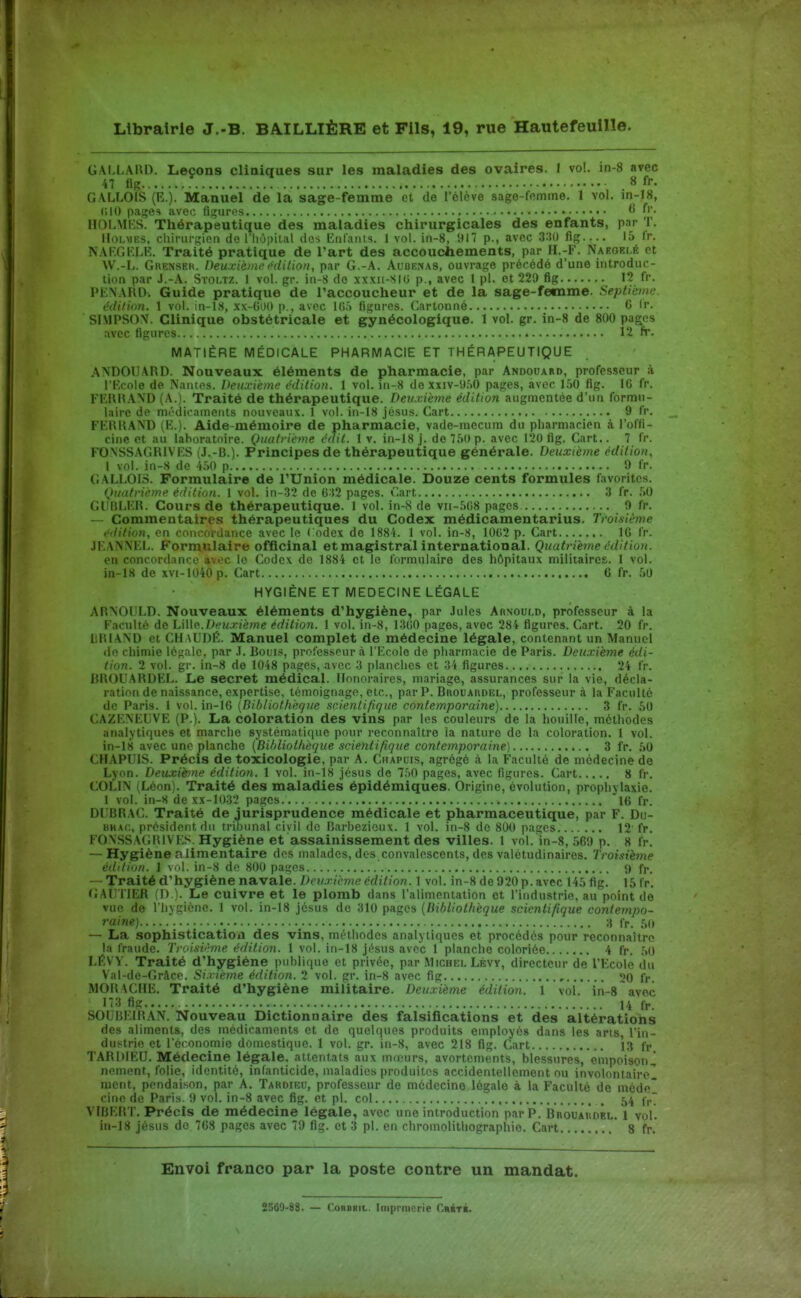 G\LLA1\D. Leçons cliniques sur les maladies des ovaires. I vol. in-8 avec 47 tig 8 fr. GALLOLS (K.). Manuel de la sage-femme et de l'élève sage-fomme. 1 vol. in-18, (ilO pages avec fi;i;uri's fi f'- IIOLMKS. Thérapeutique des maladies chirurgicales des enfants, par T. Holmes, chirurgien de l'iiupital dos EiifaïUs. 1 vol. in-8, 917 p., avec fig 15 Ir. NAF.Gl^LE. Traité pratique de l'art des accouchements, par H.-F. Naeoki.é et W.-L. Grenseh. Deuxième édition, par G.-A. Auoenas, ouvrage précédé d'une introduc- tion par J.-A. SïOLTZ. 1 vol. gr. in-8 de xxxii-SIG p., avec l pl. et 229 fig 12 fr. PENARD. Guide pratique de l'accoucheur et de la sage-femme. Septième, édition. 1 vol. in-lS, xx-60() p., avec lOf) figures. (Lirtonné 0 Ir. SIMPSOV. Clinique obstétricale et gynécologique. 1 vol. gr. in-8 de 800 pages avec figures 12 fr. MATIÈRE MÉDICALE PHARMACIE ET THÉRAPEUTIQUE ANDOUARD. Nouveaux éléments de pharmacie, par Andouard, professeur à l'Kcole de Nantes. Deuxième édition. 1 vol. in-8 de xxiv-'J.SO pages, avec 150 fig. IG fr. FKRHA\D (A.). Traité de thérapeutique. Deuxième édition augmentée d'un formu- laire de mt''dicameiits nouveaux. 1 vol. in-18 jésus. Cart 9 fr. FKRKAND (K.). Aide-mémoire de pharmacie, vade-mecum du pharmacien à l'offi- cine et au laboratoire. Quatrième édit. 1 v. in-i8 j. de 750 p. avec 120 fig. Cart.. 7 fr. FONSSAGRIV ES (J.-B.). Principes de thérapeutique générale. Deuxième édition, 1 vol. in-8 de 4.50 p 9 fr. GALLOIS. Formulaire de l'Union médicale. Douze cents formules favorites. Quatrième édition. 1 vol. in-.32 de 632 pages. Cart 3 fr. .50 GUBLER. Cours de thérapeutique. 1 vol. in-8 de vii-5C8 pages 9 fr. Commentaires thérapeutiques du Codex médicamentarius. Troisième édition, en concordance avec le Codex de 1884. 1 vol. in-8, 10C2 p. Cart IG fr. JEANNEL. Formulaire officinal et magistral international. Quatrième édition. en concordance avec le Codex de 1884 et le formulaire des hôpitaux militaires. 1 vol. in-18 de xvi-1040 p. Cart 6 fr. 50 HYGIÈNE ET MEDECINE LÉGALE ARNOULD. Nouveaux éléments d'hygiène, par Jules Arnould, professeur à la Faculté de h\\[o.Deuxième édition. 1 vol. in-8, ISGO pages, avec 284 figures. Cart. 20 fr. lilUAND et CHaUDÉ. Manuel complet de médecine légale, contenant un Manuel do chimie légale, par J. Bouis, professeur à l'Ecole de pharmacie de Paris. Deuxième édi- tion. 1 vol. gr. in-8 de 1048 pages, avec 3 planches et 34 figures 24 fr. RROUARDEL. Le secret médical. Honoraires, mariage, assurances sur la vie, décla- ration de naissance, expertise, témoignage, etc., par P. Bkouaudbl, professeur à la Faculté de Paris. 1 vol. in-16 {Bibliothèque scientifique contemporaine) 3 fr. 50 CAZENEUVE (P.). La coloration des vins par les couleurs de la houille, méthodes analytiques et marche systématique pour reconnaître la nature do la coloration. I vol. in-18 avec une planche {Bihliotlie<]ue scientifique contemporaine] 3 fr. hH CHAPUIS. Précis de toxicologie, par A. Chapuis, agrégé à la Faculté de médecine de Lyon. Deuxième édition. 1 vol. in-18 jésus de 7,')0 pages, avec figures. Cart 8 fr. COLIN (Léon). Traité des maladies épidémiques. Origine, évolution, prophylaxie. 1 vol. in-8 de xx-1033 pages Itt fr. DLBRAC. Traité de jurisprudence médicale et pharmaceutique, par F. Du- BKAf,, président du tribunal civil de Barbezioux. 1 vol. in-8 de 800 pages 12'fr. FONSSAGBIVES. Hygiène et assainissement des villes. 1 vol. in-8, ,569 p. 8 fr. — Hygiène alimentaire des malades, des.convalescents, des valétudinaires. Troisième édition. 1 vol. in-8 do 800 pages <) fr. — Traité d'hygiène navale. Deuxième édition. 1 vol. in-8 de 920 p. avec 145 fig. 15 fr. GAUTIER (n ). Le cuivre et le plomb dans l'alimentation et l'industrie, au point de vue de l'hygiène. 1 vol. in-18 jésus de 310 pages {Bibliothèque scientifique contempo- raine) _ 8 fr. 50 — La sophistication des vins, rniHliodes analytiques et procédés pour reconnaître la fraude. Troisième édition. 1 vol. iii-18 jf^sus avec 1 planche coloriée 4 fr. .^0 LÉVY. Traité d'hygiène publique et privée, par Michi:i. Lévy, directeur de l'Ecole du Val-de-Grâce. Sixième édition. 2 vol. gr. in-8 avec fig , 20 fr. MORACHE. Traité d'hygiène militaire. Deuxième édition. 1 vol. in-S avec 173 fig 14 fr, SOUBEIRAN. Nouveau Dictionnaire des falsifications et des altérations des aliments, des médicaments et de quelques produits employés dans les arts, l'in- dustrie et l'économie domestique. 1 vol. gr. in-8, avec 218 fig. Cart 1.3 fr TARDIEU. Médecine légale, attentats aux mœurs, avortements, blessures, empoison^ nement, folie, identité, infanticide, maladies produites accidentellement ou involontairel ment, pendaison, par A. Tardieu, professeur de médecine légale à la Faculté de méde cine de Paris. 9 vol. in-8 avec fig. et pl. col , 54 (p. VIBERT. Précis de médecine légale, avec une introduction par P. BroÙÂiÎdkl. 1 vol. in-18 jésus do 7G8 pages avec 79 fig. et 3 pl. en chromolithographie. Cart  8 fr.' Envoi franco par la poste contre un mandat. 2560-88. — ConBBiL. Imprraerie Crbté.