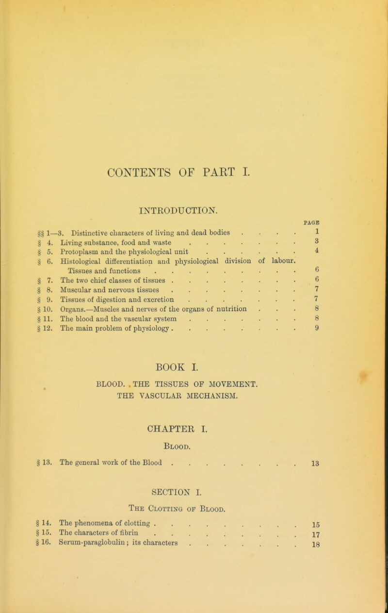 CONTENTS OF PART L INTRODUCTION. PAGE §§ 1—3, Distinctive characters of living and dead bodies .... 1 § 4. Living substance, food and waste 3 § 5. Protoplasm and the physiological unit 4 § 6. Histological differentiation and physiological division of labour. Tissues and functions 6 § 7. The two chief classes of tissues 6 § 8. Muscular and nervous tissues 7 § 9. Tissues of digestion and excretion 7 § 10. Organs.—Muscles and nerves of the organs of nutrition ... 8 § 11. The blood and the vascular system 8 § 12. The main problem of physiology 9 BOOK I BLOOD. . THE TISSUES OF MOVEMENT. THE VASCULAR MECHANISM. CHAPTER I. Blood. § 13. The general work of the Blood 13 SECTION I. The Clotting of Blood. § 14. The phenomena of clotting 15 § 15. The characters of fibrin 17 § 16. Serum-paraglobulin; its characters 18