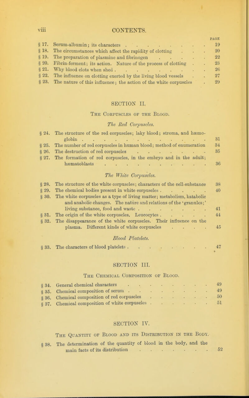 PAGE § 17. Serum-albumin; its characters 19 § 18. The circumstances which affect the rapidity of clotting ... 20 § 19. The preparation of plasmine and fibrinogen 22 § 20. Fibrin-ferment; its action. Nature of the process of clotting . . 23 § 21. Why blood clots when shed 2C § 22. The influence on clotting exerted by the living blood vessels . . 27 § 23. The nature of this influence; the action of the white corpuscles . 29 SECTION II. The Corpuscles of the Blood. The Red Corpiiscles. % 24. The structure of the red corpuscles; laky blood; stroma, and haemo- globin 31 § 25. The number of red corpuscles in human blood; method of enumeration 34 § 26. The destruction of red corpuscles . 35 § 27. The formation of red corpuscles, in the embryo and in the adult; hsematoblasts 36 The White Corjmscles. § 28. The structure of the white corpuscles; characters of the cell-substance 38 § 29. The chemical bodies present in white corpuscles 40 § 30. The white corpuscles as a type of living matter; metabolism, katabolic and anabolic changes. The nature and relations of the ' granules;' living substance, food and waste 41 § 31. The origin of the white corpuscles. Leucocytes 44 § 32. The disappearance of the white corpuscles. Their influence on the plasma. Different kinds of white corpuscles .... 45 Blood Platelets. § 33. The characters of blood platelets 47 SECTION III. The Chemical Composition of Blood. § 34. General chemical characters 49 § 35. Chemical composition of serum 49 § 36. Chemical composition of red corpuscles 50 § 37. Chemical composition of white corpuscles 51 SECTION IV. The Quantity of Blood and its Distribution in the Body. § 38. The determination of the quantity of blood in the body, and the main facts of its distribution 52