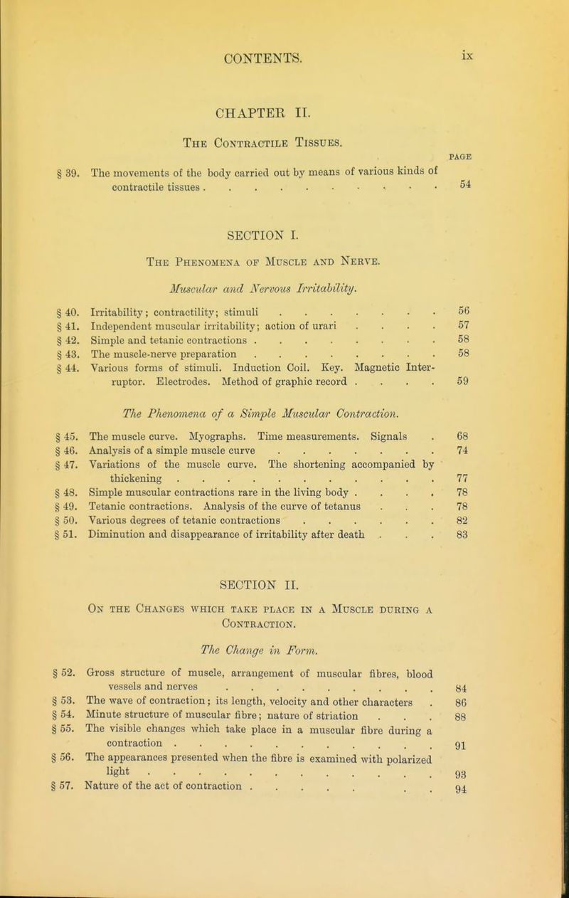 CHAPTER II. The Contractile Tissues, § 39. The movements of the body carried out by means of various kinds of contractile tissues SECTION I. The Phenomena of Muscle and Nerve. Mitscula?' and Nervous Irritability. Irritability; contractility; stimuli ....... 56 Independent muscular irritability; action of urari .... 57 Simple and tetanic contractions ........ 58 The muscle-nerve preparation . .58 Various forms of stimuli. Induction Coil. Key. Magnetic Inter- rupter. Electrodes. Method of graphic record .... 59 The Phenomena of a Simple Muscular Contraction. § 45. The muscle curve. Myographs. Time measurements. Signals . 68 § 46. Analysis of a simple muscle curve 74 § 47. Variations of the muscle curve. The shortening accompanied by thickening 77 § 48. Simple muscular contractions rare in the living body .... 78 § 49. Tetanic contractions. Analysis of the curve of tetanus ... 78 § 50. Various degrees of tetanic contractions ...... 82 § 51. Diminution and disappearance of irritability after death ... 83 PAGE 54 SECTION II. On the Changes which take place in a Muscle during a Contraction. The Change in Form. § 52, Gross structure of muscle, arrangement of muscular fibres, blood vessels and nerves 84 § 53. The wave of contraction; its length, velocity and other characters . 86 § 54. Minute structure of muscular fibre; nature of striation ... 88 § 55. The visible changes which take place in a muscular fibre during a contraction 91 § 56. The appearances presented when the fibre is examined with polarized liglit 93 § 57. Nature of the act of contraction . . 94