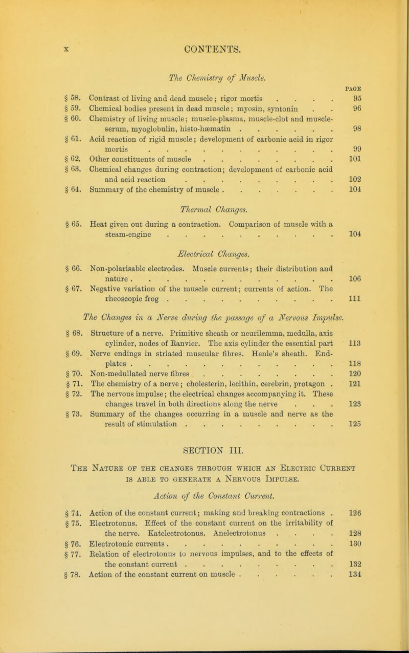 The Chemistry of Muscle. PAGE § 58. Contrast of living and dead muscle; rigor mortis .... 95 § 59. Chemical bodies present in dead muscle; myosin, syntonin . . 96 § 60. Chemistry of living muscle; muscle-plasma, muscle-clot and muscle- serum, myoglobuliu, histo-htematin 98 § 61. Acid reaction of rigid muscle; development of carbonic acid in rigor mortis 99 § 62. Other constituents of muscle 101 § 63. Chemical changes during contraction; development of carbonic acid and acid reaction 102 § 64. Summary of the chemistry of muscle 104 Thermal Changes. § 65. Heat given out during a contraction. Comparison of muscle with a steam-engine 104 Electrical Changes. §66. Non-polarisable electrodes. Muscle currents; their distribution and nature 106 § 67. Negative variation of the muscle current; currents of action. The rheoscopic frog Ill The Changes in a Nerve during the passage of a Nervous Impxdse. § 68. Structure of a nerve. Primitive sheath or neurilemma, medulla, axis cylinder, nodes of Eanvier. The axis cylinder the essential part 113 § 69. Nerve endings in striated muscular fibres. Henle's sheath. End- plates 118 § 70. Non-medullated nerve fibres 120 § 71. The chemistry of a nerve; cholesterin, lecithin, cerebrin, protagon . 121 § 72. The nervous impulse; the electrical changes accompanying it. These changes travel in both directions along the nerve . . . 123 § 73. Summary of the changes occurring in a muscle and nerve as the result of stimulation 125 SECTION III. The Nature of the changes through which an Electric Current 18 able to generate a Nervous Impulse. Action of the Constant Current. § 74. Action of the constant current; making and breaking contractions . 126 § 75. Electrotonus. Effect of the constant current on the irritability of the nerve. Katelectrotonus. Anelectrotonus .... 128 § 76. Electrotonic currents 130 § 77. Relation of electrotonus to nervous impulses, and to the effects of the constant current 132 § 78. Action of the constant current on muscle 134