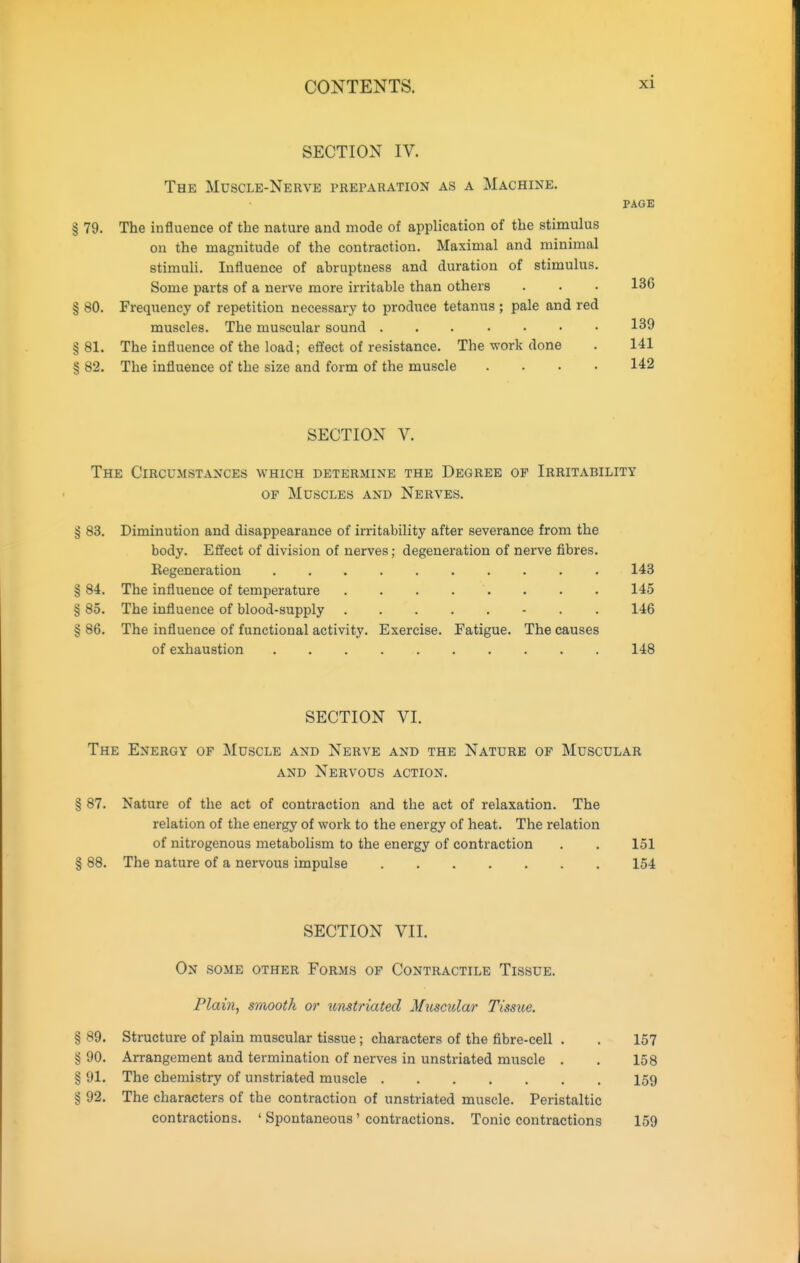 SECTION IV. The Muscle-Nerve preparation as a Machine. PAGE § 79. The influence of the nature and mode of application of the stimulus on the magnitude of the contraction. Maximal and minimal stimuli. Influence of abruptness and duration of stimulus. Some parts of a nerve more irritable than others . . . 136 § 80. Frequency of repetition necessary to produce tetanus ; pale and red muscles. The muscular sound 139 § 81. The influence of the load; effect of resistance. The work done . 141 § 82. The influence of the size and form of the muscle .... 142 SECTION V. The Circumstances which determine the Degree of Irritability OF Muscles and Nerves. § 83. Diminution and disappearance of irritability after severance from the body. Effect of division of nerves; degeneration of nerve fibres. Eegeneration 143 § 84. The influence of temperature 145 § 85. The influence of blood-supply - . . 146 § 86. The influence of functional activity. Exercise. Fatigue. The causes of exhaustion 148 SECTION VI. The Energy of Muscle and Nerve and the Nature of Muscular AND Nervous action. § 87. Nature of the act of contraction and the act of relaxation. The relation of the energy of work to the energy of heat. The relation of nitrogenous metabolism to the energy of contraction . . 151 § 88. The nature of a nervous impulse 154 SECTION VII. On some other Forms of Contractile Tissue. Plain, smooth or itnstriated Musc^dar Tissue. § 89. Structure of plain muscular tissue ; characters of the fibre-cell . . 157 § 90. Arrangement and termination of nerves in unstriated muscle . . 158 § 91. The chemistry of unstriated muscle 159 § 92, The characters of the contraction of unstriated muscle. Peristaltic contractions. ' Spontaneous' contractions. Tonic contractions 159