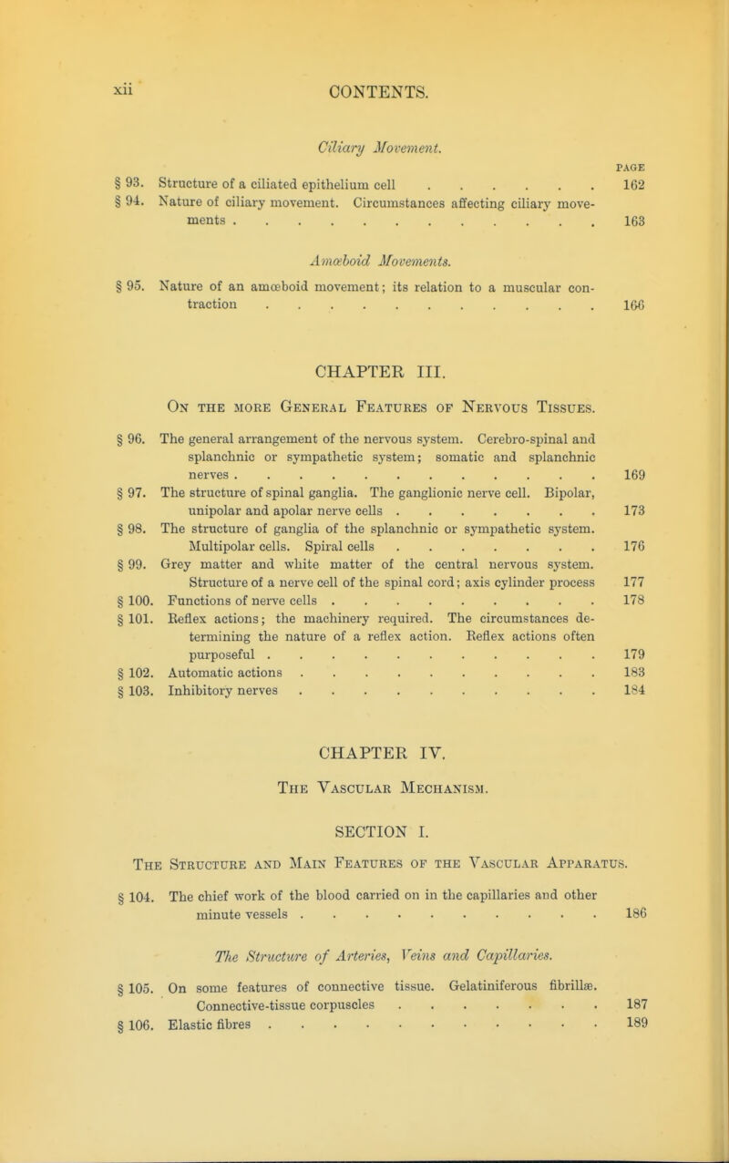 Ciliary Movement. PAGE § 93. Structure of a ciliated epithelium cell 162 § 94. Nature of ciliary movement. Circumstances affecting ciliary move- ments 163 Amoeboid Movements. % 95. Nature of an amoeboid movement; its relation to a muscular con- traction 166 CHAPTER III. On the more General Features of Nervous Tissues. § 96. The general arrangement of the nervous system. Cerebro-spinal and splanchnic or sympathetic system; somatic and splanchnic nerves 169 § 97. The structure of spinal ganglia. The ganglionic nerve cell. Bipolar, unipolar and apolar nerve cells 173 § 98. The structure of ganglia of the splanchnic or sympathetic system. Multipolar cells. Spiral cells 176 § 99. Grey matter and white matter of the central nervous system. Structure of a nerve cell of the spinal cord; axis cylinder process 177 § 100. Functions of nerve cells 178 § 101. Beflex actions; the machinery required. The circumstances de- termining the nature of a reflex action. Reflex actions often purposeful 179 § 102. Automatic actions 183 § 103. Inhibitory nerves 184 CHAPTER IV. The Vascular Mechanism. SECTION I. The Structure and Main Features of the Vascular Apparatus. § 104. The chief work of the blood carried on in the capillaries and other minute vessels 186 The Structure of Arteries, Veins and Capillaries. § 105. On some features of connective tissue. Gelatiniferous fibrillae. Connective-tissue corpuscles 187