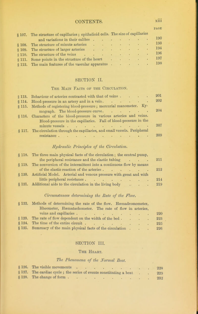 PAGE § 107. The structure of capillaries ; epithelioid cells. The size of capillaries and variations in their calibre § 108. The structure of minute arteries § 109. The structure of larger arteries § 110. The structure of the veins § 111. Some points in the structure of the heart 19'^ § 112. The main features of the vascular apparatus 198 SECTION II. The Main Facts of the Circulatiox. § 113. Behaviour of arteries contrasted with that of veins .... 201 §114. Blood-pressure in an artery and in a vein 202 § 115. Methods of registering blood-pressure ; mercurial manometer. Ky- mograph. The blood-pressure curve 204 § 116. Characters of the blood-pressure in various arteries and veins. Blood-pressure in the capillaries. Fall of blood-pressure in the minute vessels 207 § 117. The circulation through the capillaries, and small vessels. Peripheral resistance 209 Hydraxdic Principles of the Circulation. § 118. The three main physical facts of the circulation ; the central pump, the peripheral resistance and the elastic tubing . . . 211 § 119. The conversion of the intermittent into a continuous flow by means of the elastic reaction of the arteries ...... 212 § 120. Artificial Model. Arterial and venous pressure with great and with little peripheral resistance 214 § 121. Additional aids to the circulation in the living body .. , . 219 Circumstances determining the Rate of the Flow. % 122. Methods of determining the rate of the flow. H^emadromometer, Eheometer, Htematachometer. The rate of flow in arteries, veins and capillaries 220 § 123. The rate of flow dependent on the width of the bed . . . . 223 § 124. The time of the entire circuit 225 § 125. Summary of the main physical facts of the circulation . . . 226 SECTION III. The Heart. The Phenomena of tlie Normal Beat. § 126. The visible movements 228 § 127. The cardiac cycle ; the series of events constituting a beat . . 229 § 128. The change of form 232