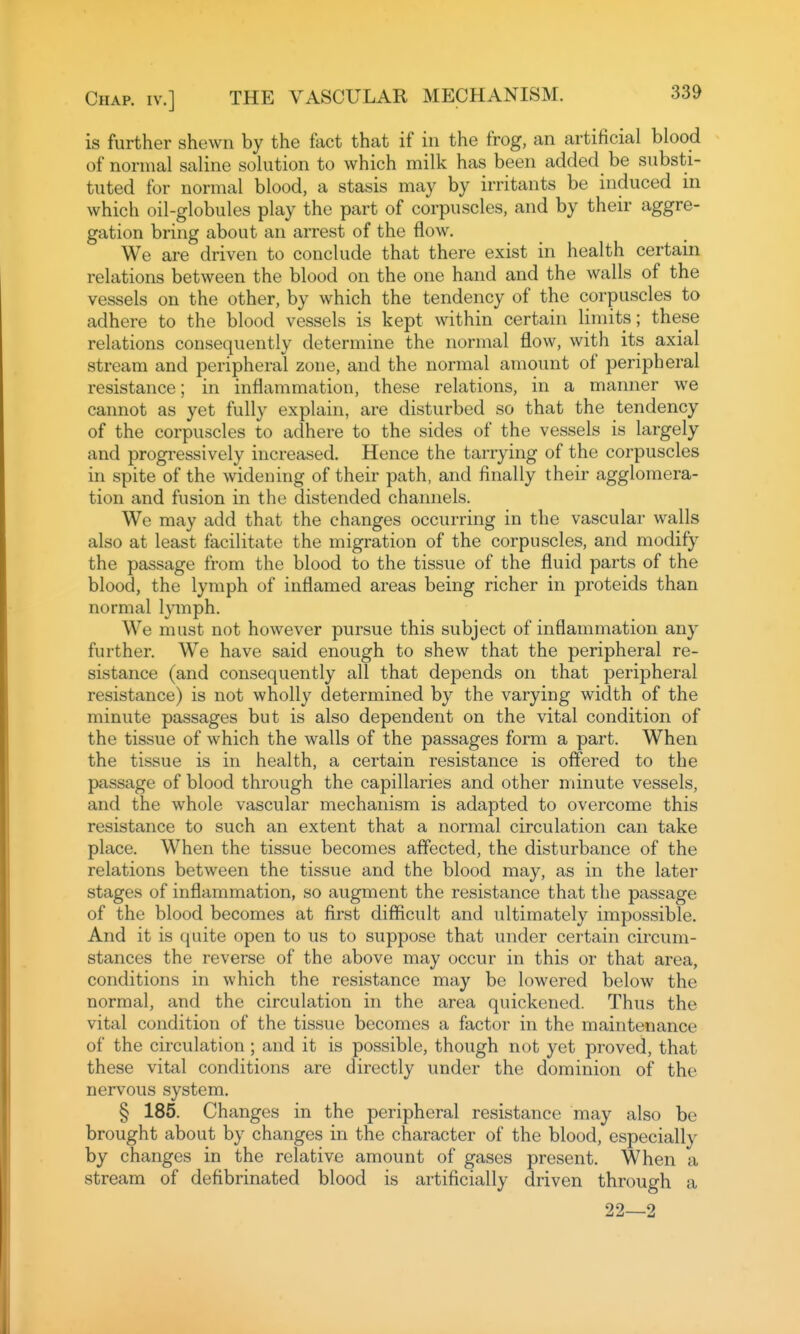 is further shewn by the fact that if in the frog, an artificial blood of normal saline solution to which milk has been added be substi- tuted for normal blood, a stasis may by irritants be induced in which oil-globules play the part of corpuscles, and by their aggre- gation bring about an arrest of the flow. We are driven to conclude that there exist in health certain relations between the blood on the one hand and the walls of the vessels on the other, by which the tendency of the corpuscles to adhere to the blood vessels is kept within certain limits; these relations consequently determine the normal flow, with its axial stream and peripheral zone, and the normal amount of peripheral resistance; in inflammation, these relations, in a manner we cannot as yet fully explain, are disturbed so that the tendency of the corpuscles to adhere to the sides of the vessels is largely and progressively increased. Hence the tarrying of the corpuscles in spite of the widening of their path, and finally theii' agglomera- tion and fusion in the distended channels. We may add that the changes occurring in the vascular walls also at least facilitate the migration of the corpuscles, and modify the passage from the blood to the tissue of the fluid parts of the blood, the lymph of inflamed areas being richer in proteids than normal lymph. We must not however pursue this subject of inflammation any further. We have said enough to shew that the peripheral re- sistance (and consequently all that depends on that peripheral resistance) is not wholly determined by the varying width of the minute passages but is also dependent on the vital condition of the tissue of which the walls of the passages form a part. When the tissue is in health, a certain resistance is oflered to the passage of blood through the capillaries and other minute vessels, and the whole vascular mechanism is adapted to overcome this resistance to such an extent that a normal circulation can take place. When the tissue becomes affected, the disturbance of the relations between the tissue and the blood may, as in the later stages of inflammation, so augment the resistance that the passage of the blood becomes at first difficult and ultimately impossible. And it is quite open to us to suppose that under certain circum- stances the reverse of the above may occur in this or that area, conditions in which the resistance may be lowered below the normal, and the circulation in the area quickened. Thus the vital condition of the tissue becomes a factor in the maintenance of the circulation ; and it is possible, though not yet proved, that these vital conditions are directly under the dominion of the nervous system. § 185. Changes in the peripheral resistance may also be brought about by changes in the character of the blood, especially by changes in the relative amount of gases present. When a stream of defibrinated blood is artificially driven through a 22—2