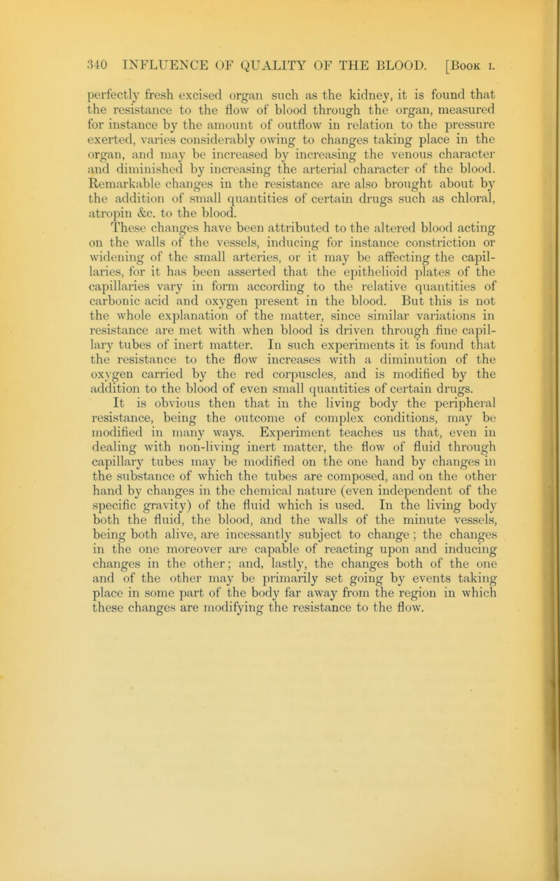 perfectly fresh excised organ such as the kidney, it is found that the resistance to the flow of blood through the organ, measured for instance by the amount of outflow in relation to the jDressure exerted, varies considerably owing to changes taking place in the organ, and may be increased by increasing the venous character and diminished by increasing the arterial character of the blood. Remarkable changes in the resistance are also brought about by the addition of small quantities of certain drugs such as chloral, atropin &c. to the blood. These changes have been attributed to the altered blood acting on the walls of the vessels, inducing for instance constriction or widening of the small arteries, or it may be affecting the capil- laries, for it has been asserted that the epithelioid plates of the capillaries vary in form according to the relative quantities of carbonic acid and oxygen present in the blood. But this is not the whole explanation of the matter, since similar variations in resistance are met with when blood is driven through fine capil- lary tubes of inert matter. In such experiments it is found that the resistance to the flow increases with a diminution of the oxygen carried by the red corpuscles, and is modified by the addition to the blood of even small quantities of certain drugs. It is obvious then that in the living body the peripheral resistance, being the outcome of complex conditions, may be modified in many ways. Experiment teaches us that, even in dealing with non-living inert matter, the flow of fluid through capillary tubes may be modified on the one hand by changes in the substance of which the tubes are composed, and on the other hand by changes in the chemical nature (even independent of the specific gravity) of the fluid which is used. In the living body both the fluid, the blood, and the walls of the minute vessels, being both alive, are incessantly subject to change ; the changes in the one moreover are capable of reacting upon and inducing changes in the other; and, lastly, the changes both of the one and of the other may be primarily set going by events taking place in some part of the body far away from the region in which these changes are modifying the resistance to the flow.