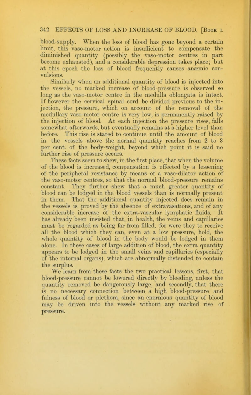 blood-supply. When the loss of blood has gone beyond a certain limit, this vaso-motor action is insufficient to compensate the diminished quantity (possibly the vaso-motor centres in part become exhausted), and a considerable depression takes place; but at this epoch the loss of blood frequently causes anajmic con- vulsions. Similarly when an additional quantity of blood is injected into the vessels, no marked increase of blood-pressure is observed so long as the vaso-motor centre in the medulla oblongata is intact. If however the cervical spinal cord be divided previous to the in- jection, the pressure, which on account of the removal of the medullary vaso-motor centre is very low, is permanently raised by the injection of blood. At each injection the pressure rises, falls somewhat afterwards, but eventually remains at a higher level than before. This rise is stated to continue until the amount of blood in the vessels above the normal quantity reaches from 2 to 3 per cent, of the body-weight, beyond which point it is said no further rise of pressure occurs. These facts seem to shew, in the first place, that when the volume of the blood is increased, compensation is effected by a lessening of the peripheral resistance by means of a vaso-dilator action of the vaso-motor centres, so that the normal blood-pressure remains constant. They further shew that a much greater quantity of blood can be lodged in the blood vessels than is normally present in them. That the additional quantity injected does remain in the vessels is proved by the absence of extravasations, and of any considerable increase of the extra-vascular lymphatic fluids. It has already been insisted that, in health, the veins and capillaries must be regarded as being far from filled, for were they to receive all the blood which they can, even at a low pressure, hold, the whole quantity of blood in the body would be lodged in them alone. In these cases of large addition of blood, the extra quantity appears to be lodged in the small veins and capillaries (especially of the internal organs), which are abnormally distended to contain the surplus. We learn from these facts the two practical lessons, first, that blood-pressure cannot be lowered directly by bleeding, unless the quantity removed be dangerously large, and secondly, that there is no necessary connection between a high blood-pressure and fulness of blood or plethora, since an enormous quantity of blood may be driven into the vessels without any marked rise of pressure.