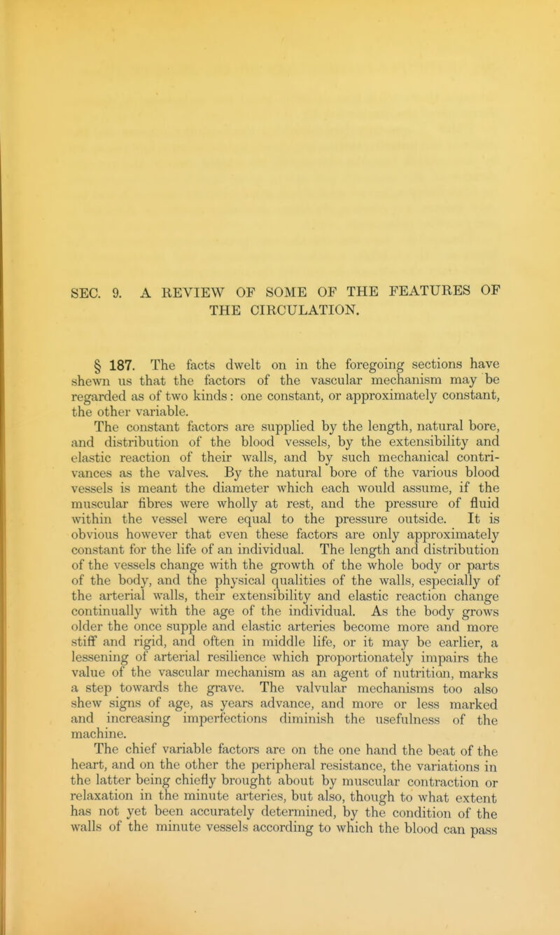 SEC. 9. A REVIEW OF SOME OF THE FEATURES OF THE CIRCULATION. § 187. The facts dwelt on in the foregoing sections have shewn us that the factors of the vascular mechanism may be regarded as of two kinds: one constant, or approximately constant, the other variable. The constant factors are supplied by the length, natural bore, and distribution of the blood vessels, by the extensibility and elastic reaction of their walls, and by such mechanical contri- vances as the valves. By the natural bore of the various blood vessels is meant the diameter which each would assume, if the muscular fibres were wholly at rest, and the pressure of fluid within the vessel were equal to the pressure outside. It is obvious however that even these factors are only approximately constant for the life of an individual. The length and distribution of the vessels change with the growth of the whole body or parts of the body, and the physical qualities of the walls, especially of the arterial walls, their extensibility and elastic reaction change continually with the age of the individual. As the body grows older the once supple and elastic arteries become more and more stiff and rigid, and often in middle life, or it may be earlier, a lessening of arterial resilience which proportionately impairs the value of the vascular mechanism as an agent of nutrition, marks a step towards the grave. The valvular mechanisms too also shew signs of age, as years advance, and more or less marked and increasing imperfections diminish the usefulness of the machine. The chief variable factors are on the one hand the beat of the heart, and on the other the peripheral resistance, the variations in the latter being chiefly brought about by muscular contraction or relaxation in the minute arteries, but also, though to what extent has not yet been accurately determined, by the condition of the walls of the minute vessels according to which the blood can pass