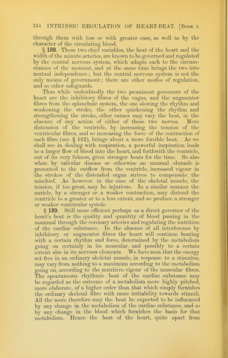 through them with less or with greater ease, as well as by the character of the circulating blood. § 188. These two chief variables, the beat of the heart and the width of the minute arteries, are known to be governed and regulated by the central nervous system, which adapts each to the circum- stances of the moment, and at the same time brings the two into mutual independence ; but the central nervous system is not the only means of government; there are other modes of regulation, and so other safeguards. Thus while undoubtedly the two prominent governors of the heart are the inhibitory fibres of the vagus, and the augmentor fibres from the splanchnic system, the one slowing the rhythm and weakening the stroke, the other quickening the rhythm and strengthening the stroke, other causes may vary the beat, in the absence of any action of either of these two nerves. Mere distension of the ventricle, by increasing the tension of the ventricular fibres, and so increasing the force of the contraction of each fibre (see § 162), brings about a more forcible beat. As we shall see in dealing with respiration, a powerful inspiration leads to a larger flow of blood into the heart, and forthwith the ventricle, out of its very fulness, gives stronger beats for the time. So also when bv valvular disease or otherwise an unusual obstacle is presented to the outflow from the ventricle, increased vigour in the strokes of the distended organ strives to compensate the mischief As however in the case of the skeletal muscle, the tension, if too great, may be injurious. In a similar manner the auricle, by a stronger or a weaker contraction, may distend the ventricle to a greater or to a less extent, and so produce a stronger or weaker ventricular systole. § 189. Still more efficient perhaps as a direct governor of the heart's beat is the quality and quantity of blood passing in the mammal through the coronary arteries and regulating the nutrition of the cardiac substance. In the absence of all interference by inhibitory or augmentor fibres the heart will continue beating with a certain rhythm and force, determined by the metabolism going on certainly in its muscular, and possibly to a certain extent also in its nervous elements. We have seen that the energy set free in an ordinary skeletal muscle, in response to a stimulus, may vary from nothing to a maximum according to the metabolism going on, according to the nutritive vigour of the muscular fibres. The spontaneous rhythmic beat of the cardiac substance may be regarded as the outcome of a metabolism more highly pitched, more elaborate, of a higher order than that which simply furnishes the ordinary skeletal fibre with mere irritability towards stimuli. All the more therefore may the beat be expected to be influenced by any change in the metabolism of the cardiac substance, and so by any change in the blood which furnishes the basis for that metabolism. Hence the beat of the heart, quite apart from