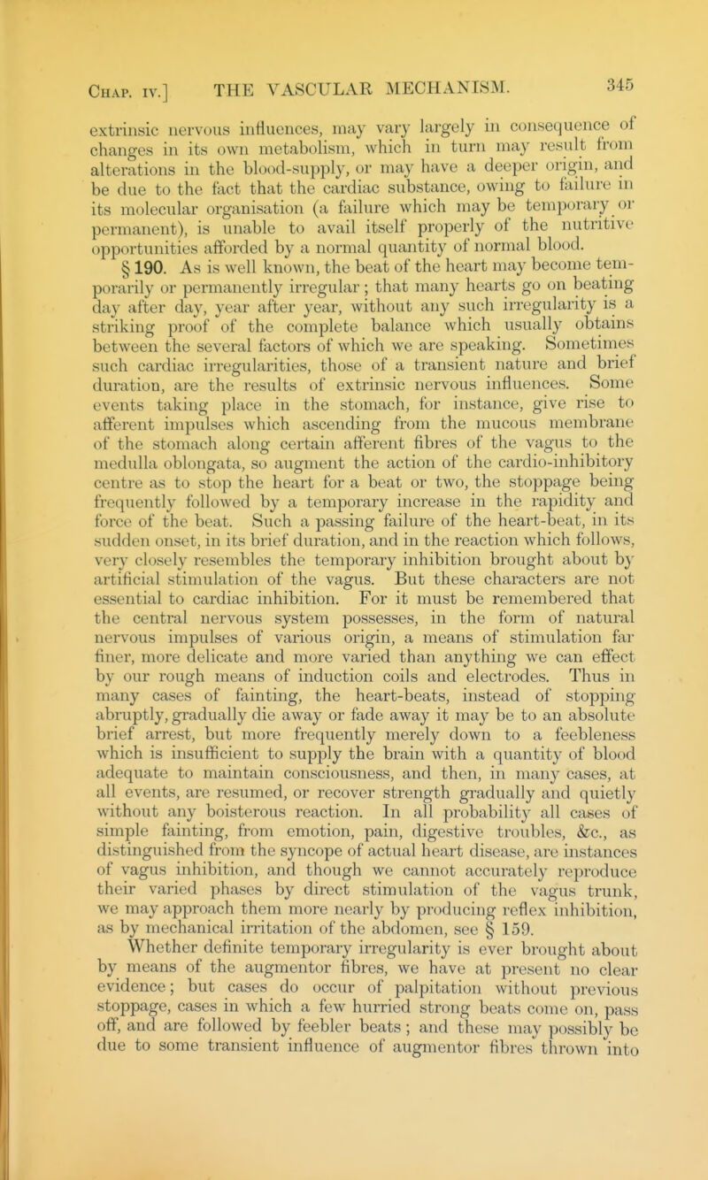 extrinsic nervous influences, may vary largely in consequence of changes in its own metabolism, which in turn may result from alterations in the blood-supply, or may have a deeper origin, and be due to the fact that the cardiac substance, owing to failure ni its molecular organisation (a fliilure which maybe temporary or permanent), is unable to avail itself properly of the nutritive opportunities afforded by a normal quantity of normal blood. § 190. As is well known, the beat of the heart may become tem- porarily or permanently irregular; that many hearts go on beating day after day, year after year, without any such irregularity is a striking proof of the complete balance which usually obtains between the several factors of which we are speaking. Sometimes such cardiac irregularities, those of a transient nature and brief duration, are the results of extrinsic nervous influences. Some events taking place in the stomach, for instance, give rise to afferent impulses which ascending from the mucous membrane of the stomach along certain afferent fibres of the vagus to the medulla oblongata, so augment the action of the cardio-inhibitory centre as to stop the heart for a beat or two, the stoppage being frequently followed by a temporary increase in the rapidity and force of the beat. Such a passing failure of the heart-beat, in its sudden onset, in its brief duration, and in the reaction which follows, very closely resembles the temporary inhibition brought about b}' artificial stimulation of the vagus. But these characters are not essential to cardiac inhibition. For it must be remembered that the central nervous system possesses, in the form of natural nervous impulses of various origin, a means of stimulation far finer, more delicate and more varied than anything we can effect by our rough means of induction coils and electrodes. Thus in many cases of fainting, the heart-beats, instead of stopping abruptly, gradually die away or fade away it may be to an absolute brief arrest, but more frequently merely down to a feebleness which is insufficient to supf)ly the brain with a quantity of blood adequate to maintain consciousness, and then, in many cases, at all events, are resumed, or recover strength gradually and quietly without any boisterous reaction. In all probability all cases of simple fainting, from emotion, pain, digestive troubles, &c., as distinguished from the syncope of actual heart disease, are instances of vagus inhibition, and though we cannot accurately reproduce their varied phases by direct stimulation of the vagus trunk, we may approach them more nearly by producing reflex inhibition, as by mechanical irritation of the abdomen, see § 159. Whether definite temporary irregularity is ever brought about by means of the augmentor fibres, we have at present no clear evidence; but cases do occur of palpitation without previous stoppage, cases in which a few hurried strong beats come on, pass off, and are followed by feebler beats; and these may possibly be due to some transient influence of augmentor fibres thrown into
