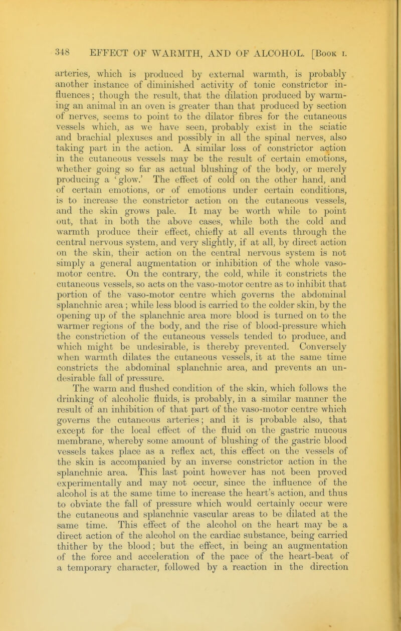arteries, which is produced by external warmth, is probably another instance of diminished activity of tonic constrictor in- fluences ; though the result, that the dilation produced by warm- ing an animal in an oven is greater than that produced by section of nerves, seems to point to the dilator fibres for the cutaneous vessels which, as we have seen, probably exist in the sciatic and brachial plexuses and possibly in all the spinal nerves, also taking part in the action. A similar loss of constrictor action in the cutaneous vessels may be the result of certain emotions, whether going so far as actual blushing of the body, or merely producing a ' glow.' The effect of cold on the other hand, and of certain emotions, or of emotions under certain conditions, is to increase the constrictor action on the cutaneous vessels, and the skin grows pale. It may be worth while to jDoint out, that in both the above cases, while both the cold and warmth produce their effect, chiefly at all events through the central nervous system, and very slightly, if at all, by direct action on the skin, their action on the central nervous system is not simply a general augmentation or inhibition of the whole vaso- motor centre. On the contrary, the cold, while it constricts the cutaneous vessels, so acts on the vaso-motor centre as to inhibit that portion of the vaso-motor centre which governs the abdominal splanchnic area; while less blood is carried to the colder skin, by the opening up of the splanchnic area more blood is turned on to the warmer regions of the body, and the rise of blood-pressure which the constriction of the cutaneous vessels tended to produce, and which might be undesirable, is thereby prevented. Conversely when warmth dilates the cutaneous vessels, it at the same time constricts the abdominal splanchnic area, and prevents an un- desirable fall of pressure. The warm and flushed condition of the skin, which follows the drinking of alcoholic fluids, is probably, in a similar manner the result of an inhibition of that part of the vaso-motor centre which governs the cutaneous arteries; and it is probable also, that except for the local effect of the fluid on the gastric mucous membrane, whereby some amount of blushing of the gastric blood vessels takes place as a reflex act, this effect on the vessels of the skin is accompanied by an inverse constrictor action in the splanchnic area. This last point however has not been proved experimentally and may not occur, since the influence of the alcohol is at the same time to increase the heart's action, and thus to obviate the fall of pressure which would certainly occur were the cutaneous and splanchnic vascular areas to be dilated at the same time. This effect of the alcohol on the heart may be a direct action of the alcohol on the cardiac substance, being carried thither by the blood; but the effect, in being an augmentation of the force and acceleration of the pace of the heart-beat of a temporary character, followed by a reaction in the direction