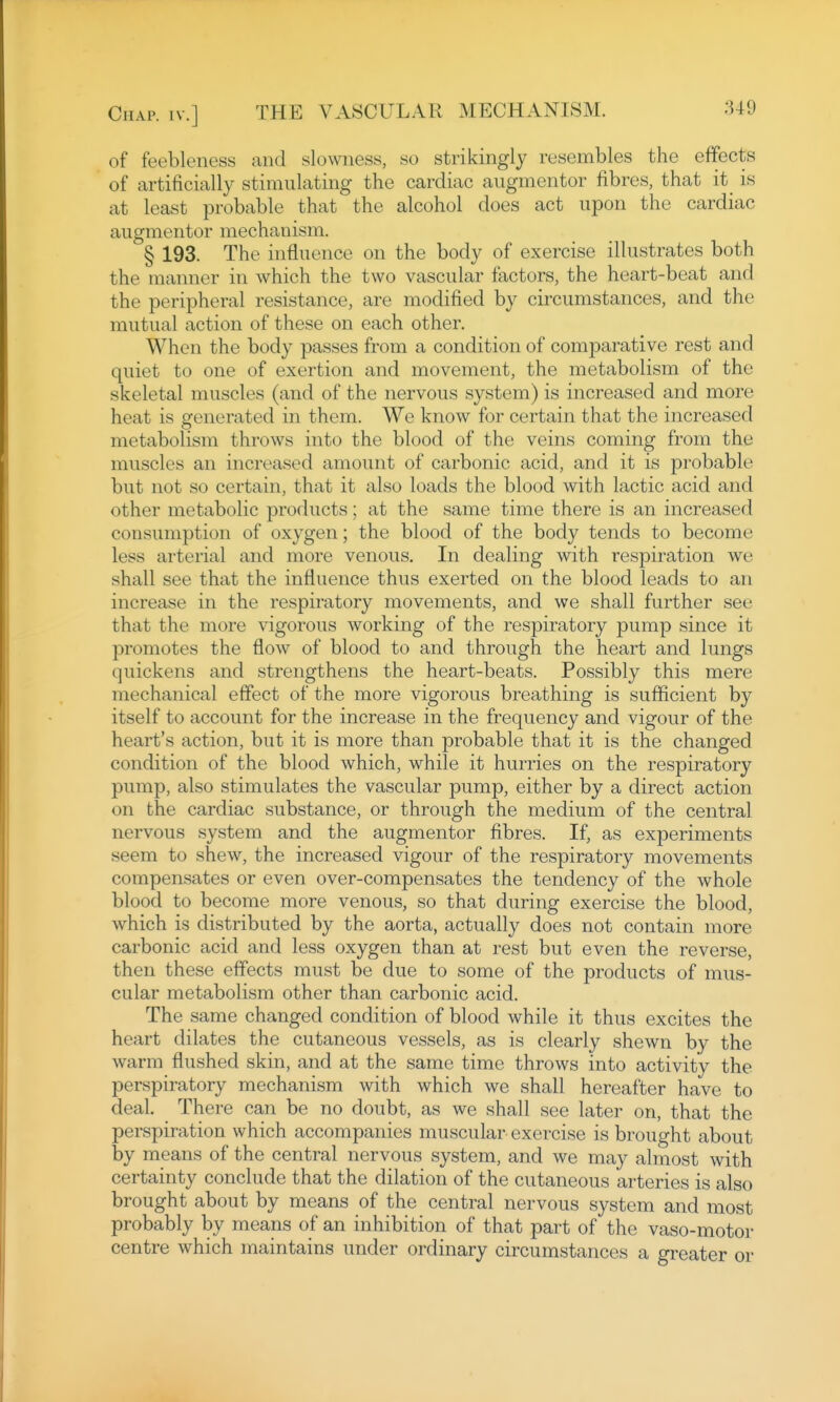 of feebleness and slowness, so strikingly resembles the effects of artificially stimulating the cardiac augmentor fibres, that it_ is at least probable that the alcohol does act upon the cardiac augmentor mechanism. § 193. The influence on the body of exercise illustrates both the manner in which the two vascular factors, the heart-beat and the peripheral resistance, are modified by circumstances, and the mutual action of these on each other. When the body passes from a condition of comparative rest and quiet to one of exertion and movement, the metabolism of the skeletal muscles (and of the nervous system) is increased and more heat is generated in them. We know for certain that the increased metabolism throws into the blood of the veins coming from the muscles an increased amount of carbonic acid, and it is probable but not so certain, that it also loads the blood with lactic acid and other metabolic products; at the same time there is an increased consumption of oxygen; the blood of the body tends to become less arterial and more venous. In dealing with respiration we shall see that the influence thus exerted on the blood leads to an increase in the respiratory movements, and we shall further see that the more vigorous working of the respiratory pump since it promotes the flow of blood to and through the heart and lungs quickens and strengthens the heart-beats. Possibly this mere mechanical effect of the more vigorous breathing is sufficient by itself to account for the increase in the frequency and vigour of the heart's action, but it is more than probable that it is the changed condition of the blood which, while it hurries on the respiratory pump, also stimulates the vascular pump, either by a direct action on the cardiac substance, or through the medium of the central nervous system and the augmentor fibres. If, as experiments seem to shew, the increased vigour of the respiratory movements compensates or even over-compensates the tendency of the whole blood to become more venous, so that during exercise the blood, which is distributed by the aorta, actually does not contain more carbonic acid and less oxygen than at rest but even the reverse, then these effects must be due to some of the products of mus- cular metabolism other than carbonic acid. The same changed condition of blood while it thus excites the heart dilates the cutaneous vessels, as is clearly shewn by the warm flushed skin, and at the same time throws into activity the perspiratory mechanism with which we shall hereafter have to deal. There can be no doubt, as we shall see later on, that the perspiration which accompanies muscular exercise is brought about by means of the central nervous system, and we may almost with certainty conclude that the dilation of the cutaneous arteries is also brought about by means of the central nervous system and most probably by means of an inhibition of that part of the vaso-motor centre which maintains under ordinary circumstances a greater or