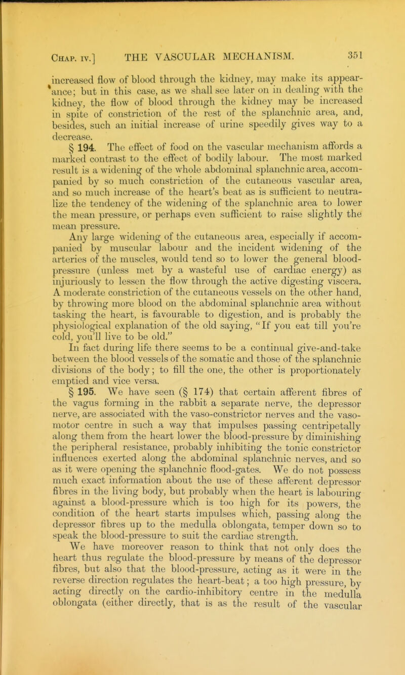 increased flow of blood through the kidney, may make its appear- *ance; but in this case, as we shall see later on in dealing with the kidney, the flow of blood through the kidney may be increased in spite of constriction of the rest of the splanchnic area, and, besides, such an initial increase of urine speedily gives way to a decrease. § 194. The effect of food on the vascular mechanism affords a marked contrast to the effect of bodily labour. The most marked result is a widening of the whole abdominal splanchnic area, accom- panied by so much constriction of the cutaneous vascular area, and so much increase of the heart's beat as is sufficient to neutra- lize the tendency of the widening of the splanchnic area to lower the mean pressure, or perhaps even sufficient to raise slightly the mean pressure. Any large widening of the cutaneous area, especially if accom- panied by muscular labour and the incident widening of the arteries of the muscles, would tend so to lower the general blood- pressure (unless met by a wasteful use of cardiac energy) as injuriously to lessen the flow through the active digesting viscera. A moderate constriction of the cutaneous vessels on the other hand, by throwing more blood on the abdominal splanchnic area without tasking the heart, is favourable to digestion, and is probably the physiological explanation of the old saying, If you eat till you're cold, you'll live to be old. In fact during life there seems to be a contiiuial give-and-take between the blood vessels of the somatic and those of the splanchnic divisions of the body; to fill the one, the other is proportionately emptied and vice versa. § 195. We have seen (§ 174) that certain afferent fibres of the vagus forming in the rabbit a separate nerve, the depressor nerve, are associated with the vaso-constrictor nerves and the vaso- motor centre in such a way that impulses passing centripetally along them from the heart lower the blood-pressure by diminishing the peripheral resistance, probably inhibiting the tonic constrictor influences exerted along the abdominal splanchnic nerves, and so as it were opening the splanchnic flood-gates. We do not possess much exact information about the use of these afferent depressor fibres in the living body, but probably when the heart is labouring against a blood-pressure which is too high for its powers, the condition of the heart starts impulses which, passing along the depressor fibres up to the medulla oblongata, temper down so to speak the blood-pressure to suit the cardiac strength. We have moreover reason to think that not only does the heart thus regulate the blood-pressure by means of the depressor fibres, but also that the blood-pressure, acting as it were in the reverse direction regulates the heart-beat; a too high pressure, by acting directly on the cardio-inhibitory centre in the medulla oblongata (either directly, that is as the result of the vascular