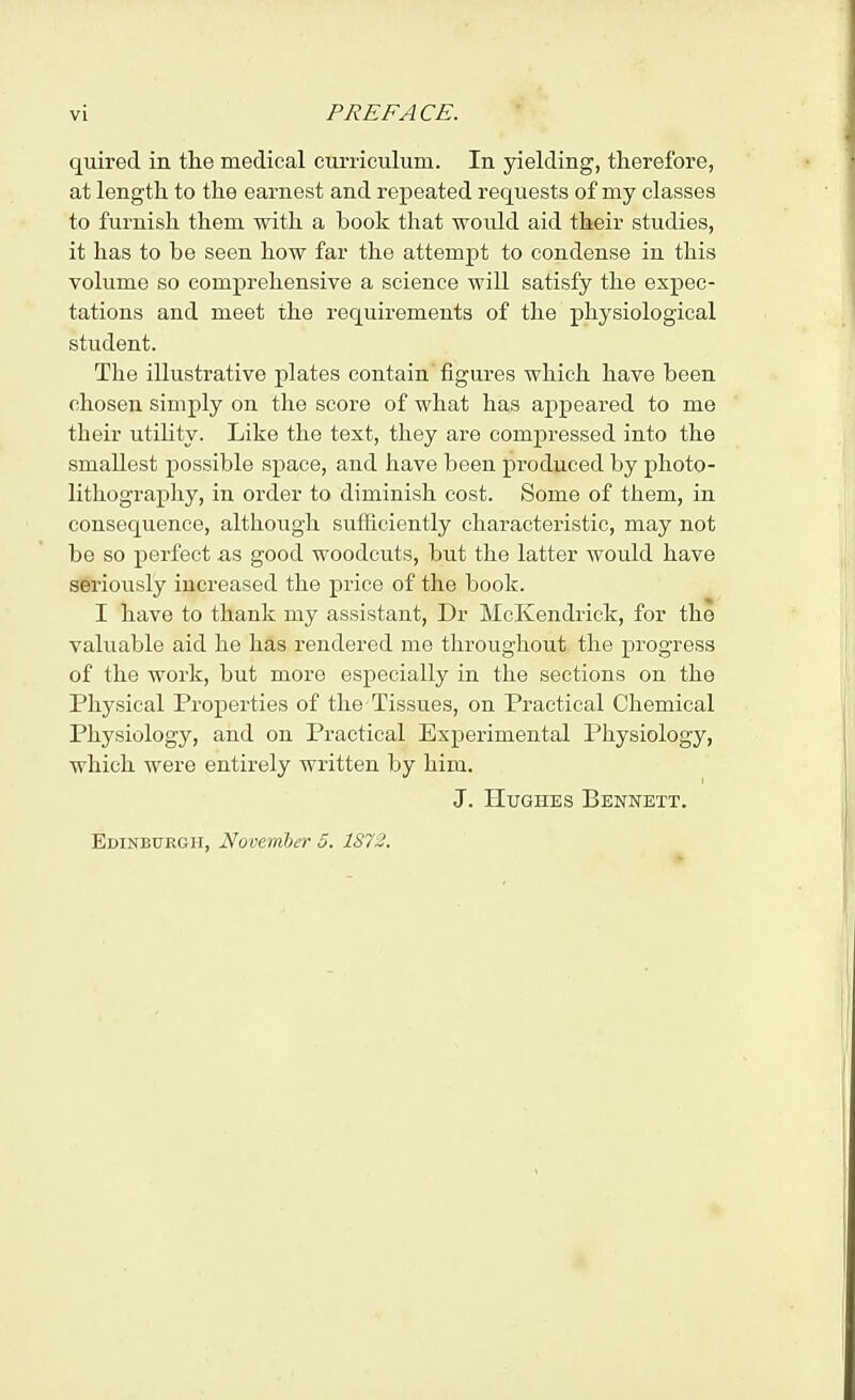 quired in the medical curriculum. In yielding, therefore, at length to the earnest and repeated requests of my classes to furnish them with a book that would aid their studies, it has to be seen how far the attempt to condense in this volume so comprehensive a science will satisfy the expec- tations and meet the requirements of the physiological student. The illustrative plates contain figures which have been chosen simply on the score of what has appeared to me their utility. Like the text, they are compressed into the smallest possible space, and have been produced by photo- lithography, in order to diminish cost. Some of them, in consequence, although sufficiently characteristic, may not be so perfect as good woodcuts, but the latter would have seriously increased the price of the book. I have to thank my assistant, Dr McKendrick, for the valuable aid he has rendered me throughout the progress of the work, but more especially in the sections on the Physical Properties of the Tissues, on Practical Chemical Physiology, and on Practical Experimental Physiology, which were entirely written by him. J. Hughes Bennett. Edinbuegh, November 5. 1872.