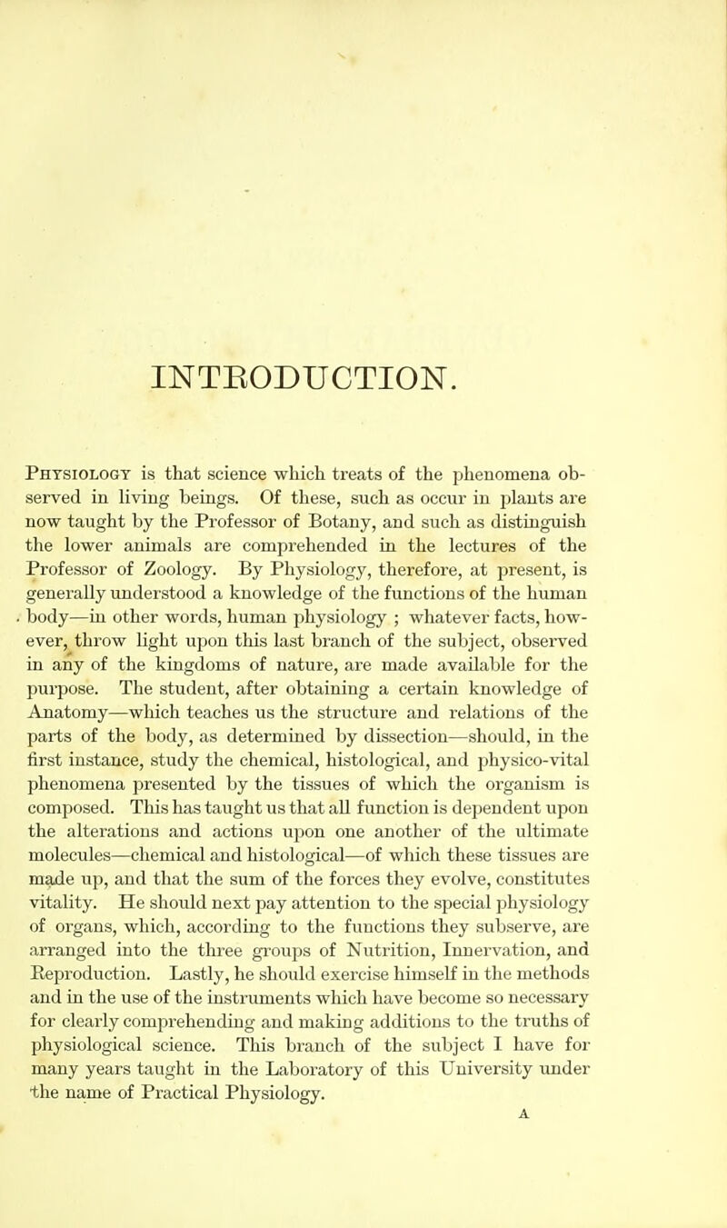 INTEODUCTION. Physiology is that science which treats of the phenomena ob- served in Hving beings. Of these, such as occur in jjlants are now taught by the Professor of Botany, and such as distinguish the lower animals are comprehended in the lectures of the Professor of Zoology. By Physiology, therefore, at present, is generally understood a knowledge of the functions of the human body—in other words, human jihysiology ; whatever facts, how- ever, throw light upon this last branch of the subject, observed in any of the kingdoms of nature, are made available for the purpose. The student, after obtaining a certain knowledge of Anatomy—which teaches us the structure and relations of the parts of the body, as determined by dissection—should, in the first instance, study the chemical, histological, and physico-vital phenomena presented by the tissues of which the organism is composed. This has taught us that all fimction is dependent upon the alterations and actions upon one another of the ultimate molecules—chemical and histological—of which these tissues are made up, and that the sum of the forces they evolve, constitutes vitality. He should next pay attention to the special physiology of organs, which, according to the functions they subserve, are arranged into the three groups of Nutrition, Innervation, and Reproduction. Lastly, he should exercise himseK in the methods and in the use of the uistruments which have become so necessary for clearly comprehending and making additions to the truths of physiological science. This branch of the subject I have for many years taught in the Laboratory of this University under •the name of Practical Physiology.