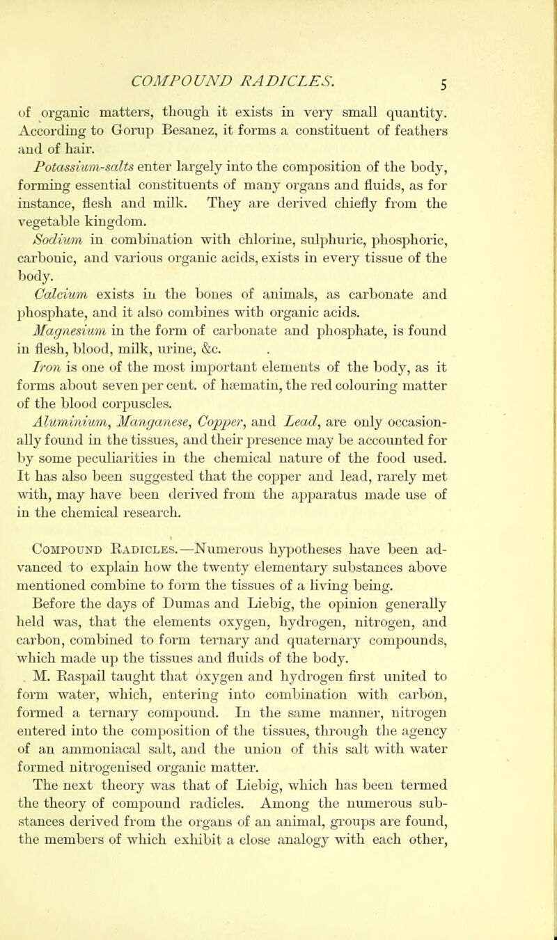 of organic matters, though it exists in very small quantity. According to Gorup Besanez, it forms a constituent of feathers and of hair. Potassium-salts enter largely into the composition of the body, forming essential constituents of many organs and fluids, as for instance, flesh and milk. They are derived chiefly from the vegetable kingdom. Sodium in combination with chlorine, sulphuric, phosphoric, carbonic, and various organic acids, exists in every tissue of the body. Calcium exists in the bones of animals, as carbonate and phosphate, and it also combines with organic acids. Magnesium Lq the form of carbonate and phosphate, is found in flesh, blood, milk, urine, &c. Iron is one of the most important elements of the body, as it forms about seven per cent, of htematiu, the red colouring matter of the blood corpuscles. Aluminium, Manganese, Copper, and Lead, are only occasion- ally found in the tissues, and their presence may be accounted for by some peculiarities in the chemical nature of the food used. It has also been suggested that the copper and lead, rarely met with, may have been derived from the apparatus made use of in the chemical research. Compound Radicles.—Numerous hyjjotheses have been ad- vanced to explain how the twenty elementaiy substances above mentioned combine to form the tissues of a living being. Before the days of Dumas and Liebig, the opinion generally held was, that the elements oxygen, hydrogen, nitrogen, and carbon, combined to form ternary and quaternary compounds, which made up the tissues and fluids of the body. M. Easpail taught that oxygen and hydrogen first united to form water, which, entering into combination with carbon, formed a ternary compound. In the same manner, nitrogen entered into the composition of the tissues, through the agency of an ammoniacal salt, and the union of this salt with water formed nitrogeuised organic matter. The next theory was that of Liebig, which has been termed the theory of compound I'adicles. Among the numerous sub- stances derived from the organs of an animal, groujjs are found, the members of which exhibit a close analogy with each other,