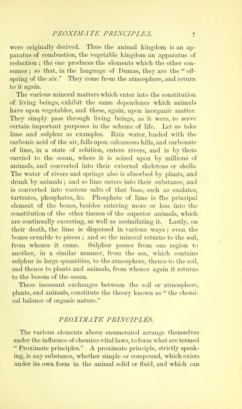 PROXIMATE PRINCIPLES. were originally derived. Thus the animal kingdom is an ap- paratus of combustion, the vegetable kingdom an apimratus of reduction ; the one produces the elements which the other con- sumes ; so that, in the language of Dumas, they are the  off- spring of the air. They come from the atmosphere, and return to it again. The various mineral matters which enter into the constitution of living beings, exlaibit the same dependence which animals have upon vegetables, and these, again, ujjon inorganic matter. They simply pass through living beings, as it were, to serve certain important purposes in the scheme of life. Let us take lime and sulphur as examjDles. Rain water, loaded with the carbonic acid of the air, falls upon calcareous hills, and carbonate of lime, in a state of solution, enters rivers, and is by them carried to the ocean, where it is seized ujjon by millions of animals, and converted into their external skeletons or shells. The water of rivers and springs also is absorbed by plants, and drank by animals ; and so lime enters into their substance, and is converted into various salts of that base, such as oxalates, tartrates, phosphates, &c. Phosphate of lime is the principal element of the bones, besides entering more or less into the constitution of the other tissues of the superior animals, which are continually excreting, as well as assimilating it. Lastly, on their death, the lime is dispersed in various ways ; even the bones crumble to pieces ; and so the mineral returns to the soil, from whence it came. Sulphur passes from one region to another, in a similar manner, from the sea, which contains sulphur in large quantities, to the atmosj^here, thence to the soil, and thence to plants and animals, from whence again it returns to the bosom of the ocean. These incessant exchanges between the soil or atmosphere, plants, and animals, constitute the theory known as  the chemi- cal balance of organic nature. PROXIMATE PRINCIPLES. The various elements above enumerated arrange themselves under the influence of chemico-vital laws, to form what are termed  Proximate principles. A proximate principle, strictly speak- ing, is any svibstance, whether simple or compound, which exists under its own form in the animal solid or fluid, and which can