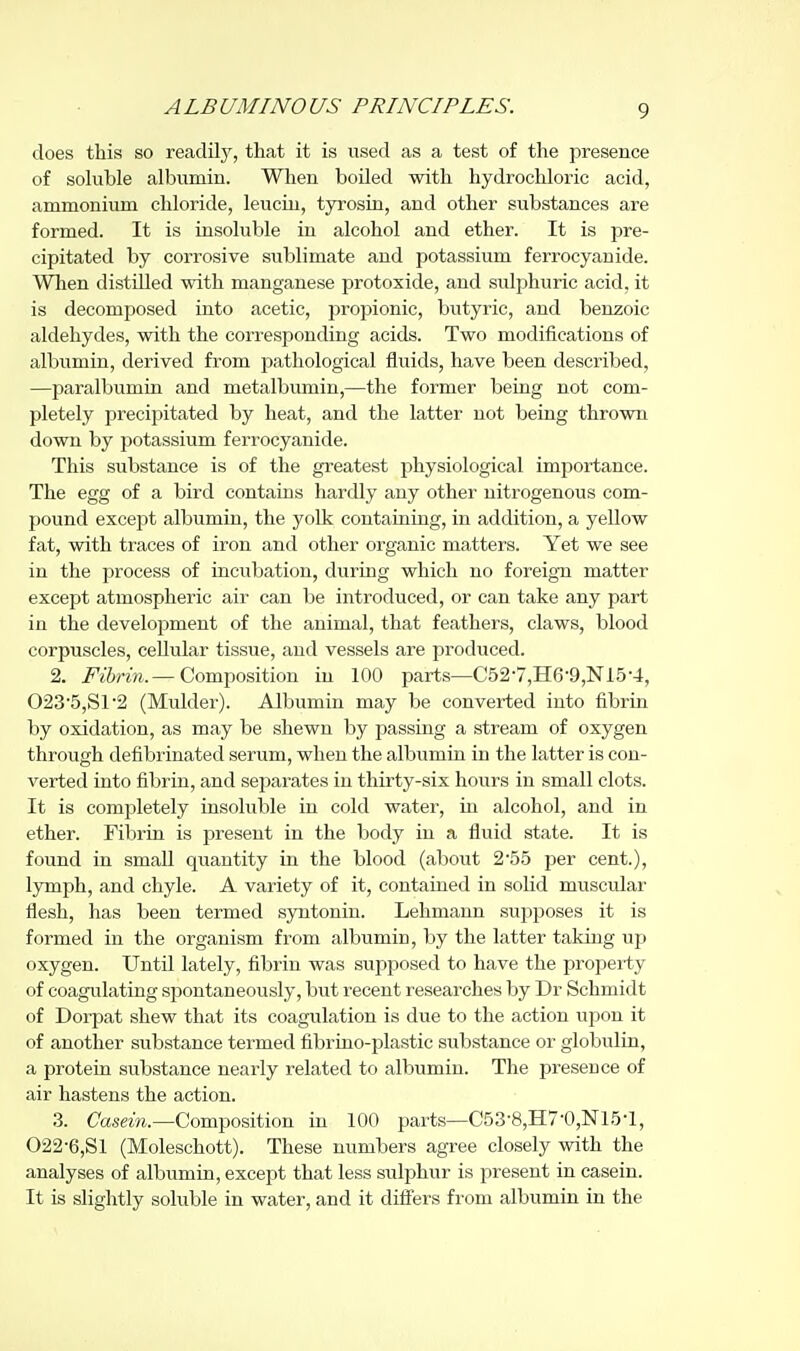 does this so reaclilj^, that it is used as a test of the presence of soluble albumin. When boiled with hydrochloric acid, ammonium chloride, leuciu, tyrosin, and other substances are formed. It is insoluble in alcohol and ether. It is pre- cipitated by corrosive sublimate and potassium ferrocyanide. When distilled with manganese protoxide, and sulphuric acid, it is decomposed into acetic, propionic, butyric, and benzoic aldehydes, with the corresponding acids. Two modifications of albumin, derived from pathological fluids, have been described, —paralbumin and metalbumin,—the former being not com- pletely precipitated by heat, and the latter not being thrown down by potassium ferrocyanide. This substance is of the greatest physiological importance. The egg of a bird contains hardly any other nitrogenous com- pound except albumin, the yolk containing, in addition, a yellow fat, with traces of iron and other organic matters. Yet we see in the process of incubation, during which no foreign matter except atmospheric air can be introduced, or can take any part in the development of the animal, that feathers, claws, blood corpuscles, cellular tissue, and vessels are produced. 2. i^^rwi.—Composition in 100 parts—C52-7,II6-9,Nl5-4, 023'5,S1'2 (Mulder). Albumin may be converted into fibrin by oxidation, as may be shewn by passing a stream of oxygen through defibrinatecl serum, when the albumin in the latter is con- verted into fibrin, and separates in thirty-six hours in small clots. It is completely insoluble in cold water, in alcohol, and in ether. Fibrin is present in the body in a fluid state. It is found in small quantity in the blood (about 2'55 per cent.), lymph, and chyle. A variety of it, contained in solid muscular flesh, has been termed syntonin. Lehmann supposes it is formed in the organism from albumin, by the latter taking up oxygen. Until lately, fibrin was supposed to have the property of coagulating spontaneously, but recent researches by Dr Schmidt of Dorpat shew that its coagulation is due to the action upon it of another substance termed fibrino-plastic substance or globulin, a protein substance nearly related to albumin. The presence of air hastens the action. 3. Casern—Composition in 100 parts—C53-8,H7-0,Nl.5-l, 022-6,81 (Moleschott). These numbers agree closely with the analyses of albumin, except that less sulphur is present in casein. It is slightly soluble in water, and it differs from albumin in the