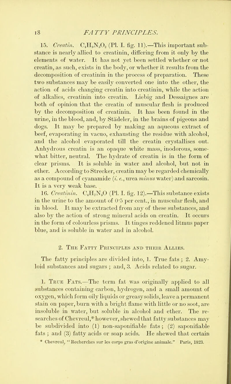 15. Creatin. C4H„N30. (PI. I. fig. 11).—This important sub- stance is nearly allied to creatioin, differing from it only by the elements of water. It has not yet been settled whether or not creatin, as such, exists in the body, or whether it results from the decomposition of creatinin in the process of preparation. These two substances may be easily converted one into the other, the action of acids changing ci-eatin into creatinin, while the action of alkalies, creatinin into creatin. Liebig and Dessaignes are both of opinion that the creatin of muscular flesh is produced by the decomposition of creatinin. It has been found in the urine, in the blood, and, by Stadeler, in the brains of pigeons and dogs. It may be prepared by making an aqueous extract of beef, evaporating in vacuo, exhausting the residue with alcohol, and the alcohol evaporated till the creatin crystallises out. Anhydrous creatin is an opaque white mass, inodorovis, some- what bitter, neutral. The hydrate of creatin is in the form of clear prisms. It is soluble in water and alcohol, but not in ether. According to Strecker, creatin may be regarded chemically as a compound of cyanamide («'. «., urea minus water) and sarcosin. It is a very weak base. 16. Creatinin. C4H7N3O (PL I. fig. 12).—This substance exists in the urine to the amoimt of 05 per cent., in muscular flesh, and in blood. It may be extracted from any of these substances, and also by the action of strong mineral acids on creatin. It occurs in the form of colourless prisms. It tinges reddened litmus paper blue, and is soluble in water and in alcohol. 2. Thk Fatty Principles and their Allies. The fatty principles are divided into, 1. True fats ; 2. Amy- loid substances and sugars ; and, 3. Acids related to sugar. 1. True Fats.—The term fat was originally applied to all substances containing carbon, hydrogen, and a small amount of oxygen, which form oily liquids or greasy solids, leave a permanent stain on paper, burn with a bright flame with little or no soot, are insoluble in water, but soluble in alcoliol and ether. The re- searches of Chevreul,* however, shewed that fatty substances may be subdivided into (1) non-saponifiable fats ; (2) saponifiable fats ; and (3) fatty acids or soap acids. He shewed that certain * Chevreul,  Recherches sur les corps gras d'origine animale. Paris, 1823.