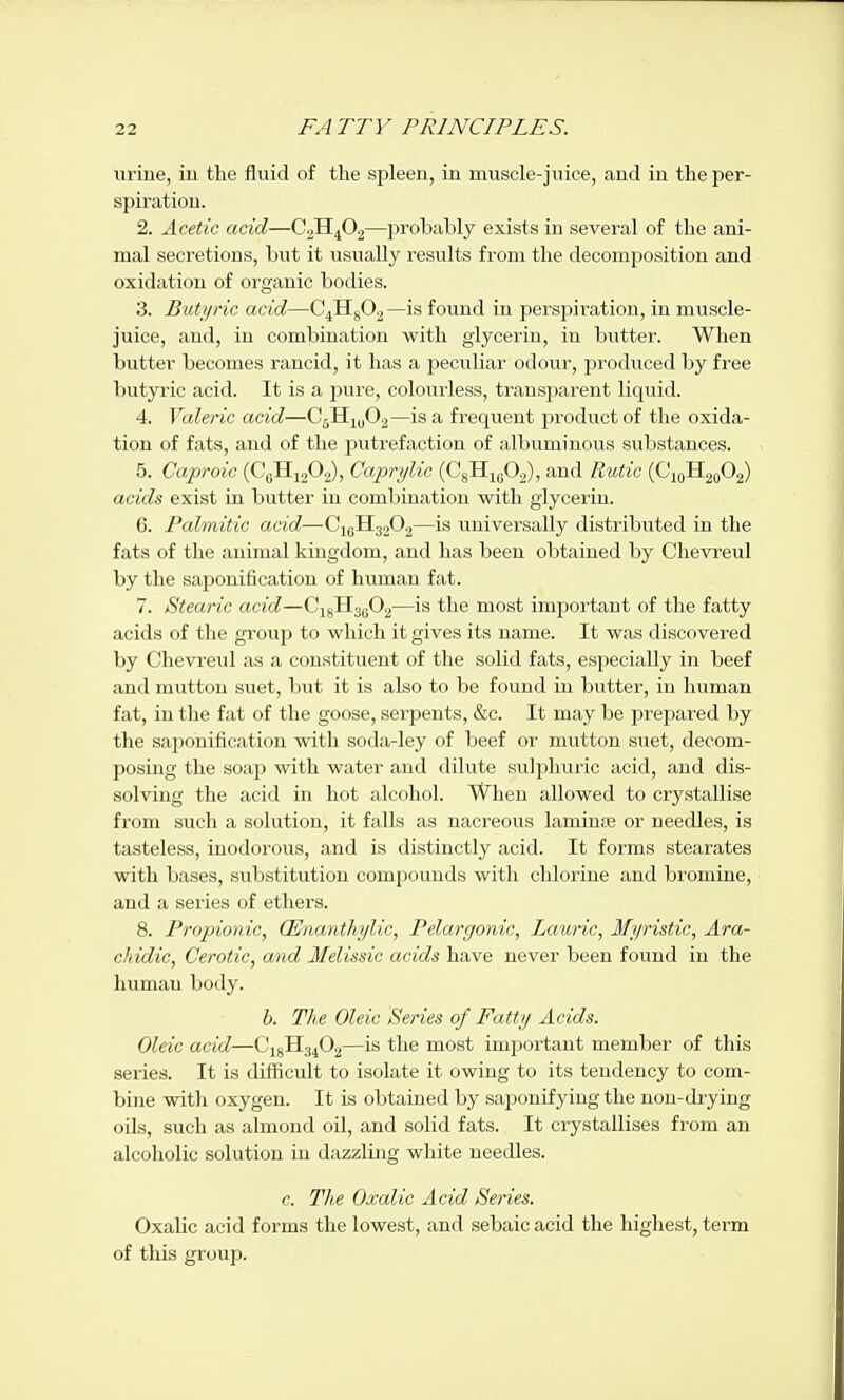 uriue, iu the fluid of the spleen, in muscle-juice, and in the per- spiration. 2. Acetic acid—C2H4O.2—probably exists in several of the ani- mal secretions, but it usually results from the decomiiositiou and oxidation of organic bodies. 3. But)/)'ic acid—C4Hg02—is found in perspiration, in muscle- juice, and, in combination with glycerin, in butter. When butter becomes rancid, it has a peculiar odour, prodxiced by free butyric acid. It is a pure, colourless, transjiarent liquid. 4. Valeric acid—CsHmOj—is a frequent product of the oxida- tion of fats, and of the putrefaction of albuminous substances. 5. Caproic (CgHi202), Caprylic (C8H1UO2), and Rutic {^\^-itf^<^ acids exist in butter in combination with glycerin. 6. Palmitic acid—CigHg202—is universally distributed in the fats of the animal kingdom, and has been obtained by Chevreul by the saponification of human fat. 7. Stearic acid—G-^^l^^O^—is the most important of the fatty acids of the group to which it gives its name. It was discovered by Chevreul as a constituent of the solid fats, especially in beef and mutton suet, but it is also to be found iu butter, in human fat, in the fat of the goose, serpents, &c. It may be prepared by the saponification with soda-ley of beef or mutton suet, decom- posing the soap with water and dilute sulphuric acid, and dis- solving the acid in hot alcohol. When allowed to crystallise from such a solution, it falls as nacreous laminte or neecUes, is tasteless, inodorous, and is distinctly acid. It forms stearates with bases, substitution compounds with chlorine and bromine, and a series of ethers. 8. Propionic, (Enanthylic, Pelargonic, Lawic, Ifi/ristic, Ara- chidic, Cerotic, and Melissic acids have never been found iu the human body. b. The Oleic Series of Fatty Acids. Oleic acid—(J^^^iO.j^—is the most imjiortant member of this series. It is difficult to isolate it owing to its tendency to com- bine with oxygen. It is obtained by saponifying the non-diying oils, such as almond oil, and solid fats. It crystallises from an alcoholic solution in dazzling white needles. c. The Oxalic Acid Series. Oxalic acid forms the lowest, and sebaic acid the higliest, term of this group.