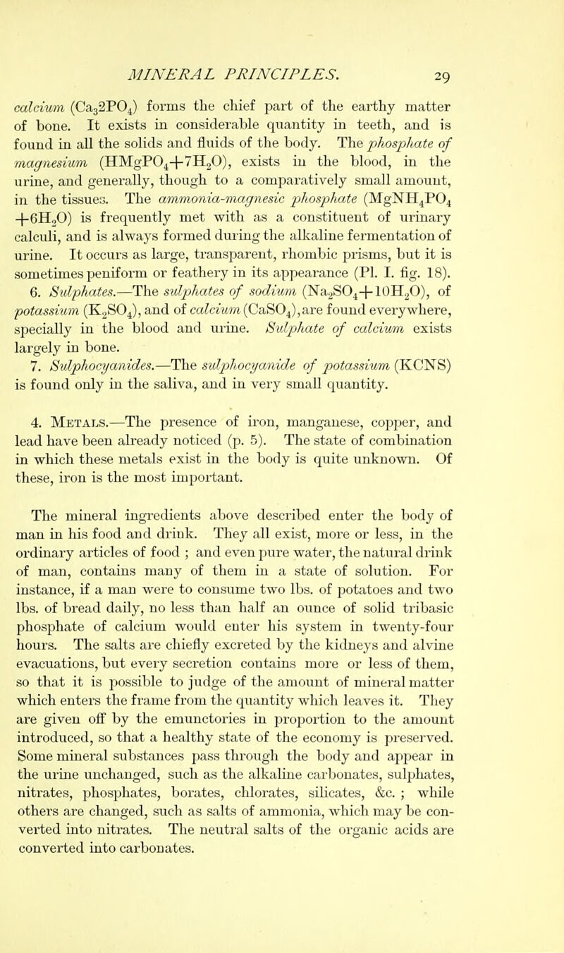 calcium (Ca32P04) forms the chief part of the earthy matter of bone. It exists in considerable quantity in teeth, and is found in all the solids and fluids of the body. The phosphate of magnesium (HMgPO^+yHgO), exists in the blood, in the urine, and generally, though to a comparatively small amount, in the tissues. The ammonia-magnesic phosphate (MgNH4P04 -j-GHoO) is frequently met with as a constituent of urinary calculi, and is always formed during the alkaline fermentation of urine. It occurs as large, transparent, rhombic prisms, but it is sometimes peniform or feathery in its appearance (PI. I. fig. 18). 6. Sulphates.—The sulphates of sodium (NaaSO^+lOHp), of potassium (KjSOJ, and of calcium {GaBO^,Skre found everywhere, specially in the blood and urine. Sulphate of calcium exists largely in bone. 7. Sidphocyanides.—The sulphocyanide of potassium (KCNS) is found only in the saliva, and in very small quantity. 4. Metals.—The presence of iron, manganese, copper, and lead have been already noticed (p. 5). The state of combination in which these metals exist in the body is quite unknown. Of these, iron is the most important. The mineral ingredients above described enter the body of man in his food and drick. They all exist, more or less, in the ordinary articles of food ; and even j^ure water, the natural drink of man, contains many of them in a state of solution. For instance, if a man were to consume two lbs. of potatoes and two lbs. of bread daily, no less than half an ounce of solid tribasic phosphate of calcium would enter his system in twenty-four hours. The salts are chiefly excreted by the kidneys and alvine evacuations, but every secretion contains more or less of them, so that it is possible to judge of the amount of mineral matter which enters the frame from the quantity which leaves it. They are given off by the emunctories in proportion to the amount introduced, so that a healthy state of the economy is preserved. Some mineral substances pass through the body and apjjear in the urme unchanged, such as the alkaline carbonates, sulphates, nitrates, phosphates, borates, chlorates, silicates, &c. ; while others are changed, such as salts of ammonia, which may be con- verted into nitrates. The neutral salts of the organic acids are converted into carbonates.