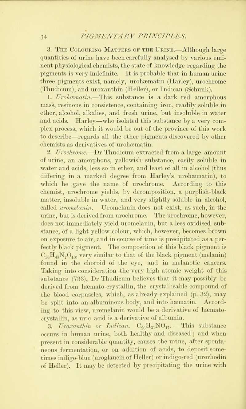 3. The CoLotrRiNO Matters of the Urine.—Although large quantities of urine have been carefully analysed by various emi- nent physiological chemists, the state of knowledge regarding the pigments is vei'y indefinite. It is probable that in human urine three pigments exist, namely, urolisematiu (Harley), uroclirome (Tliudicum), and uroxanthin (Heller), or Indicau (Schunk). 1. Urohcematin.—This substance is a dark red amorphous mass, resinous in consistence, containing iron, readily soluble in ether, alcohol, alkalies, and fresh urine, but insoluble in water and acids. Harley—who isolated this substance by a very com- plex process, which it would be out of the province of this work to describe—regards all the other pigments discovered by other chemists as deiivatives of urohjematin. 2. Urochrome.—Dr Thudicum extracted from a large amount of urine, au amorphous, yellowish substance, easily soluble in water and acids, less so iu ether, aud least of all iu alcohol (thus differing in a marked degree from Harley's urohsematin), to which he gave the name of urochrome. According to this chemist, urochrome yields, by decomposition, a purjjlish-black matter, insoluble in water, aud very slightly soluble iu alcohol, eaUed uromelmiin. Uromelaniu does not exist, as such, in the urine, but is derived from urochrome. The urochrome, however, does not immediately yield uromelanin, but a less oxidised sub- stance, of a light yellow colour, which, however, becomes brown on exposure to air, and in cour se of time is precipitated as a jjer- fectly black pigment. The composition of this black pigment is CsgHjgNyOiQ, veiy similar to that of the black pigment (melanin) found in the choroid of the eye, aud iu melanotic cancers. Taking into consideration the very high atomic weight of this substance (733), Dr Thudicum believes that it may jjossibly be derived from hajmato-crystallin, the ci'ystallisable compound of the blood corpuscles, which, as already explained (p. 32), may be split into an albuminous body, and into hsematin. Accord- ing to this view, uromelaniu would be a derivative of hsemato- crystallin, as uric acid is a derivative of albumiu. 3. Uroxanthin or Indican. G^f^^^i^Oyj. — This substance occurs in human urine, both healthy and diseased ; and when present in considerable quantity, causes the urine, after sponta- neous fei-mentation, or on addition of acids, to deposit some- times indigoblue (uroglauciu of Heller) or indigo-red (urorhodin of Heller). It may be detected by precipitating the urine with