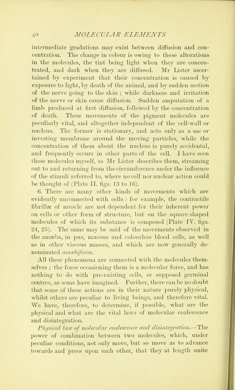 intermediate gi-adations may exist between diflFusion and con- centration. The change in colour is owing to these alterations in the molecules, the tint being light when they are concen- trated, and dai'k when tliey ai'e diffused. Mr Lister ascer- tained by experiment that their concentration is caused by exposure to light, by death of the animal, and by sudden section of the nerve going to the skin ; while darkness and irritation of the nerve or skin cause diffusion. Sudden amputation of a limb produced at first diffusion, followed by the concentration of death. These movements of the pigment molecules are peculiarly vital, and altogether independent of the cell-wall or nucleus. The former is stationary, and acts only as a sac or investing membrane around the moving particles, while the concentration of them about the nucleus is purely accidental, and frequently occurs in other parts of the cell. I have seen these molecules myself, as Mr Lister describes them, streaming out to and returning from the circumference under the influence of the stimuli referred to, where no cell nor nuclear action could be thought of (Plate IL figs. 13 to 16). 6. There are many other kinds of movements which are evidently unconnected with cells :■ for example, the contractile fibriUae of muscle are not dependent for their inherent power on cells or other form of structure, but on the square-shaped molecules of which its substance is comjjosed (Plate IV. figs. 24, 25). The same may be said of the movements observed in the amreba, in pus, mucous and colourless blood cells, as well as in other viscous masses, and which are now generally de- nominated anuehiform. AU these phenomena are connected with the molecules them- selves ; the force occasioning them is a molecular force, and has nothing to do with pre-existing cells, or supposed germinal centres, as some have imagined. Further, there can be no doubt that some of these actions are in their nature purely physical, whilst others are peculiar to living beings, and therefore vital. We have, therefore, to detemiine, if possible, what are the physical and what are the vital laws of molecular coalescence and disintegration. Phijsical law of molecular coalescence and disintegration.—The power of combination between two molecules, which, under peculiar conditions, not only move, but so move as to advance towards and press upon each other, that they at length unite