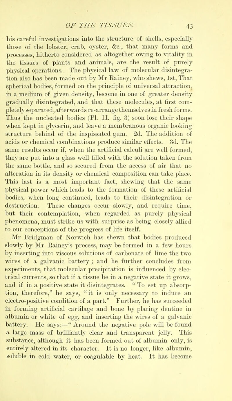 his careful investigations into the structure of shells, especially those of the lobster, crab, oyster, &c., that many forms and processes, hitherto considered as altogether owing to vitality in the tissues of plants and animals, are the result of purely physical operations. The physical law of molecular disintegra- tion also has been made out by Mr Eainey, who shews, 1st, That spherical bodies, formed on the principle of imiversal attraction, in a medium of given density, become in one of greater density gradually disintegrated, and that these molecules, at first com- pletely separated, afterwards re-arrange themselves in fresh forms. Thus the nucleated bodies (PI. II. fig. 3) soon lose their shape when kept in glycerin, and leave a membranous organic looking structure behind of the inspissated gum. 2d. The addition of acids or chemical combinations produce similar eifects. 3d. The same results occur if, when the artificial calculi are well formed, they are put into a glass well filled with the solution taken from the same bottle, and so secured from the access of air that no alteration in its density or chemical comjiosition can take place. This last is a most imjDortant fact, shewing that the same physical power which leads to the formation of these artificial bodies, when long continued, leads to then- disintegration or destruction. These changes occur slowly, and require time, but their contemplation, when regarded as purely physical phenomena, must strike us with surjjrise as being closely allied to our conceptions of the progress of life itself. Mr Bridgman of Norwich has shewn that bodies produced slowly by Mr Eainey's process, may be formed in a few hours by inserting into viscous solutions of carbonate of lime the two wires of a galvanic battery ; and he further concludes from experiments, that molecular precipitation is influenced by elec- trical currents, so that if a tissue be in a negative state it grows, and if in a positive state it disintegrates.  To set up absorp- tion, therefore, he says,  it is only necessary to induce an electro-positive condition of a part. Further, he has succeeded in forming artificial cartilage and bone by placing dentine in albumin or white of egg, and inserting the wires of a galvanic battery. He says:—Around the negative pole will be found a large mass of brilliantly clear and transparent jelly. This substance, although it has been formed out of albumin only, is entirely altered in its character. It is no longer, like albumin, soluble in cold water, or coagulable by heat. It has become