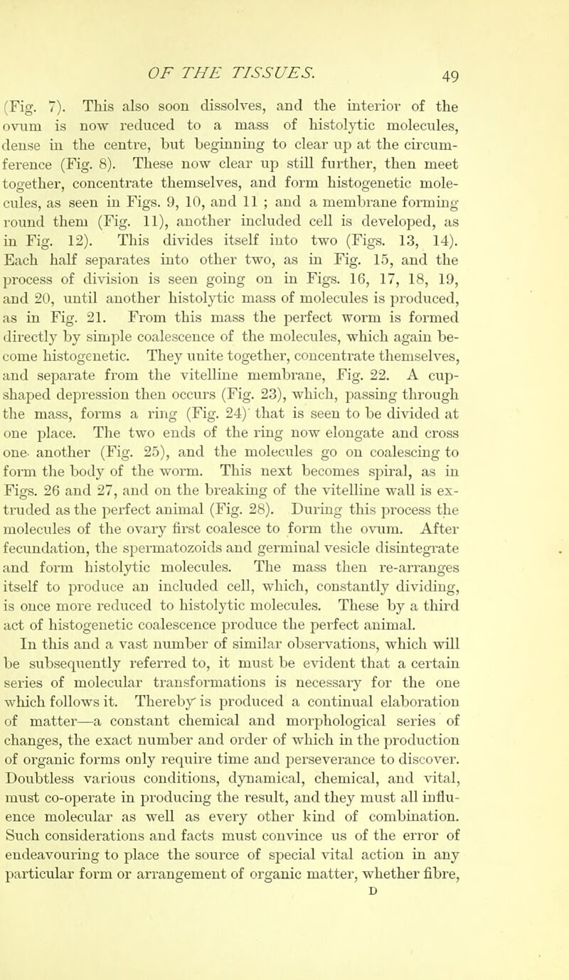 (Fig. 7). This also soon dissolves, and the interior of the ovum is now reduced to a mass of histolytic molecules, dense in the centre, but beginning to clear up at the circum- ference (Fig. 8). These now clear up still further, then meet together, concentrate themselves, and form histogenetic mole- cules, as seen in Figs. 9, 10, and 11 ; and a membrane formmg round them (Fig. 11), another included cell is developed, as in Fig. 12). This divides itself into two (Figs. 13, 14). Each half separates into other two, as in Fig. 15, and the process of division is seen going on in Figs. 16, 17, 18, 19, and 20, until another histolytic mass of molecules is j)roduced, as in Fig. 21. From this mass the perfect worm is formed directly by simple coalescence of the molecules, which again be- come histogenetic. They unite together, concentrate themselves, and separate from the vitelline membrane. Fig. 22. A cup- shaped depression then occurs (Fig. 23), which, passing through the mass, forms a ring (Fig. 24)' that is seen to be divided at one place. The two ends of the ring now elongate and cross one- another (Fig. 25), and the molecules go on coalescing to form the body of the worm. This next becomes spiral, as in Figs. 26 and 27, and on the breaking of the vitelline wall is ex- truded as the perfect animal (Fig. 28). During this process the molecules of the ovary first coalesce to form the ovum. After fecundation, the spermatozoids and germinal vesicle disintegTate and form histolytic molecules. The mass then re-arranges itself to produce an included cell, which, constantly dividing, is once more reduced to histolytic molecules. These by a third act of histogenetic coalescence jDroduce the perfect animal. In this and a vast number of similar observations, which will be subseqiieutly referred to, it must be evident that a certain series of molecular transformations is necessary for the one which follows it. Thereby is produced a continual elaboration of matter—a constant chemical and morphological series of changes, the exact number and order of which in the jDroduction of organic forms only require time and jjerseverance to discover. Doubtless various conditions, dynamical, chemical, and vital, must co-operate in producing the result, and they must all influ- ence molecular as well as every other kind of combination. Such considerations and facts must convince us of the error of endeavouring to place the source of special vital action in any particular form or arrangement of organic matter, whether fibre, D