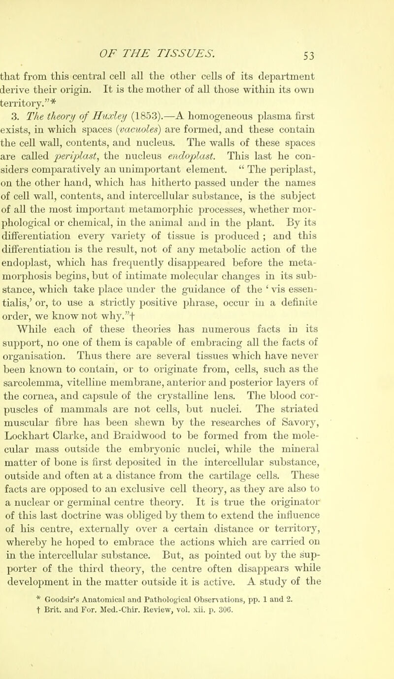 that from this central cell all the other cells of its department derive their origin. It is the mother of all those within its own territory.* 3. The theory of Huxley (18.53).—A homogeneous plasma first exists, in which spaces {vacuoles) are formed, and these contain the cell wall, contents, and nucleus. The walls of these spaces are called periplast, the nucleus endoplast. This last he con- siders comijaratively an unimportant element.  The periplast, on the other hand, which has hitherto passed under the names of cell wall, contents, and intercellular substance, is the subject of aU the most important metamorphic processes, whether moi - phological oi' chemical, in the animal and in the plant. By its differentiation every vai'iety of tissue is produced ; and this differentiation is the result, not of any metabolic action of the endoplast, which has frequently disappeared before the meta- morphosis begins, but of intimate molecular changes in its sub- stance, which take place under the guidance of the ' vis essen- tialis,' or, to use a strictly positive phrase, occur in a definite order, we know not why.t Wliile each of these tlieoiies has numerous facts in its support, no one of them is capable of embracing all the facts of organisation. Thus there are several tissues which have never been known to contain, or to originate from, cells, such as the sarcolemma, vitelline membrane, anterior and posterior layers of the cornea, and capsule of the crystalline lens. The blood cor- puscles of mammals are not cells, but nuclei. The striated muscular fibre has been shewn by the researches of Savory, Lockhart Clarke, and Braidwood to be formed from the mole- cular mass outside the embryonic nuclei, while the mineral matter of bone is first deposited in the intercellular substance, outside and often at a distance from the cartilage cells. These facts are opposed to an exclusive cell theory, as they are also to a nuclear or germinal centre theory. It is time the originator of this last doctrine was obliged by them to extend the influence of his centre, externally over a certain distance or territory, whereby he hoped to embrace the actions which are carried on in the intercellular substance. But, as pointed out by the sup- porter of the third theory, the centre often disappears while development in the matter outside it is active. A study of the * Goodsir's Anatomical and Pathological Obsen ations, pp. 1 and 2. t Brit, and For. Med.-Chir. Review, vol. xii. p. 306.