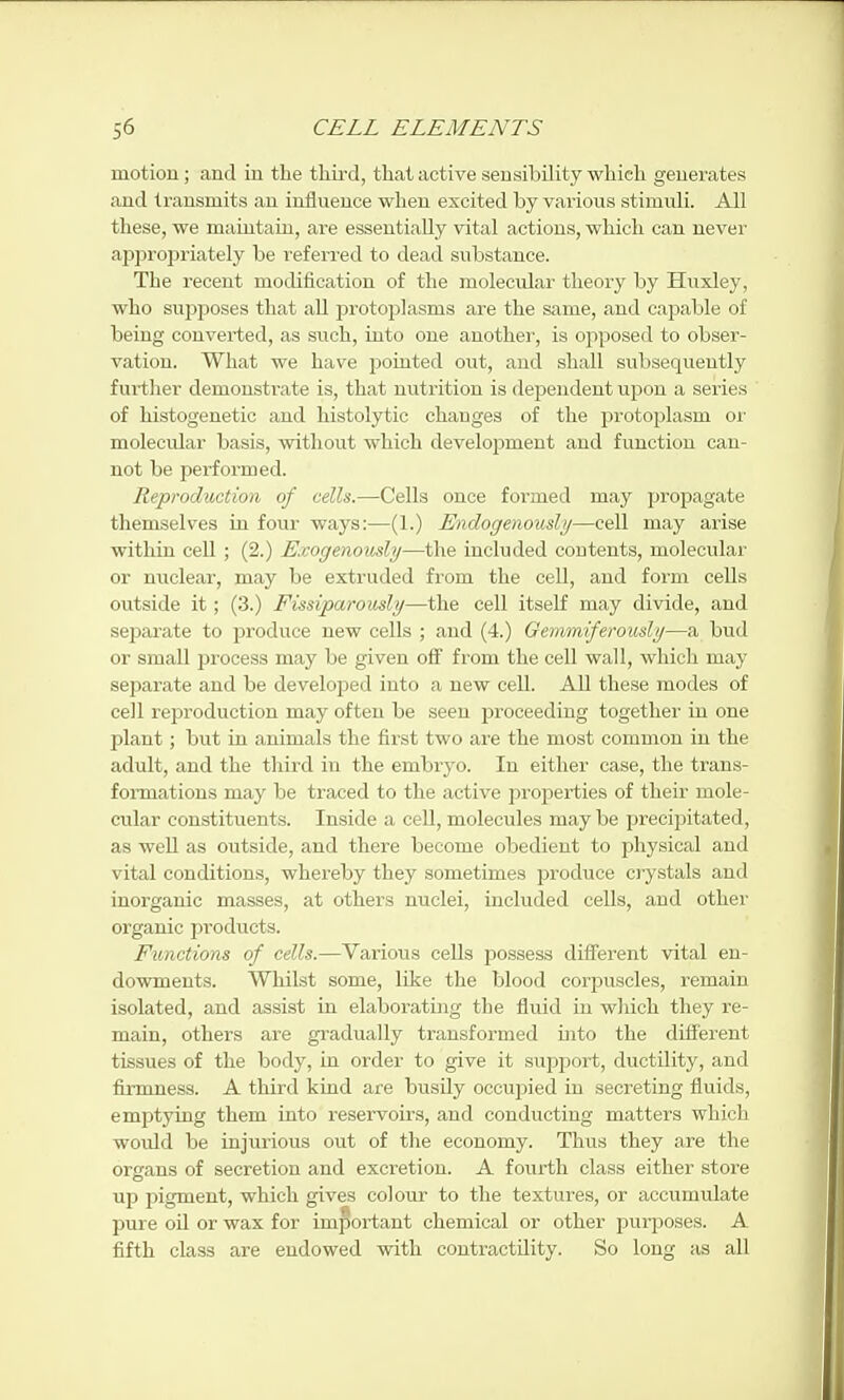 motion; and in the third, that active sensibility which generates and transmits an influence when excited by various stimuli. All these, we maintain, are essentially vital actions, which can never appropriately be referred to dead substance. The recent modification of the molecular theory by Huxley, who suj)poses that aU protoplasms are the same, and cajjable of being converted, as such, into one another, is opposed to obser- vation. What we have pointed out, and shall subsequently further demonstrate is, that nutrition is dependent upon a series of histogenetic and histolytic changes of the protojDlasm or molecular basis, without which development and function can- not be performed. Reproduction of cells.—Cells once formed may propagate themselves in four ways:—(1.) Endogenoushj—cell may arise within cell ; (2.) Exogenously—the included contents, molecular or nuclear, may be extruded from the cell, and form cells outside it; (3.) Fissiparously—the cell itself may divide, and separate to produce new cells ; and (4.) Gemmiferously—a bud or small process may be given off from the cell wall, which may separate and be developed into a new cell. All these modes of cell reproduction may often be seen proceeding together in one plant; but in animals the first two are the most common in the adult, and the third in the embryo. In either case, the trans- formations may be traced to the active properties of their mole- cular constituents. Inside a cell, molecules may be precijiitated, as well as outside, and there become obedient to physical and vital conditions, whereby they sometimes produce crystals and inorganic masses, at others nuclei, included cells, and other organic products. Functions of cells.—Various cells j)ossess different vital en- dowments. Whilst some, like the blood corpuscles, remain isolated, and assist in elaborating the fluid in which they re- main, others are gradually transformed into the different tissues of the body, in order to give it support, ductility, and firmness. A third kind are busily occupied in secreting fluids, emptying them into reservoirs, and conducting matters which would be injurious out of the economy. Thus they are the organs of secretion and excretion. A fourth class either store up pigment, which gives colour to the textures, or accumulate pure oil or wax for important chemical or other purposes. A fifth class are endowed with contractility. So long as all
