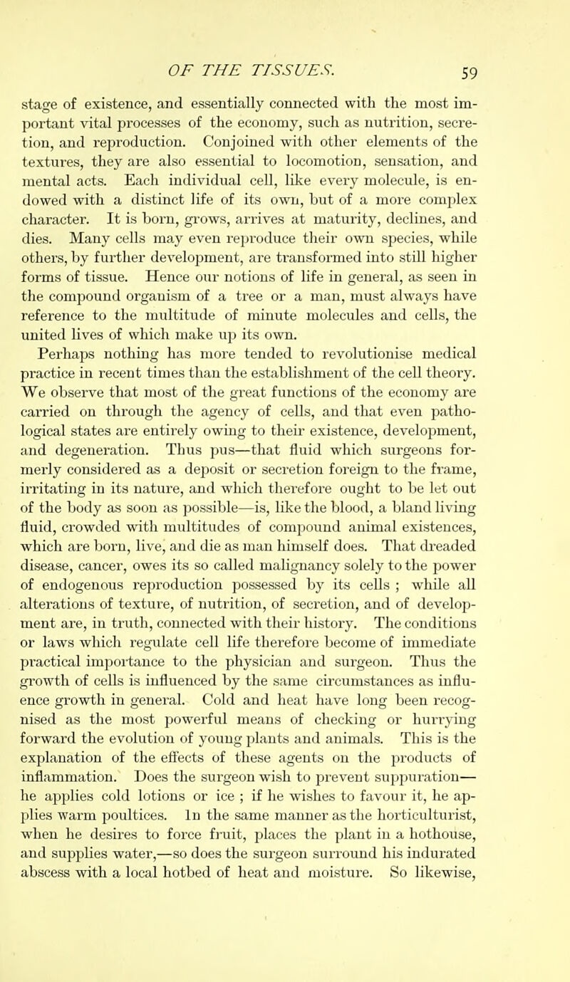 stage of existence, and essentially connected with the most im- portant vital processes of the economy, such as nutrition, secre- tion, and reproduction. Conjoined with other elements of the textures, they are also essential to locomotion, sensation, and mental acts. Each individual cell, like every molecule, is en- dowed with a distinct life of its own, but of a more complex character. It is born, gi'ows, arrives at maturity, declines, and dies. Many cells may even reproduce their own .species, while others, by further development, are transformed into stUl higher forms of tissue. Hence our notions of life in general, as seen in the compound organism of a tree or a man, must always have reference to the multitude of minute molecules and cells, the united lives of which make up its own. Perhaps nothing has more tended to revolutionise medical practice in recent times than the establishment of the cell theory. We observe that most of the great functions of the economy are carried on through the agency of cells, and that even patho- logical states are entirely owing to their existence, development, and degeneration. Thus pus—that fluid which surgeons for- merly considered as a deposit or secretion foreign to the frame, irritating in its nature, and which therefore ought to be let out of the body as soon as possiVjle—is, like the blood, a bland living fluid, crowded with multitudes of compound animal existences, which are born, live, and die as man himself does. That dreaded di.sease, cancer, owes its so called malignancy solely to the power of endogenous reproduction possessed by its cells ; while all alterations of texture, of nutrition, of secretion, and of develoj^- ment are, in truth, connected with their history. The conditions or laws which regulate cell life therefore become of immediate practical impoitance to the physician and surgeon. Thus the growth of cells is influenced by the same circumstances as influ- ence growth in general. Cold and heat have long been recog- nised as the most powerful means of checking or hurrying forward the evolution of young plants and animals. This is the explanation of the eflects of these agents on the products of inflammation. Does the surgeon wish to prevent suppuration— he applies cold lotions or ice ; if he wishes to favour it, he ap- l^lies warm poultices. In the same manner as the horticulturist, when he desires to force fj-uit, places the plant in a hothouse, and supplies water,—so does the surgeon suri'ound his indurated abscess with a local hotbed of heat and moisture. So likewise.