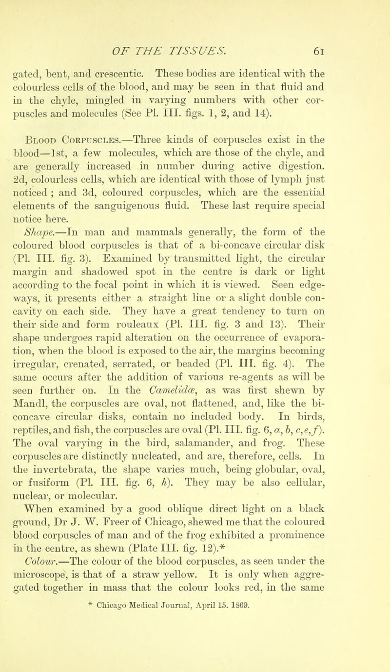 gated, bent, aud crescentic. These bodies are identical with the colourless cells of the blood, and may be seen in that fluid and in the chyle, mingled in varying numbers with other cor- puscles and molecides (See PI. III. figs. 1, 2, and 14). Blood Corpuscles.—Three kinds of corpuscles exist in the blood—1st, a few molecules, which are those of the chyle, and are generally increased in number during active digestion. 2d, colourless cells, which are identical with those of lymph just noticed ; and 3d, coloured corpuscles, which are the essential elements of the sanguigenous fluid. These last require special notice here. Shape.—In man and mammals generally, the form of the coloured blood corixiscles is that of a bi-concave circular disk (PI. III. fig. 3). Examined by transmitted light, the circular margin and shadowed spot in the centre is dark or light according to the focal point in which it is viewed. Seen edge- ways, it presents either a straight line or a slight double con- cavity on each side. They have a great tendency to turn on their side and form rouleaux (PI. III. fig. 3 and 13). Their shape undergoes rapid alteration on the occurrence of evapora- tion, when the blood is exposed to the air, the margins becoming irregular, crenated, serrated, or beaded (PI. III. fig. 4). The same occurs after the addition of various re-agents as will be seen further on. In the Camelidce, as was first shewn by Mandl, the corpuscles are oval, not flattened, and, like the bi- concave circular disks, contain no included body. In birds, reptiles, and fish, the corj)uscles are oval (PI. III. fig. 6, a, b, c,e, f). The oval varying in the bird, salamander, and frog. These corpuscles are distinctly nucleated, and are, therefore, cells. In the invertebrata, the shape varies much, being globular, oval, or fusiform (PI. III. fig. 6, h). They may be also cellvilar, nucleai-, or molecular. When examined by a good oblique direct light on a black ground, Dr J. W. Freer of Chicago, shewed me that the coloured blood corpuscles of man and of the frog exhibited a prominence in the centre, as shewn (Plate III. fig. 12).* Colour.—The colour of the blood corpuscles, as seen under the microscoi^e, is that of a straw yellow. It is only when aggre- gated together in mass that the coloiir looks red, in the same * Chicago Medical Journal, April 15. 18C9.