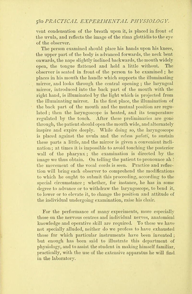 vent condensation of tlie breath upon it, is placed in front of the uvula, and reflects the image of the rima glottidis to the eye of the observer. The person examined should place his hands upon his knees, the upi^er part of the body is advanced forwards, the neck bent onwards, the nape slightly inclined backwards, the mouth widely open, the tongue flattened and held a little without. The observer is seated in front of the person to be examined ; he places in his mouth the handle which supports the illuminating mirror, and looks through the central opening ; the laryngeal mirror, introduced into the back fjart of the mouth with the right hand, is illuminated by the light which is projected from the illuminating mirror. In the first place, the illumination of the back part of the mouth and the mutual position are regu- lated ; then the laryngoscope is heated, and its temj^erature regulated by the touch. After these preliminaries are gone through, the patient should open the mouth wide, and alternately inspire and expire deeply. While doing so, the laryngoscoj^e is placed against the uvula and the velum palati, to sustain these parts a little, and the mirror is given a convenient incli- nation ; at times it is impossible to avoid touching the posterior wall of the pharynx; the examination is directed by the image we thus obtain. On telling the patient to i3ronounce ah ! the movement of the vocal cords is seen. Practice and reflec- tion will bring each observer to comprehend the modifications to which he ought to submit this proceeding, according to the special circumstance ; whether, for instance, he has in some degree to advance or to withdraw the laryngoscoj)e, to bend it, to lower or to elevate it, to change the position and attitude of the individual undergoing examination, raise his chair. For the performance of many experiments, more especially those on the nervous centres and individual nerves, anatomical knowledge and operative skill are required. To these we have not specially alluded, neither do we profess to have exhausted those for which particular instruments have been invented ; but enough has been said to illustrate this department of physiology, and to assist the student in making himself familiar, practically, with the use of the extensive apparatus he will find in the laboratory.