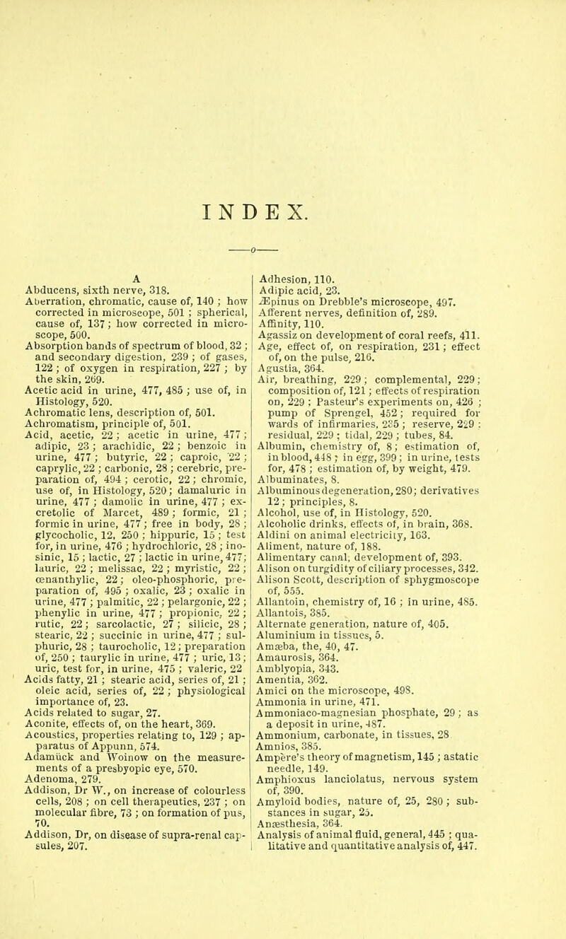 INDEX. A Abducens, sixth nerve, 318. AUerration, chromatic, cause of, 140 ; how corrected in microscope, 501 ; spherical, cause of, 137; how corrected in micro- scope, 500. Absorption bands of spectrum of blood, 32 ; and secondary digestion, 239 ; of gases, 122 ; of oxygen in respiration, 227 ; by the slcin, 2U9. Acetic acid in urine, 477, 485 ; use of, in Histology, 520. Achromatic lens, description of, 501. Achromatism, principle of, 501. Acid, acetic, 22; acetic in urine, 477 ; adipio, 23 ; arachidic, 22 ; benzoic in urine, 477 ; butyric, 22 ; caproic, '22 ; caprylic, 22 ; carbonic, 28 ; cerebric, pre- paration of, 494 ; cerotic, 22; chromic, use of, in Histology, 620; damaluric in urine, 477 ; damolic in urine, 477 ; ex- cretolic of Marcet, 489; formic, 21 ; formic in urine, 477; free in body, 28 ; Rlycocholic, 12, 250 ; hippuric, 15 ; test for, in urine, 476 ; hydrochloric, 28 ; ino- sinic, 15 ; lactic, 27 ; lactic in urine, 477; lauric, 22 ; melissac, 22 ; myristic, 22 ; osnanthylic, 22; oleo-phosphoric, pre- paration of, 495 ; oxalic, 23 ; oxalic in urine, 477 ; palmitic, 22 ; pelargonic, 22 ; phenylic in urine, 477 ; propionic, 22 ; rutic, 22; sarcolactic, 27 ; silicic, 28 ; stearic, 22 ; succinic in urine, 477 ; sul- phuric, 28 ; taurocholic, 12; preparation of, 250 ; taurylic in urine, 477 ; uric, 13; uric, test for, in urine, 475 ; valeric, 22 Acids fatty, 21 ; stearic acid, series of, 21 ; oleic acid, series of, 22 ; physiological importance of, 23. Acids related to sugar, 27. Aconite, effects of, on the heart, 369. Acoustics, properties relating to, 129 ; ap- paratus of Appunn, 674. Adamlick and Woinow on the measure- ments of a presbyopic eye, 570. Adenoma, 279. Addison, Dr W., on increase of colourless cells, 208 ; on cell therapeutics, 237 ; on molecular fibre, 73 ; on formation of pus, 70. Addison, Dr, on disease of supra-renal cap- sules, 207. Adhesion, 110. Adipic acid, 23. iEpinus on Drebble's microscope, 497. Afferent nerves, definition of, 289. Affinity, 110. Agassiz on development of coral reefs, 411. Age, effect of, on respiration, 231; effect of, on the pulse, 216. Agustia, 364. Air, breathing, 229 ; complemental, 229 ; composition of, 121; effects of respiration on, 229 ; Pasteur's experiments on, 426 ; pump of Sprengel, 452; required for wards of inflrmar'ies. 2o5 ; reserve, 229 : residual, 229 ; tidal, 229 ; tubes, 84. Albumin, chemistry of, 8; estimation of, in blood, 448 ; in egg, 399; in urine, lests for, 478 ; estimation of, by weight, 479. Albuminates, 8. Albuminousdegeneration, 280; derivatives 12; principles, 8. Alcohol, use of, in Histology, 520. Alcoholic drinks, effects of, in brain, 368. Aldini on animal electricity, 163. Aliment, nature of, 188. Alimentary canal, development of, 393. Alison on turgidity of ciliary processes, 342. Alison Scott, description of sphygmoscope of, 555. AUantoin, chemistry of, 16 ; in urine, 485. AUantois, 385. Alternate generation, nature of, 405. Aluminium in tissues, 5. Amaeba, the, 40, 47. Amaurosis, 364. Amblyopia, .343. Amentia, 362. Amici on the microscope, 498. Ammonia in urine, 471. Ammoniaco-magnesian phosphate, 29; as a deposit in urine, 487. Ammonium, carbonate, in tissues, 28 Amnios, 385. Ampere's theory of magnetism, 146 ; astatic needle, 149. Amphioxus lanciolatus, nervous system of, 390. Amyloid bodies, nature of, 25, 280 ; sub- stances in sugar, 25. .\niesthesia, 364. Analysis of animal fiuid, general, 445 ; qua- litative and quantitative analysis of, 447.