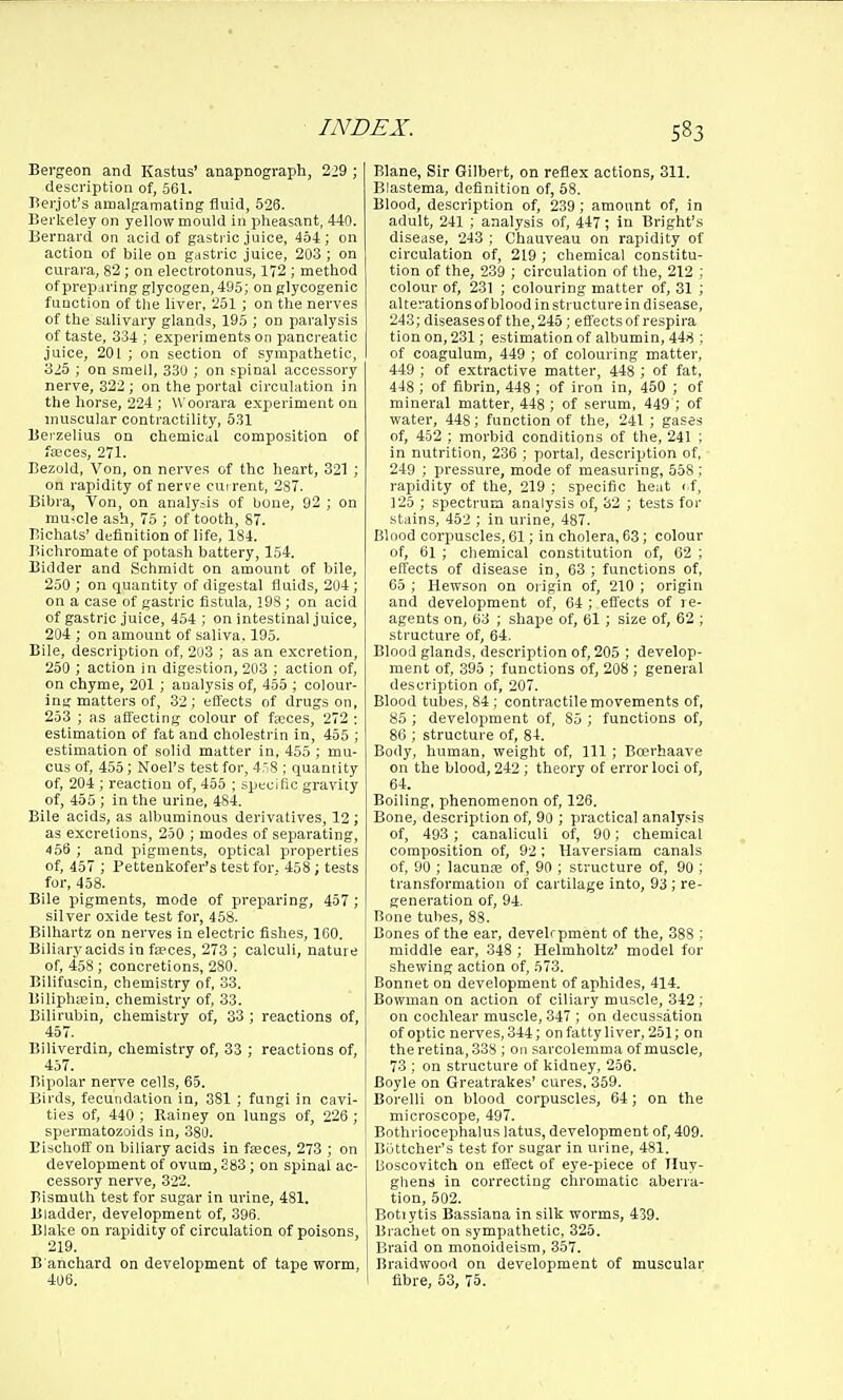 Bergeon and Kastus' anapnograph, 229 ; description of, 561. Bei-jot's amalgamating fluid, 526. Berkeley on yellow mould in pheasant, 440. Bernard on acid of gasti ic juice, 454; on action of bile on gastric juice, 203 ; on curara, 82; on electrotonus, 172 ; method of prep.iring glycogen, 495; on glycogenic function of the liver, 251 ; on the nerves of the salivary glands, 195 ; on paralysis of taste, 334 ; experiments on pancreatic juice, 201 ; on section of sympathetic, 325 ; on smell, 330 ; on spinal accessory nerve, 322 ; on the portal circulation in the horse, 224 ; Woorara experiment ou muscular contractility, 531 Berzelius on chemical composition ot fajces, 271. Bezold, Von, on nerves of the heart, 321 ; on rapidity of nerve current, 287. Bihra, Ton, on analyJs of bone, 92 ; on mu-cle ash, 75 ; of tooth, 87. Tiichats' definition of life, 184. Bichromate of potash battery, 154. Bidder and Schmidt on amount of bile, 250 ; on quantity of digestal fluids, 204; on a case of gastric fistula, 19S; on acid of gastric juice, 454; on intestinal juice, 204 ; on amount of saliva, 195. Bile, description of, 203 ; as an excretion, 250 ; action in digestion, 203 ; action of, on chyme, 201 ; analysis of, 455 ; colour- ing matters of, 32; efi'ects of drugs on, 233 ; as affecting colour of fteces, 272 : estimation of fat and cholestrin in, 455 ; estimation of solid matter in, 455 ; mu- cus of, 455; Noel's test for, 4r,8 ; quantity of, 204 ; reaction of, 455 ; specific gravity of, 455 ; in the urine, 484. Bile acids, as albuminous derivatives, 12; as excretions, 250 ; modes of separating, ■156 ; and pigments, optical properties of, 457 ; Pettenkofer's test for. 458; tests for, 458. Bile pigments, mode of preparing, 457 ; silver cxide test for, 458. Bilhartz on nerves in electric fishes, 160. Biliarj'acids in fa;ces, 273 ; calculi, nature of, 458; concretions, 280. Bilifuscin, chemistry of, .33. Biliphffiin, chemistry of, 33. Bilirubin, chemistry of, 33 ; reactions of, 457. Biliverdin, chemistry of, 33 ; reactions of, 457. Bipolar nerve cells, 65. Birds, fecundation in, 381; fungi in cavi- ties of, 440 ; llainey on lungs of, 226 ; spermatozoids in, 380. Eischoff on biliary acids in fseces, 273 ; on development of ovum, S83; on spinal ac- cessory nerve, 322. Bismuth test for sugar in urine, 481. Bladder, development of, 396. Blake on rapidity of circulation of poisons 219. B ancliard on development of tape worm, 406. Blane, Sir Gilbert, on reflex actions, 311. Blastema, definition of, 58. Blood, description of, 239; amount of, in adult, 241 ; analysis of, 447; in Bright's disease, 243 ; Chauveau on rapidity of circulation of, 219 ; chemical constitu- tion of the, 239 ; circulation of the, 212 ; colour of, 231 ; colouring matter of, 31 ; alterations of blood in structure in disease, 243; diseases of the, 245; eflectsotrespira tion on, 231; estimation of albumin, 448 ; of coagulum, 449 ; of colouring matter, 449 ; of extractive matter, 448 ; of fat, 448 ; of fibrin, 448 ; of iron in, 450 ; of mineral matter, 448 ; of serum, 449 ; of water, 448; function of the, 241 ; gases of, 452 ; morbid conditions of the, 241 ; in nutrition, 236 ; portal, description of, 249 ; pressure, mode of measuring, 558 ; rapidity of the, 219 ; specific heat i f, 125 ; spectrum analysis of, 32 ; tests for stains, 452 ; in urine, 487. Blood corpuscles, 61; in cholera, 63; colour of, 61 ; chemical constitution of, G2 ; effects of disease in, 63 ; functions of, 05 ; Hewson on oi igin of, 210 ; origin and development of, 64 ; effects of re- agents on, 63 ; shape of, 61; size of, 62 ; structure of, 64. Blood glands, description of, 205 ; develop- ment of, 395 ; functions of, 208 ; general description of, 207. Blood tubes, 84; contractile movements of, 85 ; development of, 85 ; functions of, 86 ; structure of, 84. Body, human, weight of. 111; Boerhaave on the blood, 242 ; theory of error loci of, 64. Boiling, phenomenon of, 126. Bone, description of, 90 ; practical analysis of, 493 ; canaliculi of, 90; chemical composition of, 92 ; Haversiam canals of, 90 ; lacunae of, 90 ; structure of, 90 ; transformation of cartilage into, 93; re- generation of, 94. Bone tubes, 88. Bones of the ear, develrpment of the, 388 : middle ear, 348 ; Helmholtz' model for shewing action of, 573. Bonnet on development of aphides, 414. Bowman on action of ciliary muscle, 342 ; on cochlear muscle, 347 ; on decussation of optic nerves, 344; on fatty liver, 251; on the retina, 338 ; 011 sarcolemma of muscle, 73 ; on structure of kidney, 256. Boyle on Greatrakes' cures. 359. Borelli on blood corpuscles, 64; on the microscope, 497. Bothriocephalus latus, development of, 409. Biittcher's test for sugar in urine, 481. Ijoscovitch on eflect of eye-piece of Tluy- gliens in correcting cliromatic aberra- tion, 602. Botiytis Bassiana in silk worms, 439. Brachet on sympathetic, 325. Braid on monoideism, 357. Braidwood on development of muscular fibre, 53, 75.