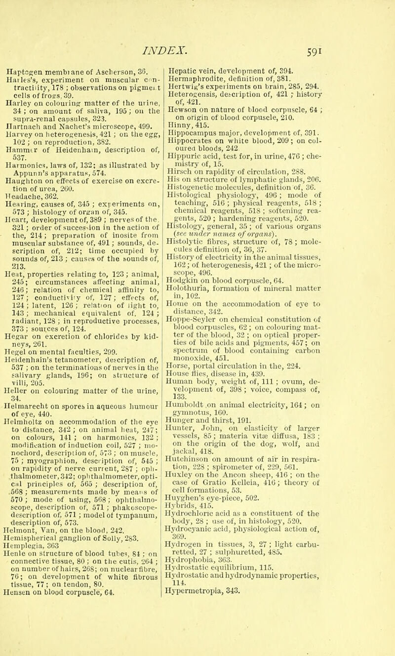 Ilaptngen membiane of Ascherson, 36. Hiiiles's, experiment on muscular con- tractility, 178 ; observations on pigmei.t cells of froes, 39. Harley on colouring matter of the urine, 3-t; on amount of saliva, 195; 011 the supra-renal capsules, 323. Ilartnach and Nachet's microscope, 499. Harvey on lieterogenesis, 421; on tiie egg, 102 ; on reproduction, 382. Hammtr of HeiUenhain, description of, 537. Harmonica, laws of, 132; as illustrated by Appunn's apparatus, 574. Ilaugliton on effects of exercise on excre- tion of urea, 260. Headache, 362. Hearing, causes of, 345 ; exr eriments on, 573 ; histology of organ of, 345. Heart, development of, 389 ; nerves of the. 321; order of succession in the action of the, 214; preparation of inosite from muscular substance of, 491; sounds, de. scription of, 212; time occupied by sounds of, 213 ; causes of the bounds of, 213. Heat, properties relating to, 123 ; animal, 245; circumstances affecting animal, 246; relation of chemical affinity to, 127; conductiTi'y of, 127; effects of, 124; latent, 126; relation of light to, 143; mechanical equivalent of, 124 ; radiant, 128 ; in reproductive processes, 373 ; sources of, 124. Hegar on excretion of chlorides by kid- neys, 261. Hegel on mental faculties, 299. Heidenhain's tetanometer, description of, 537 ; on the terminations of nerves in the salivary glands, 196; on st^ructure of villi, 205. lleller on colouring matter of the urine, 34. llelmarecht on spores in aqueous humour of eye, 440. Helmholtz on accommodation of the eye to distance, 342 ; on animal heat, 247; on colours, 141 ; on harmonics, 132 ; modification of induction coil, 52 ; mo- nochord, description of, 573 ; on muscle, 75 ; myographion, description of, 545 ; on rapidity of nerve current, 287 ; opli- .thalmometer,342; ophthalmometer,opti- cal principles of, 565 ; description of, 568 ; measurements made by meaTi,s of 670 ; mode of using, 508 ; ophthalmo- scope, description of, 571 ; phakoscope- description of, 571 ; model of tympanum, description of, 673. Helmont, Van, on the blood, 242. Hemispherical ganglion of Solly, 283. Ilemplegia, 363 llenle on structure of blood tubes, 84 ; on connective tissue, 80 ; on the cutis, 264 ; on number of hairs, 268; on nuclearfibre, 76; on development of white fibrous tissue, 77; on tendon, 80. Hensen on blood corpuscle, 64. Hepatic vein, development of, 394. Hermaphrodite, definition of, 381. Hertwig's experiments on brain, 285, 294. Heterogensis, debcription of, 421 ■; history of, 421. Hewson on nature of blood corpuscle, 64 ; on origin of blood corpuscle, 210. Hinny, 415. Hippocampus major, development of, 391. Hippocrates on white blood, 209; on col- oureu bloods, 242 Hippuric acid, test for, in urine, 476; che- mistry of, 15. Hirsch on rapidity of circulation, 288. His on structure of lymphatic glands, 206. Histogenetic molecules, definition of, 36. Histological physiology, 490 ; mode of teaching, 516 ; physical reagents, 518 ; chemical reagents, 518 ; softening rea- gents, 520 ; hardening reagents, 620. Histology, general, 35 ; o£ various organs (see under names of organs). Histolytic fibres, structure of, 78 ; mole- cules definition of, 36, 37. History of electricity in the animal tissues, 162; of heterogenesis, 421; of the micro- scope, 496. Hodgkin on blood corpuscle, 64. Holothuria, formation of mineral matter in, 102. Home on the accommodation of eye to distance, 342. Hoppe-Seyler on chemical constitution of blood corpuscles, G2; on colouring mat- ter of the blood, 32 ; on optical proper- ties of bile acids and pigments, 457; on spectrum of blood containing carbon monoxide, 451. Horse, portal circulation in the, 224. House flies, disease in, 439. Human body, weight of. 111; ovum, de- velopment of, 398 ; voice, compass of, 133. Humboldt .on animal electricity, 104; on gymnotus, 160. Hunger and thirst, 191. Hunter, John, on elasticity of larger vessels, 85 ; materia vitie diffusa, 183 ; on the origin of the dog, wolf, and jackal, 418. Hutchinson on amount of air in respira- tion, 228 ; spirometer of, 229, 661. Huxley on the Ancon sheep, 416 ; on the case of Gratio Kelleia, 410; theory of cell formations, 63. Huyghen's eye-piece, 502. Hybrids, 415. Hydrochloric acid as a constituent of the body, 28 ; use of, in histology, 620. Hydrocyanic acid, pihysiological action of, 369. Hydrogen in tissues, 3, 27; light carbu- retted, 27 ; sulphuretted, 485. Hydrophobia, 363. Hydrostatic equilibrium, 115. Hj'drostatic and hydrodynamic properties, 114. Hypennetropia, 343.