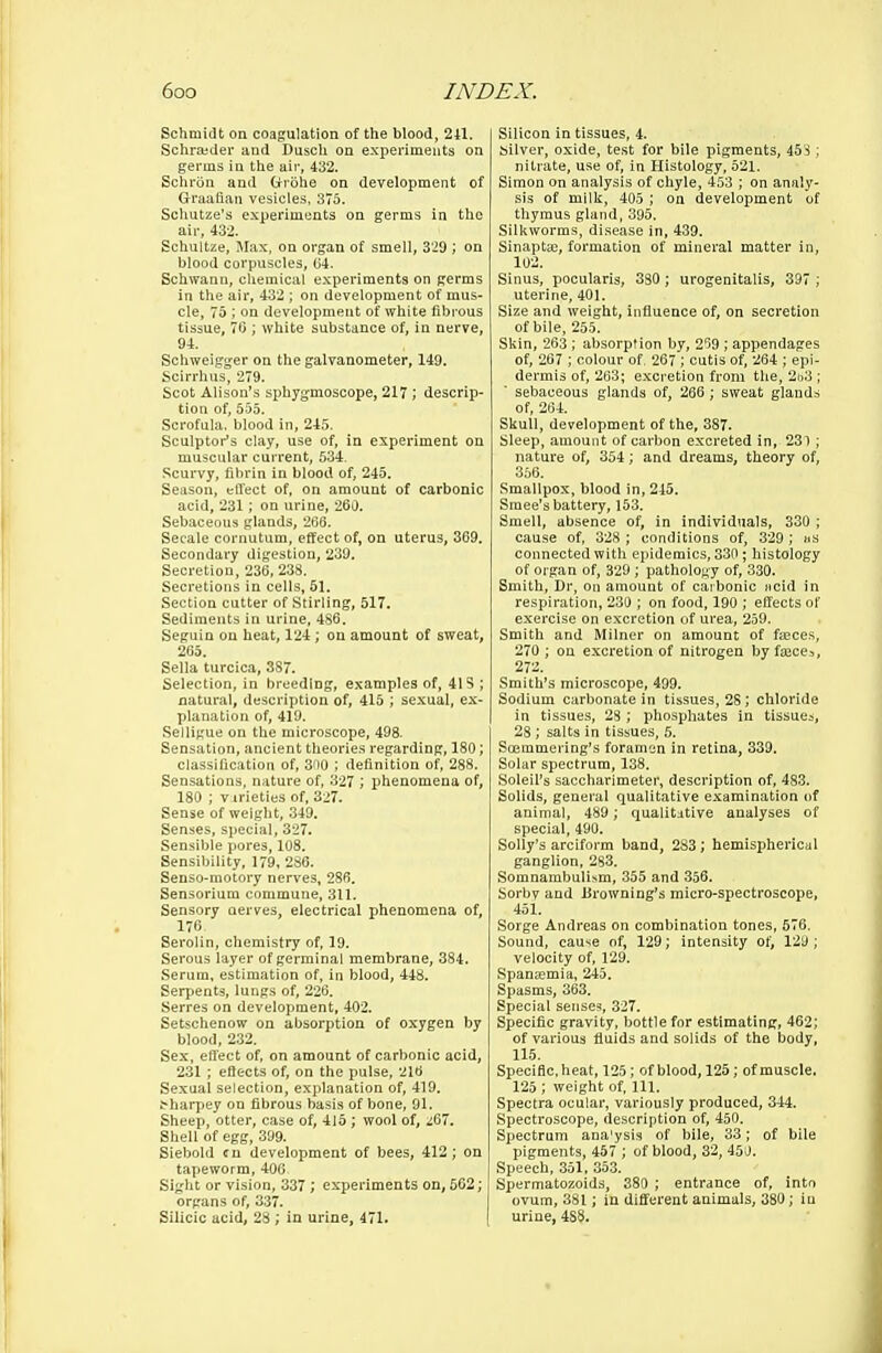 Schmidt on coagulation of tlie blood, 2il. Schrajder and DuscU on experiments on germs in the air, 432. Schron and fctrohe on development of Graafian vesicles, 375. Schutze's experiments on germs in the air, 432. Schultze, Max, on organ of smell, 3'29 ; on blood corpuscles, ()4. Schwann, chemical experiments on germs in the air, 432 ; on development of mus- cle, 75 ; on development of white fibrous tissue, 7C ; white substance of, in nerve, 94. Schweigger on the galvanometer, 149. Scirrhus, 279. Scot Alison's sphygmoscope, 217 ; descrip- tion of, 555. Scrofula, blood in, 245. Sculptor's clay, use of, in experiment on muscular current, 5.34. Scurvy, fibrin in blood of, 245. Season, effect of, on amount of carbonic acid, 231; on urine, 260. Sebaceous glands, 266. Secale cornutum, effect of, on uterus, 369. Secondary digestion, 239. Secretion, 236, 238. Secretions in cells, 51. Section cutter of Stirling, 517. Sediments in urine, 486. Seguin on heat, 124; on amount of sweat, 265. Sella turcica, 387. Selection, in breeding, examples of, 41S ; natural, description of, 415 ; sexual, ex- planation of, 419. Selligue on the microscope, 498. Sensation, ancient theories regarding, 180; classification of, 3no ; definition of, 288. Sensations, nature of, 327 ; phenomena of, 180 ; virieties of, 327. Sense of weight, 349. Senses, special, 327. Sensible pores, 108. Sensibility, 179, 286. Senso-motory nerves, 286. Sensorium commune, 311. Sensory nerves, electrical phenomena of, 176 Serolin, chemistry of, 19. Serous layer of germinal membrane, 384. Serum, estimation of, in blood, 448. Serpents, lungs of, 226. Serres on development, 402. Setschenow on absorption of oxygen by blood, 232. Sex, effect of, on amount of carbonic acid, 231 ; effects of, on the pulse, 216 Sexual selection, explanation of, 419. tharpey on fibrous basis of bone, 91. Sheep, otter, case of, 415 ; wool of, .i67. Shell of egg, 399. Siebold cn development of bees, 412; on tapeworm, 400 Sight or vision, 337 ; experiments on, 562; organs of, 337. Silicic acid, 28 ; in urine, 471. Silicon in tissues, 4. Silver, oxide, te.st for bile pigments, 453; nitrate, use of, in Histology, 521. Simon on analysis of chyle, 453 ; on analy- sis of milk, 405 ; on development of thymus gland, 395. Silkworms, disease in, 439. Sinapta;, formation of mineral matter in, 102. Sinus, pocularis, 330 ; urogenitalis, 397 ; uterine, 401. Size and weight, influence of, on secretion of bile, 255. Skin, 263 ; absorption by, 259 ; appendages of, 267 ; colour of. 267 ; cutis of, 264 ; epi- dermis of, 263; exci-etion from the, 2t.i3 ; sebaceous glands of, 266 ; sweat glands of, 264. Skull, development of the, 387. Sleep, amount of carbon excreted in, 231; nature of, 354; and dreams, theory of, 356. Smallpox, blood in, 245. Smee's battery, 153. Smell, absence of, in individuals, 330 ; cause of, 328; conditions of, 329; as connected with epidemics, 330 ; histology of organ of, 329 ; pathology of, 330. Smith, Dr, on amount of carbonic jicid in respiration, 230 ; on food, 190 ; effects of e.xercise on excretion of urea, 259. Smith and Milner on amount of faeces, 270 ; on excretion of nitrogen by fseces, 272. Smith's microscope, 499. Sodium carbonate in tissues, 28; chloride in tissues, 28 ; phosphates in tissues, 28 ; salts in tissues, h. Soemmering's foramen in retina, 339. Solar spectrum, 138. Soleil's saccharimeter, description of, 483. Solids, general qualitative examination of animal, 489 ; qualit:itive analyses of special, 490. Solly's arciform band, 283; hemispherical ganglion, 283. Somnambulism, 355 and 356. Sorby and Browning's micro-spectroscope, 451. Sorge Andreas on combination tones, 576. Sound, cause of, 129; intensity of, 129 ; velocity of, 129. Spanajmia, 245. Spasms, 363. Special senses, 327. Specific gravity, bottle for estimating, 462; of various fluids and solids of the body, 115. Specific, heat, 125; of blood, 125; of muscle. 125 ; weight of 111. Spectra ocular, variously produced, 344. Spectroscope, description of, 450. Spectrum ana'ysis of bile, 33; of bile pigments, 457 ; of blood, 32, 450. Speech, ,351, 35.3. Spermatozoids, 380 ; entrance of, into ovum, 381; in different animals, 380; in urine, 488.