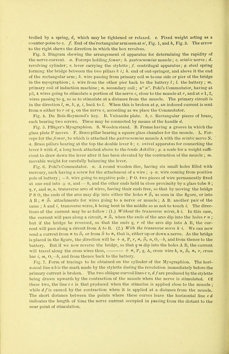 trolled by a spring, d, which may be tightened or relaxed, e. Fixed weight acting as a counter-poise to c. /. End of the'rectangular arm seen at n', Fig. 1, and h, Fig. 3. The arrow to the right shews the direction in which the box revolves. Fig. 3. Diagram shewing the arrangement of apparatus for determining the rapidity of the nerve-current, a. Forceps holding femur; b. gastrocnemius muscle; c. sciatic nerve; d. revolving cylinder; c. lever carrying the stylette;/. centrifugal apparatus; g. steel spring forming the bridge between the two pillars Ic i; h. end of out-springer, and above it the end of the rectangular arm; t wire passing from primary coil m to one side or pier of the bridge in the myographion; i. wire from tlie other pier back to the battery I; I. the battery ; m. primary coil of induction machine; n. secondary coil; n n. Pohl's Commutator, having at p3, i wires going to stimulate a portion of the nerve c, close to the muscle at r, and at o 1, 2, wires passing to q, so as to stimulate at a distance from the muscle. The primary circuit is in the direction I, m, k, g, i, back to I. When this is broken at g, an induced current is sent from n either to r or q, on the nerve c, according as we place the Commutator. Fig. 4. Du Bois-Reymond's key. B. Vulcanite plate, b, c. Rectangular pieces of brass, each bearing two screws. These may be connected by means of the handle d. Fig. S. Pfliiger's Myographion. S. VVooden stand. B. Frame having a groove in which the glass plate P moves. F. Brass pillar bearing a square glass chamber for the muscle. L. For- ceps for the femur, to which is attached the gastrocnemius muscle A with the sciatic nerve N. a. Brass pillars bearing at the top the double lever b ; c. swivel apparatus for connecting the lever b with d, a long hook attached above to the tendo AchiUis; g. a scale for a weight sufB- cient to draw down the lever after it has been elevated by the contraction of the muscle ; m. movable weight for carefully balancing the lever. Fig. 6. Pohl's Commutator, a. A round wooden disc, having six small holes fdled with mercury, each having a screw for the attachment of a wire ; -f a. wire coming from positive pole of battery; —b. wire going to negative pole ; P O. two pieces of wire permanently fixed at one end into -|- a, and — b, and the other ends held in close proximity by a glass tube S ; q, r, and m, n. transverse arcs of wires, having their ends free, so that by moving the bridge P S 0, the ends of the arcs may dip into either the holes a /3, as seen in tlie figure, or into A B ; a /5. attachments for wires going to a nerve or muscle; A B. another pair of the same ; h and i, transverse wires, h being bent in the middle so as not to touch i. The direc- tions of the current may be as follow : (1.) WilJiout the transverse wires, h i. In this case, the current will pass along a circuit, « /3, when the ends of the arcs dip into the holes r n ; but if the bridge be reversed, so that the ends q, r of the arcs dip into A B, the cur- rent will pass along a circuit from A to B. (2.) With the transverse wires h i. We can now send a current from « to i3, or from pi to «, that is, either up or down a nerve. As the bridge is placed in the figure, the direction will be + a, P, r, a, /3, n, 0,—b, and from thence to the battery. But if we now reverse the bridge, so that q m dip into the holes A B, the current will travel along the cross wires thus, -|- «, P, q, A, cross wire h, n, (i, a, r, cross bar i, TO, 0,—h, and from thence back to the battery. Fig. 7. Form of tracings to be obtained on the cylinder of the Myographion. The hori- zontal line a 6 is the mark made by the stylette during the revolution immediately before the primary current is broken. The two oblique curved lines c e,d fare produced by the stylette being drawn upwards by the contraction of the muscle when the nerve is stimulated. Of these two, the line c e is that produced when the stimulus is applied close to the muscle ; while (J/is caused by the contraction when it is applied at a distance from the muscle. The short distance between the points where these curves leave the horizontal line c d indicates the length of time the nerve current occupied in passing from the distant to the near point of stimulation.